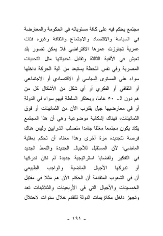 ‫ﻤﺠﺘﻤﻊ ﻴﺤﻜﻡ ﻓﻴﻪ ﻋﻠﻰ ﻜﺎﻓﺔ ﻤﺴﺘﻭﻴﺎﺘﻪ ﻓﻲ ﺍﻟﺤﻜﻭﻤﺔ ﻭﺍﻟﻤﻌﺎﺭﻀﺔ‬
‫ﻓﻲ ﺍﻟﺴﻴﺎﺴﺔ ﻭﺍﻻﻗﺘﺼﺎﺩ ﻭﺍﻻﺠﺘﻤﺎﻉ ﻭﺍﻟﺜﻘﺎﻓﺔ ﻭﻏﻴﺭﻩ ﻓﺌﺎﺕ‬
‫ﻋﻤﺭﻴﺔ ﺘﺠﺎﻭﺯﺕ ﻋﻤﺭﻫﺎ ﺍﻻﻓﺘﺭﺍﻀﻲ ﻓﻼ ﻴﻤﻜﻥ ﺘﺼﻭﺭ ﺒﻠﺩ‬
‫ﺘﻌﻴﺵ ﻓﻲ ﺍﻷﻟﻔﻴﺔ ﺍﻟﺜﺎﻟﺜﺔ ﻭﺘﻘﺎﺒل ﺘﺤﺩﻴﺎﺘﻬﺎ ﻤﺜل ﺍﻟﺘﺤﺩﻴﺎﺕ‬
‫ﺍﻟﻤﺼﺭﻴﺔ ﻭﻓﻲ ﻨﻔﺱ ﺍﻟﻠﺤﻅﺔ ﻴﺴﺘﺒﻌﺩ ﻤﻥ ﺁﻟﻴﺔ ﺍﻟﺤﺭﻜﺔ ﺩﺍﺨﻠﻬﺎ‬
‫ﺴﻭﺍﺀ ﻋﻠﻰ ﺍﻟﻤﺴﺘﻭﻯ ﺍﻟﺴﻴﺎﺴﻲ ﺃﻭ ﺍﻻﻗﺘﺼﺎﺩﻱ ﺃﻭ ﺍﻻﺠﺘﻤﺎﻋﻲ‬
                                            ‫‪‬‬
‫ﺃﻭ ﺍﻟﺜﻘﺎﻓﻲ ﺃﻭ ﺍﻟﻔﻜﺭﻱ ﺃﻭ ﺃﻱ ﺸﻜل ﻤﻥ ﺍﻷﺸﻜﺎل ﻜل ﻤﻥ‬
‫‪‬‬
‫ﻫﻡ ﺩﻭﻥ ﺍﻟـ ٠٥ ﻋﺎﻤﺎ، ﻭﻴﺤﺘﻜﺭ ﺍﻟﺴﻠﻁﺔ ﻓﻴﻬﻡ ﺴﻭﺍﺀ ﻓﻲ ﺍﻟﺩﻭﻟﺔ‬
          ‫‪‬‬                         ‫‪‬‬
‫ﺃﻭ ﻓﻲ ﻤﻌﺎﺭﻀﻴﻬﺎ ﺠﻴل ﻴﻘﺘﺭﺏ ﺍﻵﻥ ﻤﻥ ﺍﻟﺜﻤﺎﻨﻴﻨﺎﺕ ﺃﻭ ﻓﻭﻕ‬
‫ﺍﻟﺜﻤﺎﻨﻴﻨﺎﺕ، ﻓﻬﻨﺎﻙ ﺇﺸﻜﺎﻟﻴﺔ ﻤﻭﻀﻭﻋﻴﺔ ﻭﻫﻲ ﺃﻥ ﻫﺫﺍ ﺍﻟﻤﺠﺘﻤﻊ‬
‫ﻴﻜﺎﺩ ﻴﻜﻭﻥ ﻤﺠﺘﻤﻌﺎ ﻤﻐﻠﻘﺎ ﺠﺎﻤﺩﺍ ﻤﺘﺼﻠﺏ ﺍﻟﺸﺭﺍﻴﻴﻥ ﻭﻟﻴﺱ ﻫﻨﺎﻙ‬
                          ‫‪‬‬     ‫ﹰ‬     ‫‪‬‬
‫ﻓﺭﺼﺔ ﻟﺘﺠﺩﻴﺩﻩ ﻤﺭﺓ ﺃﺨﺭﻯ ﻭﻫﺫﺍ ﻤﻌﻨﺎﻩ ﺃﻥ ﺘﺤﻜﻡ ﺒﻌﻘﻠﻴﺔ‬
‫ﺍﻟﻤﺎﻀﻲ؛ ﻷﻥ ﺍﻟﻤﺴﺘﻘﺒل ﻟﻸﺠﻴﺎل ﺍﻟﺠﺩﻴﺩﺓ ﻭﺍﻟﻨﻤﻁ ﺍﻟﺠﺩﻴﺩ‬
‫ﻓﻲ ﺍﻟﺘﻔﻜﻴﺭ ﻭﻟﻘﻀﺎﻴﺎ ﺍﺴﺘﺭﺍﺘﻴﺠﻴﺔ ﺠﺩﻴﺩﺓ ﻟﻡ ﻨﻜﻥ ﻨﺩﺭﻜﻬﺎ‬
‫ﺍﻟﻁﺒﻴﻌﻲ‬   ‫ﻭﺍﻟﻭﺍﺠﺏ‬    ‫ﺍﻟﻤﺎﻀﻴﺔ‬    ‫ﺍﻷﺠﻴﺎل‬   ‫ﺘﺩﺭﻜﻬﺎ‬    ‫ﺃﻭ‬
‫ﺃﻥ ﻓﻲ ﺍﻟﺸﻌﻭﺏ ﺍﻟﻤﺘﻘﺩﻤﺔ ﺃﻥ ﺍﻟﺤﻜﺎﻡ ﺍﻵﻥ ﻫﻡ ﻤﺜﻼ ﻓﻲ ﻤﻘﺘﺒل‬
         ‫ﹰ‬
‫ﺍﻟﺨﻤﺴﻴﻨﺎﺕ ﻭﺍﻷﺠﻴﺎل ﺍﻟﺘﻲ ﻓﻲ ﺍﻷﺭﺒﻌﻴﻨﺎﺕ ﻭﺍﻟﺜﻼﺜﻴﻨﺎﺕ ﺘﻌﺩ‬
‫ﻭﺘﺠﻬﺯ ﺩﺍﺨل ﻤﻜﺎﻨﺯﻴﻤﺎﺕ ﺍﻟﺩﻭﻟﺔ ﻟﻠﺘﻘﺩﻡ ﺨﻼل ﺴﻨﻭﺍﺕ ﻻﺤﺘﻼل‬


                    ‫- ١٩١ -‬
 