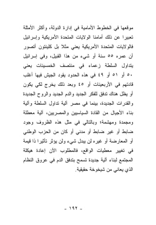 ‫ﻤﻭﻗﻌﻬﺎ ﻓﻲ ﺍﻟﺨﻁﻭﻁ ﺍﻷﻤﺎﻤﻴﺔ ﻓﻲ ﺇﺩﺍﺭﺓ ﺍﻟﺩﻭﻟﺔ، ﻭﺃﻜﺜﺭ ﺍﻷﻤﺜﻠﺔ‬
‫ﺘﻌﺒﻴﺭﺍ ﻋﻥ ﺫﻟﻙ ﺃﻤﺎﻤﻨﺎ ﺍﻟﻭﻻﻴﺎﺕ ﺍﻟﻤﺘﺤﺩﺓ ﺍﻷﻤﺭﻴﻜﻴﺔ ﻭﺇﺴﺭﺍﺌﻴل‬
                                                 ‫‪‬‬
‫ﻓﺎﻟﻭﻻﻴﺎﺕ ﺍﻟﻤﺘﺤﺩﺓ ﺍﻷﻤﺭﻴﻜﻴﺔ ﻴﻌﻨﻲ ﻤﺜﻼ ﺒل ﻜﻠﻴﻨﺘﻭﻥ ﺃﺘﺼﻭﺭ‬
                 ‫ﹰ‬
‫ﺃﻥ ﻋﻤﺭﻩ ٥٥ ﺴﻨﺔ ﺃﻭ ﺸﻲﺀ ﻤﻥ ﻫﺫﺍ ﺍﻟﻘﺒﻴل، ﻭﻓﻲ ﺇﺴﺭﺍﺌﻴل‬
‫ﻴﺘﺩﺍﻭل ﺍﻟﺴﻠﻁﺔ ﺯﻋﻤﺎﺀ ﻓﻲ ﻤﻨﺘﺼﻑ ﺍﻟﺨﻤﺴﻴﻨﺎﺕ ﻴﻌﻨﻲ‬
‫٠٥ ﺃﻭ ١٥ ﺃﻭ ٩٤ ﻓﻲ ﻫﺫﻩ ﺍﻟﺤﺩﻭﺩ ﻴﻘﻭﺩ ﺍﻟﺠﻴﺵ ﻓﻴﻬﺎ ﺃﻏﻠﺏ‬
‫ﻗﺎﺩﺘﻬﻡ ﻓﻲ ﺍﻷﺭﺒﻌﻴﻨﺎﺕ ﺃﻭ ٥٤ ﻭﺒﻌﺩ ﺫﻟﻙ ﻴﺨﺭﺝ ﻟﻜﻲ ﻴﻜﻭﻥ‬
‫ﺃﻭ ﻴﻅل ﻫﻨﺎﻙ ﺘﺩﻓﻕ ﻟﻠﻔﻜﺭ ﺍﻟﺠﺩﻴﺩ ﻭﺍﻟﺩﻡ ﺍﻟﺠﺩﻴﺩ ﻭﺍﻟﺭﻭﺡ ﺍﻟﺠﺩﻴﺩﺓ‬
‫ﻭﺍﻟﻘﺩﺭﺍﺕ ﺍﻟﺠﺩﻴﺩﺓ، ﺒﻴﻨﻤﺎ ﻓﻲ ﻤﺼﺭ ﺁﻟﻴﺔ ﺘﺩﺍﻭل ﺍﻟﺴﻠﻁﺔ ﻭﺁﻟﻴﺔ‬
‫ﺒﻨﺎﺀ ﺍﻷﺠﻴﺎل ﻤﻥ ﺍﻟﻘﺎﺩﺓ ﺍﻟﺴﻴﺎﺴﻴﻴﻥ ﻭﺍﻟﻤﺼﺭﻴﻴﻥ، ﺁﻟﻴﺔ ﻤﻌﻁﻠﺔ‬
‫ﻭﻤﺠﻤﺩﺓ ﻭﻤﻬﺸﻤﺔ؛ ﻭﺒﺎﻟﺘﺎﻟﻲ ﻓﻲ ﻤﺜل ﻫﺫﻩ ﺍﻟﻅﺭﻭﻑ ﻭﺠﻭﺩ‬
‫ﻀﺎﺒﻁ ﺃﻭ ﻏﻴﺭ ﻀﺎﺒﻁ ﺃﻭ ﻤﺩﻨﻲ ﺃﻭ ﻜﺎﻥ ﻤﻥ ﺍﻟﺤﺯﺏ ﺍﻟﻭﻁﻨﻲ‬
‫ﺃﻭ ﺍﻟﻤﻌﺎﺭﻀﺔ ﺃﻭ ﻏﻴﺭﻩ ﻟﻥ ﻴ ‪‬ﺩل ﺸﻲﺀ ﻭﻟﻥ ﻴﺅﺜﺭ ﺘﺄﺜﻴﺭﺍ ﺫﺍ ﻗﻴﻤﺔ‬
         ‫‪‬‬                    ‫ﺒ‬
‫ﻓﻲ ﺘﻐﻴﻴﺭ ﻤﻌﻁﻴﺎﺕ ﺍﻟﻭﺍﻗﻊ، ﻓﺎﻟﻤﻁﻠﻭﺏ ﺍﻵﻥ ﺇﻋﺎﺩﺓ ﻫﻴﻜﻠﺔ‬
‫ﺍﻟﻤﺠﺘﻤﻊ ﻟﺒﻨﺎﺀ ﺁﻟﻴﺔ ﺠﺩﻴﺩﺓ ﺘﺴﻤﺢ ﺒﺘﺩﻓﻕ ﺍﻟﺩﻡ ﻓﻲ ﻋﺭﻭﻕ ﺍﻟﻨﻅﺎﻡ‬
                          ‫ﺍﻟﺫﻱ ﻴﻌﺎﻨﻲ ﻤﻥ ﺸﻴﺨﻭﺨﺔ ﺤﻘﻴﻘﻴﺔ.‬




                     ‫- ٢٩١ -‬
 