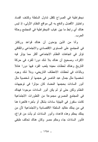 ‫ﺩﻴﻤﻘﺭﺍﻁﻴﺔ ﻓﻲ ﺍﻟﺼﺭﺍﻉ ﺘﻜﻔل ﺘﺩﺍﻭل ﺍﻟﺴﻠﻁﺔ ﻭﻜﺸﻑ ﺍﻟﻔﺴﺎﺩ‬
‫ﻭﺍﺨﺘﻴﺎﺭ ﺍﻷﻓﻀل ﻭﺍﻟﺩﻓﻊ ﺒﻪ ﺇﻟﻰ ﻤﻭﺍﻗﻊ ﺍﻟﻨﻅﺎﻡ ﺍﻷﻭﻟﻰ، ﺇﺫ ﻟﻴﺱ‬
‫ﻫﻨﺎﻙ ﺃﻱ ﺭﺍﺒﻁ ﻤﺎ ﺒﻴﻥ ﻏﻴﺎﺏ ﺍﻟﺩﻴﻤﻘﺭﺍﻁﻴﺔ ﻓﻲ ﺍﻟﻤﺠﺘﻤﻊ ﻭﺤﺎﻟﺔ‬
                                               ‫ﺍﻟﺤﺭﺏ.‬
‫ﻭﺃﻨﺎ ﻤﻥ ﺍﻟﺫﻴﻥ ﻴﺅﻤﻨﻭﻥ ﺃﻥ ﻫﻨﺎﻙ ﻗﻭﺍﻋﺩ ﻭﺭﻜﺎﺌﺯ‬
‫ﻓﻲ ﺍﻟﻤﺠﺘﻤﻊ ﻋﻠﻰ ﺍﻟﻤﺴﺘﻭﻯ ﺍﻻﻗﺘﺼﺎﺩﻱ ﻭﺍﻻﺠﺘﻤﺎﻋﻲ ﻭﺍﻟﺜﻘﺎﻓﻲ‬
‫ﺘﺅﺜﺭ ﻓﻲ ﺍﺘﺠﺎﻫﺎﺕ ﺍﻟﻨﻅﺎﻡ ﺍﻻﺠﺘﻤﺎﻋﻲ ﺃﻜﺜﺭ ﻤﻤﺎ ﻴﺅﺜﺭ ﻓﻴﻪ‬
‫ﺍﻷﻓﺭﺍﺩ، ﻭﺼﺤﻴﺢ ﺃﻥ ﻫﻨﺎﻙ ﺒﻼ ﺸﻙ ﺩﻭﺭﺍ ﻟﻠﻔﺭﺩ ﻓﻲ ﺤﺭﻜﺔ‬
               ‫‪‬‬
‫ﺍﻟﺘﺎﺭﻴﺦ ﻭﻫﻨﺎﻙ ﻟﺤﻅﺎﺕ ﻤﻌﻴﻨﻪ ﻴﻠﻌﺏ ﺍﻟﻔﺭﺩ ﻓﻴﻬﺎ ﺩﻭﺭﺍ ﻫﺎﺌﻼ‬
‫ﹰ‬     ‫‪‬‬
‫ﻭﺒﺎﻟﺫﺍﺕ ﻓﻲ ﻟﺤﻅﺎﺕ ﺍﻻﻨﻌﻁﺎﻑ ﺍﻟﺘﺎﺭﻴﺨﻲ، ﻭﺒﻼ ﺸﻙ ﻭﺠﻭﺩ‬
‫ﺸﺨﺼﻴﺔ ﻤﺜل ﺠﻤﺎل ﻋﺒﺩ ﺍﻟﻨﺎﺼﺭ ﻓﻲ ﺤﺠﻤﻬﺎ ﺃﻭ ﺸﺨﺼﻴﺔ ﻤﺜل‬
‫ﺃﻨﻭﺭ ﺍﻟﺴﺎﺩﺍﺕ ﺒﺤﺠﻤﻬﺎ ﺍﻟﻤﻀﺎﺩ ﻜﺎﻥ ﻤﺅﺜﺭﺍ ﻓﻲ ﺘﻭﺠﻴﻬﺎﺕ‬
            ‫‪‬‬
‫ﺍﻟﻨﻅﺎﻡ ﻭﻟﻜﻥ ﺤﺘﻰ ﻟﻭ ﻟﻡ ﻴﻜﻥ ﺃﻨﻭﺭ ﺍﻟﺴﺎﺩﺍﺕ ﻤﻭﺠﻭﺩﺍ ﻓﻬﻨﺎﻙ‬
       ‫‪‬‬
‫ﻓﻲ ﺍﻟﻤﺠﺘﻤﻊ ﺍﻟﻤﺼﺭﻱ ﻤﺠﻤﻭﻋﺔ ﻤﻥ ﺍﻟﺘﻁﻭﺭﺍﺕ ﺍﻻﺠﺘﻤﺎﻋﻴﺔ‬
‫ﻜﺎﻨﺕ ﺴﺘﻔﺭﺯ ﻓﻲ ﺍﻟﻨﻬﺎﻴﺔ ﺴﺎﺩﺍﺕ ﺒﺸﻜل ﺃﻭ ﺒﺂﺨﺭ؛ ﻓﺎﻟﻌﺒﺭﺓ ﻫﻨﺎ‬
‫ﻓﻲ ﻤﻥ ﻴﻤﻠﻙ ﻤﻘﺎﻟﻴﺩ ﺍﻟﺴﻠﻁﺔ ﺍﻻﻗﺘﺼﺎﺩﻴﺔ ﻭﺍﻻﺠﺘﻤﺎﻋﻴﺔ ﻷﻥ ﻤﻥ‬
‫‪‬‬                                            ‫‪‬‬
‫ﻴﻤﻠﻙ ﻴﺤﻜﻡ ﻭﻫﺫﻩ ﻗﺎﻋﺩﺓ، ﻭﺃﻨﻭﺭ ﺍﻟﺴﺎﺩﺍﺕ ﻟﻡ ﻴﺄﺕ ﻤﻥ ﻓﺭﺍﻍ،‬
         ‫ِ‬
‫ﻓﺄﻨﻭﺭ ﺍﻟﺴﺎﺩﺍﺕ ﺠﺎﺀ ﻭﺤﻜﻡ ﻤﺼﺭ ﻭﻜﺎﻥ ﻫﻨﺎﻙ ﺘﺤﺎﻟﻑ ﻁﺒﻘﻲ‬


                    ‫- ٥٩١ -‬
 