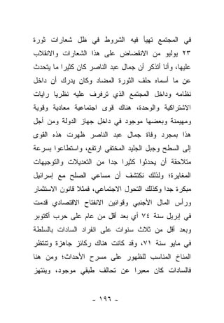 ‫ﻓﻲ ﺍﻟﻤﺠﺘﻤﻊ ﺘﻬﻴﺄ ﻓﻴﻪ ﺍﻟﺸﺭﻭﻁ ﻓﻲ ﻅل ﺸﻌﺎﺭﺍﺕ ﺜﻭﺭﺓ‬
‫٣٢ ﻴﻭﻟﻴﻭ ﻤﻥ ﺍﻻﻨﻘﻀﺎﺽ ﻋﻠﻰ ﻫﺫﺍ ﺍﻟﺸﻌﺎﺭﺍﺕ ﻭﺍﻻﻨﻘﻼﺏ‬
‫ﻋﻠﻴﻬﺎ، ﻭﺃﻨﺎ ﺃﺘﺫﻜﺭ ﺃﻥ ﺠﻤﺎل ﻋﺒﺩ ﺍﻟﻨﺎﺼﺭ ﻜﺎﻥ ﻜﺜﻴ ‪‬ﺍ ﻤﺎ ﻴﺘﺤﺩﺙ‬
          ‫ﺭ‬
‫ﻋﻥ ﻤﺎ ﺃﺴﻤﺎﻩ ﺤﻠﻑ ﺍﻟﺜﻭﺭﺓ ﺍﻟﻤﻀﺎﺩ ﻭﻜﺎﻥ ﻴﺩﺭﻙ ﺃﻥ ﺩﺍﺨل‬
‫ﻨﻅﺎﻤﻪ ﻭﺩﺍﺨل ﺍﻟﻤﺠﺘﻤﻊ ﺍﻟﺫﻱ ﺘﺭﻓﺭﻑ ﻋﻠﻴﻪ ﻨﻅﺭ ‪‬ﺎ ﺭﺍﻴﺎﺕ‬
       ‫ﻴ‬
‫ﺍﻻﺸﺘﺭﺍﻜﻴﺔ ﻭﺍﻟﻭﺤﺩﺓ، ﻫﻨﺎﻙ ﻗﻭﻯ ﺍﺠﺘﻤﺎﻋﻴﺔ ﻤﻌﺎﺩﻴﺔ ﻭﻗﻭﻴﺔ‬
‫ﻭﻤﻬﻴﻤﻨﺔ ﻭﺒﻌﻀﻬﺎ ﻤﻭﺠﻭﺩ ﻓﻲ ﺩﺍﺨل ﺠﻬﺎﺯ ﺍﻟﺩﻭﻟﺔ ﻭﻤﻥ ﺃﺠل‬
‫ﻫﺫﺍ ﺒﻤﺠﺭﺩ ﻭﻓﺎﺓ ﺠﻤﺎل ﻋﺒﺩ ﺍﻟﻨﺎﺼﺭ ﻅﻬﺭﺕ ﻫﺫﻩ ﺍﻟﻘﻭﻯ‬
‫ﺇﻟﻰ ﺍﻟﺴﻁﺢ ﻭﺠﺒل ﺍﻟﺠﻠﻴﺩ ﺍﻟﻤﺨﺘﻔﻲ ﺍﺭﺘﻔﻊ، ﻭﺍﺴﺘﻁﺎﻋﻭﺍ ﺒﺴﺭﻋﺔ‬
‫ﻤﺘﻼﺤﻘﺔ ﺃﻥ ﻴﺤﺩﺜﻭﺍ ﻜﺜﻴﺭﺍ ﺠﺩﺍ ﻤﻥ ﺍﻟﺘﻌﺩﻴﻼﺕ ﻭﺍﻟﺘﻭﺠﻴﻬﺎﺕ‬
                        ‫‪ ‬‬
‫ﺍﻟﻤﻐﺎﻴﺭﺓ؛ ﻭﻟﺫﻟﻙ ﻨﻜﺘﺸﻑ ﺃﻥ ﻤﺴﺎﻋﻲ ﺍﻟﺼﻠﺢ ﻤﻊ ﺇﺴﺭﺍﺌﻴل‬
‫ﻤﺒﻜﺭﺓ ﺠﺩﺍ ﻭﻜﺫﻟﻙ ﺍﻟﺘﺤﻭل ﺍﻻﺠﺘﻤﺎﻋﻲ، ﻓﻤﺜﻼ ﻗﺎﻨﻭﻥ ﺍﻻﺴﺘﺜﻤﺎﺭ‬
               ‫ﹰ‬                            ‫‪‬‬
‫ﻭﺭﺃﺱ ﺍﻟﻤﺎل ﺍﻷﺠﻨﺒﻲ ﻭﻗﻭﺍﻨﻴﻥ ﺍﻻﻨﻔﺘﺎﺡ ﺍﻻﻗﺘﺼﺎﺩﻱ ﻗﺩﻤﺕ‬
‫ﻓﻲ ﺇﺒﺭﻴل ﺴﻨﺔ ٤٧ ﺃﻱ ﺒﻌﺩ ﺃﻗل ﻤﻥ ﻋﺎﻡ ﻋﻠﻰ ﺤﺭﺏ ﺃﻜﺘﻭﺒﺭ‬
‫ﻭﺒﻌﺩ ﺃﻗل ﻤﻥ ﺜﻼﺙ ﺴﻨﻭﺍﺕ ﻋﻠﻰ ﺍﻨﻔﺭﺍﺩ ﺍﻟﺴﺎﺩﺍﺕ ﺒﺎﻟﺴﻠﻁﺔ‬
‫ﻓﻲ ﻤﺎﻴﻭ ﺴﻨﺔ ١٧، ﻭﻗﺩ ﻜﺎﻨﺕ ﻫﻨﺎﻙ ﺭﻜﺎﺌﺯ ﺠﺎﻫﺯﺓ ﻭﺘﻨﺘﻅﺭ‬
‫ﺍﻟﻤﻨﺎﺥ ﺍﻟﻤﻨﺎﺴﺏ ﻟﻠﻅﻬﻭﺭ ﻋﻠﻰ ﻤﺴﺭﺡ ﺍﻷﺤﺩﺍﺙ؛ ﻭﻤﻥ ﻫﻨﺎ‬
‫ﻓﺎﻟﺴﺎﺩﺍﺕ ﻜﺎﻥ ﻤﻌﺒ ‪‬ﺍ ﻋﻥ ﺘﺤﺎﻟﻑ ﻁﺒﻘﻲ ﻤﻭﺠﻭﺩ، ﻭﻴﻨﺘﻬﺯ‬
                             ‫ﺭ‬


                    ‫- ٦٩١ -‬
 