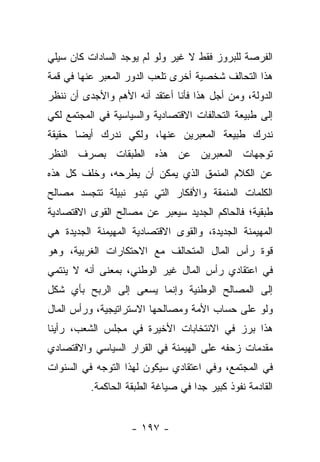 ‫ﺍﻟﻔﺭﺼﺔ ﻟﻠﺒﺭﻭﺯ ﻓﻘﻁ ﻻ ﻏﻴﺭ ﻭﻟﻭ ﻟﻡ ﻴﻭﺠﺩ ﺍﻟﺴﺎﺩﺍﺕ ﻜﺎﻥ ﺴﻴﻠﻲ‬
‫ﻫﺫﺍ ﺍﻟﺘﺤﺎﻟﻑ ﺸﺨﺼﻴﺔ ﺃﺨﺭﻯ ﺘﻠﻌﺏ ﺍﻟﺩﻭﺭ ﺍﻟﻤﻌﺒﺭ ﻋﻨﻬﺎ ﻓﻲ ﻗﻤﺔ‬
‫ﺍﻟﺩﻭﻟﺔ، ﻭﻤﻥ ﺃﺠل ﻫﺫﺍ ﻓﺄﻨﺎ ﺃﻋﺘﻘﺩ ﺃﻨﻪ ﺍﻷﻫﻡ ﻭﺍﻷﺠﺩﻯ ﺃﻥ ﻨﻨﻅﺭ‬
‫ﺇﻟﻰ ﻁﺒﻴﻌﺔ ﺍﻟﺘﺤﺎﻟﻔﺎﺕ ﺍﻻﻗﺘﺼﺎﺩﻴﺔ ﻭﺍﻟﺴﻴﺎﺴﻴﺔ ﻓﻲ ﺍﻟﻤﺠﺘﻤﻊ ﻟﻜﻲ‬
‫ﻨﺩﺭﻙ ﻁﺒﻴﻌﺔ ﺍﻟﻤﻌﺒﺭﻴﻥ ﻋﻨﻬﺎ، ﻭﻟﻜﻲ ﻨﺩﺭﻙ ﺃﻴ ‪‬ﺎ ﺤﻘﻴﻘﺔ‬
       ‫ﻀ‬
‫ﺘﻭﺠﻬﺎﺕ ﺍﻟﻤﻌﺒﺭﻴﻥ ﻋﻥ ﻫﺫﻩ ﺍﻟﻁﺒﻘﺎﺕ ﺒﺼﺭﻑ ﺍﻟﻨﻅﺭ‬
‫ﻋﻥ ﺍﻟﻜﻼﻡ ﺍﻟﻤﻨﻤﻕ ﺍﻟﺫﻱ ﻴﻤﻜﻥ ﺃﻥ ﻴﻁﺭﺤﻪ، ﻭﺨﻠﻑ ﻜل ﻫﺫﻩ‬
‫ﺍﻟﻜﻠﻤﺎﺕ ﺍﻟﻤﻨﻤﻘﺔ ﻭﺍﻷﻓﻜﺎﺭ ﺍﻟﺘﻲ ﺘﺒﺩﻭ ﻨﺒﻴﻠﺔ ﺘﺘﺠﺴﺩ ﻤﺼﺎﻟﺢ‬
‫ﻁﺒﻘﻴﺔ؛ ﻓﺎﻟﺤﺎﻜﻡ ﺍﻟﺠﺩﻴﺩ ﺴﻴﻌﺒﺭ ﻋﻥ ﻤﺼﺎﻟﺢ ﺍﻟﻘﻭﻯ ﺍﻻﻗﺘﺼﺎﺩﻴﺔ‬
‫ﺍﻟﻤﻬﻴﻤﻨﺔ ﺍﻟﺠﺩﻴﺩﺓ، ﻭﺍﻟﻘﻭﻯ ﺍﻻﻗﺘﺼﺎﺩﻴﺔ ﺍﻟﻤﻬﻴﻤﻨﺔ ﺍﻟﺠﺩﻴﺩﺓ ﻫﻲ‬
‫ﻗﻭﺓ ﺭﺃﺱ ﺍﻟﻤﺎل ﺍﻟﻤﺘﺤﺎﻟﻑ ﻤﻊ ﺍﻻﺤﺘﻜﺎﺭﺍﺕ ﺍﻟﻐﺭﺒﻴﺔ، ﻭﻫﻭ‬
‫ﻓﻲ ﺍﻋﺘﻘﺎﺩﻱ ﺭﺃﺱ ﺍﻟﻤﺎل ﻏﻴﺭ ﺍﻟﻭﻁﻨﻲ، ﺒﻤﻌﻨﻰ ﺃﻨﻪ ﻻ ﻴﻨﺘﻤﻲ‬
‫ﺇﻟﻰ ﺍﻟﻤﺼﺎﻟﺢ ﺍﻟﻭﻁﻨﻴﺔ ﻭﺇﻨﻤﺎ ﻴﺴﻌﻰ ﺇﻟﻰ ﺍﻟﺭﺒﺢ ﺒﺄﻱ ﺸﻜل‬
‫ﻭﻟﻭ ﻋﻠﻰ ﺤﺴﺎﺏ ﺍﻷﻤﺔ ﻭﻤﺼﺎﻟﺤﻬﺎ ﺍﻻﺴﺘﺭﺍﺘﻴﺠﻴﺔ، ﻭﺭﺃﺱ ﺍﻟﻤﺎل‬
‫ﻫﺫﺍ ﺒﺭﺯ ﻓﻲ ﺍﻻﻨﺘﺨﺎﺒﺎﺕ ﺍﻷﺨﻴﺭﺓ ﻓﻲ ﻤﺠﻠﺱ ﺍﻟﺸﻌﺏ، ﺭﺃﻴﻨﺎ‬
‫ﻤﻘﺩﻤﺎﺕ ﺯﺤﻔﻪ ﻋﻠﻰ ﺍﻟﻬﻴﻤﻨﺔ ﻓﻲ ﺍﻟﻘﺭﺍﺭ ﺍﻟﺴﻴﺎﺴﻲ ﻭﺍﻻﻗﺘﺼﺎﺩﻱ‬
‫ﻓﻲ ﺍﻟﻤﺠﺘﻤﻊ، ﻭﻓﻲ ﺍﻋﺘﻘﺎﺩﻱ ﺴﻴﻜﻭﻥ ﻟﻬﺫﺍ ﺍﻟﺘﻭﺠﻪ ﻓﻲ ﺍﻟﺴﻨﻭﺍﺕ‬
          ‫ﺍﻟﻘﺎﺩﻤﺔ ﻨﻔﻭﺫ ﻜﺒﻴﺭ ﺠﺩﺍ ﻓﻲ ﺼﻴﺎﻏﺔ ﺍﻟﻁﺒﻘﺔ ﺍﻟﺤﺎﻜﻤﺔ.‬
                                    ‫‪‬‬


                    ‫- ٧٩١ -‬
 