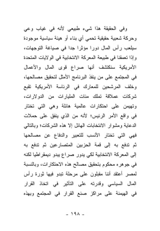 ‫ﻭﻓﻲ ﺍﻟﺤﻘﻴﻘﺔ ﻫﺫﺍ ﺸﻲﺀ ﻁﺒﻴﻌﻲ ﻷﻨﻪ ﻓﻲ ﻏﻴﺎﺏ ﻭﻋﻲ‬
‫ﻭﺤﺭﻜﺔ ﺸﻌﺒﻴﺔ ﺤﻘﻴﻘﻴﺔ ﺘﺤﻤﻲ ﺃﻱ ﺒﻨﺎﺀ ﺃﻭ ﻫﻴﺌﺔ ﺴﻴﺎﺴﻴﺔ ﻤﻭﺠﻭﺩﺓ‬
‫ﺴﻴﻠﻌﺏ ﺭﺃﺱ ﺍﻟﻤﺎل ﺩﻭﺭﺍ ﻤﺅﺜﺭﺍ ﺠﺩﺍ ﻓﻲ ﺼﻴﺎﻏﺔ ﺍﻟﺘﻭﺠﻬﺎﺕ،‬
                    ‫‪ ‬‬       ‫‪‬‬
‫ﻭﺇﺫﺍ ﺘﻌﻤﻘﻨﺎ ﻓﻲ ﻁﺒﻴﻌﺔ ﺍﻟﻤﻌﺭﻜﺔ ﺍﻻﻨﺘﺨﺎﺒﻴﺔ ﻓﻲ ﺍﻟﻭﻻﻴﺎﺕ ﺍﻟﻤﺘﺤﺩﺓ‬
‫ﺍﻷﻤﺭﻴﻜﻴﺔ ﺴﻨﻜﺘﺸﻑ ﺃﻨﻬﺎ ﺼﺭﺍﻉ ﻗﻭﻯ ﺍﻟﻤﺎل ﻭﺍﻷﻋﻤﺎل‬
‫ﻓﻲ ﺍﻟﻤﺠﺘﻤﻊ ﻋﻠﻰ ﻤﻥ ﻴﻨﻔﺫ ﺍﻟﺒﺭﻨﺎﻤﺞ ﺍﻷﻤﺜل ﻟﺘﺤﻘﻴﻕ ﻤﺼﺎﻟﺤﻬﺎ،‬
                                    ‫‪‬‬
‫ﻭﺨﻠﻑ ﺍﻟﻤﺭﺸﺤﻴﻥ ﻟﻠﻤﻌﺎﺭﻙ ﻓﻲ ﺍﻟﺭﺌﺎﺴﺔ ﺍﻷﻤﺭﻴﻜﻴﺔ ﺘﻘﺒﻊ‬
‫ﺸﺭﻜﺎﺕ ﻋﻤﻼﻗﺔ ﺘﻤﻠﻙ ﻤﺌﺎﺕ ﺍﻟﻤﻠﻴﺎﺭﺍﺕ ﻤﻥ ﺍﻟﺩﻭﻻﺭﺍﺕ،‬
‫ﻭﺘﻬﻴﻤﻥ ﻋﻠﻰ ﺍﺤﺘﻜﺎﺭﺍﺕ ﻋﺎﻟﻤﻴﺔ ﻫﺎﺌﻠﺔ ﻭﻫﻲ ﺍﻟﺘﻲ ﺘﺨﺘﺎﺭ‬
‫ﻓﻲ ﻭﺍﻗﻊ ﺍﻷﻤﺭ ﺍﻟﺭﺌﻴﺱ؛ ﻷﻨﻪ ﻤﻥ ﺍﻟﺫﻱ ﻴﻨﻔﻕ ﻋﻠﻰ ﺤﻤﻼﺕ‬
                   ‫‪‬‬
‫ﺍﻟﺩﻋﺎﻴﺔ ﻭﻤﺸﻭﺍﺭ ﺍﻻﻨﺘﺨﺎﺒﺎﺕ ﺍﻟﻬﺎﺌل ﺇﻻ ﻫﺫﻩ ﺍﻟﺸﺭﻜﺎﺕ؛ ﻭﺒﺎﻟﺘﺎﻟﻲ‬
‫ﻓﻬﻲ ﺍﻟﺘﻲ ﺘﺨﺘﺎﺭ ﺍﻷﻨﺴﺏ ﻟﻠﺘﻌﺒﻴﺭ ﻭﺍﻟﺩﻓﺎﻉ ﻋﻥ ﻤﺼﺎﻟﺤﻬﺎ‬
‫ﺜﻡ ﺘﺩﻓﻊ ﺒﻪ ﺇﻟﻰ ﻗﻤﺔ ﺍﻟﺤﺯﺒﻴﻥ ﺍﻟﻤﺘﺼﺎﺭﻋﻴﻥ ﺜﻡ ﺘﺩﻓﻊ ﺒﻪ‬
‫ﺇﻟﻰ ﺍﻟﻤﻌﺭﻜﺔ ﺍﻻﻨﺘﺨﺎﺒﻴﺔ ﻟﻜﻲ ﻴﺩﻭﺭ ﺼﺭﺍﻉ ﻴﺒﺩﻭ ﺩﻴﻤﻘﺭﺍﻁﻴﺎ ﻟﻜﻨﻪ‬
      ‫‪‬‬
‫ﻓﻲ ﺠﻭﻫﺭﻩ ﻤﺤﻜﻭﻡ ﺒﺘﺤﻘﻴﻕ ﻤﺼﺎﻟﺢ ﻫﺫﻩ ﺍﻻﺤﺘﻜﺎﺭﺍﺕ، ﻭﺒﺎﻟﻨﺴﺒﺔ‬
‫ﻟﻤﺼﺭ ﺃﻋﺘﻘﺩ ﺃﻨﻨﺎ ﻤﻘﺒﻠﻭﻥ ﻋﻠﻰ ﻤﺭﺤﻠﺔ ﺘﺒﺩﻭ ﻓﻴﻬﺎ ﺜﻭﺭﺓ ﺭﺃﺱ‬
‫ﺍﻟﻤﺎل ﺍﻟﺴﻴﺎﺴﻲ ﻭﻗﺩﺭﺘﻪ ﻋﻠﻰ ﺍﻟﺘﺄﺜﻴﺭ ﻓﻲ ﺍﺘﺨﺎﺫ ﺍﻟﻘﺭﺍﺭ‬
‫ﻓﻲ ﺍﻟﻬﻴﻤﻨﺔ ﻋﻠﻰ ﻤﺭﺍﻜﺯ ﺼﻨﻊ ﺍﻟﻘﺭﺍﺭ ﻓﻲ ﺍﻟﻤﺠﺘﻤﻊ ﻭﺒﻬﺫﻩ‬


                     ‫- ٨٩١ -‬
 