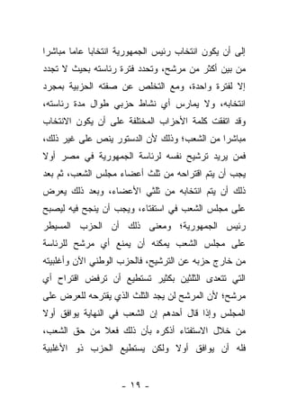 ‫ﺇﻟﻰ ﺃﻥ ﻴﻜﻭﻥ ﺍﻨﺘﺨﺎﺏ ﺭﺌﻴﺱ ﺍﻟﺠﻤﻬﻭﺭﻴﺔ ﺍﻨﺘﺨﺎﺒﺎ ﻋﺎﻤﺎ ﻤﺒﺎﺸ ‪‬ﺍ‬
 ‫ﺭ‬       ‫‪‬‬    ‫‪‬‬
‫ﻤﻥ ﺒﻴﻥ ﺃﻜﺜﺭ ﻤﻥ ﻤﺭﺸﺢ، ﻭﺘﺤﺩﺩ ﻓﺘﺭﺓ ﺭﺌﺎﺴﺘﻪ ﺒﺤﻴﺙ ﻻ ﺘﺠﺩﺩ‬
‫ﺇﻻ ﻟﻔﺘﺭﺓ ﻭﺍﺤﺩﺓ، ﻭﻤﻊ ﺍﻟﺘﺨﻠﺹ ﻋﻥ ﺼﻔﺘﻪ ﺍﻟﺤﺯﺒﻴﺔ ﺒﻤﺠﺭﺩ‬
‫ﺍﻨﺘﺨﺎﺒﻪ، ﻭﻻ ﻴﻤﺎﺭﺱ ﺃﻱ ﻨﺸﺎﻁ ﺤﺯﺒﻲ ﻁﻭﺍل ﻤﺩﺓ ﺭﺌﺎﺴﺘﻪ،‬
‫ﻭﻗﺩ ﺍﺘﻔﻘﺕ ﻜﻠﻤﺔ ﺍﻷﺤﺯﺍﺏ ﺍﻟﻤﺨﺘﻠﻔﺔ ﻋﻠﻰ ﺃﻥ ﻴﻜﻭﻥ ﺍﻻﻨﺘﺨﺎﺏ‬
‫ﻤﺒﺎﺸﺭﺍ ﻤﻥ ﺍﻟﺸﻌﺏ؛ ﻭﺫﻟﻙ ﻷﻥ ﺍﻟﺩﺴﺘﻭﺭ ﻴﻨﺹ ﻋﻠﻰ ﻏﻴﺭ ﺫﻟﻙ،‬
                                            ‫‪‬‬
‫ﻓﻤﻥ ﻴﺭﻴﺩ ﺘﺭﺸﻴﺢ ﻨﻔﺴﻪ ﻟﺭﺌﺎﺴﺔ ﺍﻟﺠﻤﻬﻭﺭﻴﺔ ﻓﻲ ﻤﺼﺭ ﺃﻭﻻ‬
‫ﹰ‬
‫ﻴﺠﺏ ﺃﻥ ﻴﺘﻡ ﺍﻗﺘﺭﺍﺤﻪ ﻤﻥ ﺜﻠﺙ ﺃﻋﻀﺎﺀ ﻤﺠﻠﺱ ﺍﻟﺸﻌﺏ، ﺜﻡ ﺒﻌﺩ‬
‫ﺫﻟﻙ ﺃﻥ ﻴﺘﻡ ﺍﻨﺘﺨﺎﺒﻪ ﻤﻥ ﺜﻠﺜﻲ ﺍﻷﻋﻀﺎﺀ، ﻭﺒﻌﺩ ﺫﻟﻙ ﻴﻌﺭﺽ‬
‫ﻋﻠﻰ ﻤﺠﻠﺱ ﺍﻟﺸﻌﺏ ﻓﻲ ﺍﺴﺘﻔﺘﺎﺀ، ﻭﻴﺠﺏ ﺃﻥ ﻴﻨﺠﺢ ﻓﻴﻪ ﻟﻴﺼﺒﺢ‬
‫ﺭﺌﻴﺱ ﺍﻟﺠﻤﻬﻭﺭﻴﺔ؛ ﻭﻤﻌﻨﻰ ﺫﻟﻙ ﺃﻥ ﺍﻟﺤﺯﺏ ﺍﻟﻤﺴﻴﻁﺭ‬
‫ﻋﻠﻰ ﻤﺠﻠﺱ ﺍﻟﺸﻌﺏ ﻴﻤﻜﻨﻪ ﺃﻥ ﻴﻤﻨﻊ ﺃﻱ ﻤﺭﺸﺢ ﻟﻠﺭﺌﺎﺴﺔ‬
‫ﻤﻥ ﺨﺎﺭﺝ ﺤﺯﺒﻪ ﻋﻥ ﺍﻟﺘﺭﺸﻴﺢ، ﻓﺎﻟﺤﺯﺏ ﺍﻟﻭﻁﻨﻲ ﺍﻵﻥ ﻭﺃﻏﻠﺒﻴﺘﻪ‬
‫ﺍﻟﺘﻲ ﺘﺘﻌﺩﻯ ﺍﻟﺜﻠﺜﻴﻥ ﺒﻜﺜﻴﺭ ﺘﺴﺘﻁﻴﻊ ﺃﻥ ﺘﺭﻓﺽ ﺍﻗﺘﺭﺍﺡ ﺃﻱ‬
‫ﻤﺭﺸﺢ؛ ﻷﻥ ﺍﻟﻤﺭﺸﺢ ﻟﻥ ﻴﺠﺩ ﺍﻟﺜﻠﺙ ﺍﻟﺫﻱ ﻴﻘﺘﺭﺤﻪ ﻟﻠﻌﺭﺽ ﻋﻠﻰ‬
‫ﺍﻟﻤﺠﻠﺱ ﻭﺇﺫﺍ ﻗﺎل ﺃﺤﺩﻫﻡ ﺇﻥ ﺍﻟﺸﻌﺏ ﻓﻲ ﺍﻟﻨﻬﺎﻴﺔ ﻴﻭﺍﻓﻕ ﺃﻭﻻ‬
‫ﹰ‬
‫ﻤﻥ ﺨﻼل ﺍﻻﺴﺘﻔﺘﺎﺀ ﺃﺫﻜﺭﻩ ﺒﺄﻥ ﺫﻟﻙ ﻓﻌﻼ ﻤﻥ ﺤﻕ ﺍﻟﺸﻌﺏ،‬
             ‫ﹰ‬
‫ﻓﻠﻪ ﺃﻥ ﻴﻭﺍﻓﻕ ﺃﻭﻻ ﻭﻟﻜﻥ ﻴﺴﺘﻁﻴﻊ ﺍﻟﺤﺯﺏ ﺫﻭ ﺍﻷﻏﻠﺒﻴﺔ‬
                             ‫ﹰ‬


                    ‫- ٩١ -‬
 