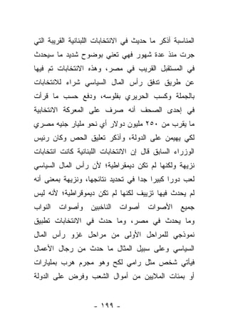 ‫ﺍﻟﻤﻨﺎﺴﺒﺔ ﺃﺫﻜﺭ ﻤﺎ ﺤﺩﻴﺙ ﻓﻲ ﺍﻻﻨﺘﺨﺎﺒﺎﺕ ﺍﻟﻠﺒﻨﺎﻨﻴﺔ ﺍﻟﻘﺭﻴﺒﺔ ﺍﻟﺘﻲ‬
‫ﺠﺭﺕ ﻤﻨﺫ ﻋﺩﺓ ﺸﻬﻭﺭ ﻓﻬﻲ ﺘﻌﻨﻲ ﺒﻭﻀﻭﺡ ﺸﺩﻴﺩ ﻤﺎ ﺴﻴﺤﺩﺙ‬
‫ﻓﻲ ﺍﻟﻤﺴﺘﻘﺒل ﺍﻟﻘﺭﻴﺏ ﻓﻲ ﻤﺼﺭ، ﻭﻫﺫﻩ ﺍﻻﻨﺘﺨﺎﺒﺎﺕ ﺘﻡ ﻓﻴﻬﺎ‬
‫ﻋﻥ ﻁﺭﻴﻕ ﺘﺩﻓﻕ ﺭﺃﺱ ﺍﻟﻤﺎل ﺍﻟﺴﻴﺎﺴﻲ ﺸﺭﺍﺀ ﻟﻼﻨﺘﺨﺎﺒﺎﺕ‬
‫ﺒﺎﻟﺠﻤﻠﺔ ﻭﻜﺴﺏ ﺍﻟﺤﺭﻴﺭﻱ ﺒﻔﻠﻭﺴﻪ، ﻭﺩﻓﻊ ﺤﺴﺏ ﻤﺎ ﻗﺭﺃﺕ‬
‫ﻓﻲ ﺇﺤﺩﻯ ﺍﻟﺼﺤﻑ ﺃﻨﻪ ﺼﺭﻑ ﻋﻠﻰ ﺍﻟﻤﻌﺭﻜﺔ ﺍﻻﻨﺘﺨﺎﺒﻴﺔ‬
‫ﻤﺎ ﻴﻘﺭﺏ ﻤﻥ ٠٥٢ ﻤﻠﻴﻭﻥ ﺩﻭﻻﺭ ﺃﻱ ﻨﺤﻭ ﻤﻠﻴﺎﺭ ﺠﻨﻴﻪ ﻤﺼﺭﻱ‬
‫ﻟﻜﻲ ﻴﻬﻴﻤﻥ ﻋﻠﻰ ﺍﻟﺩﻭﻟﺔ، ﻭﺃﺫﻜﺭ ﺘﻌﻠﻴﻕ ﺍﻟﺤﺹ ﻭﻜﺎﻥ ﺭﺌﻴﺱ‬
‫ﺍﻟﻭﺯﺭﺍﺀ ﺍﻟﺴﺎﺒﻕ ﻗﺎل ﺇﻥ ﺍﻻﻨﺘﺨﺎﺒﺎﺕ ﺍﻟﻠﺒﻨﺎﻨﻴﺔ ﻜﺎﻨﺕ ﺍﻨﺘﺨﺎﺒﺎﺕ‬
‫ﻨﺯﻴﻬﺔ ﻭﻟﻜﻨﻬﺎ ﻟﻡ ﺘﻜﻥ ﺩﻴﻤﻘﺭﺍﻁﻴﺔ؛ ﻷﻥ ﺭﺃﺱ ﺍﻟﻤﺎل ﺍﻟﺴﻴﺎﺴﻲ‬
‫ﻟﻌﺏ ﺩﻭﺭﺍ ﻜﺒﻴﺭﺍ ﺠﺩﺍ ﻓﻲ ﺘﺤﺩﻴﺩ ﻨﺘﺎﺌﺠﻬﺎ، ﻭﻨﺯﻴﻬﺔ ﺒﻤﻌﻨﻰ ﺃﻨﻪ‬
                                    ‫‪ ‬‬       ‫‪‬‬
‫ﻟﻡ ﻴﺤﺩﺙ ﻓﻴﻬﺎ ﺘﺯﻴﻴﻑ ﻟﻜﻨﻬﺎ ﻟﻡ ﺘﻜﻥ ﺩﻴﻤﻭﻗﺭﺍﻁﻴﺔ؛ ﻷﻨﻪ ﻟﻴﺱ‬
‫ﺍﻟﻨﻭﺍﺏ‬   ‫ﻭﺃﺼﻭﺍﺕ‬     ‫ﺍﻟﻨﺎﺨﺒﻴﻥ‬   ‫ﺍﻷﺼﻭﺍﺕ ﺃﺼﻭﺍﺕ‬         ‫ﺠﻤﻴﻊ‬
‫ﻭﻤﺎ ﻴﺤﺩﺙ ﻓﻲ ﻤﺼﺭ، ﻭﻤﺎ ﺤﺩﺙ ﻓﻲ ﺍﻻﻨﺘﺨﺎﺒﺎﺕ ﺘﻁﺒﻴﻕ‬
‫ﻨﻤﻭﺫﺠﻲ ﻟﻠﻤﺭﺍﺤل ﺍﻷﻭﻟﻰ ﻤﻥ ﻤﺭﺍﺤل ﻏﺯﻭ ﺭﺃﺱ ﺍﻟﻤﺎل‬
‫ﺍﻟﺴﻴﺎﺴﻲ ﻭﻋﻠﻰ ﺴﺒﻴل ﺍﻟﻤﺜﺎل ﻤﺎ ﺤﺩﺙ ﻤﻥ ﺭﺠﺎل ﺍﻷﻋﻤﺎل‬
‫ﻓﻴﺄﺘﻲ ﺸﺨﺹ ﻤﺜل ﺭﺍﻤﻲ ﻟﻜﺢ ﻭﻫﻭ ﻤﺠﺭﻡ ﻫﺭﺏ ﺒﻤﻠﻴﺎﺭﺍﺕ‬
‫ﺃﻭ ﺒﻤﺌﺎﺕ ﺍﻟﻤﻼﻴﻴﻥ ﻤﻥ ﺃﻤﻭﺍل ﺍﻟﺸﻌﺏ ﻭﻓﺭﺽ ﻋﻠﻰ ﺍﻟﺩﻭﻟﺔ‬


                     ‫- ٩٩١ -‬
 