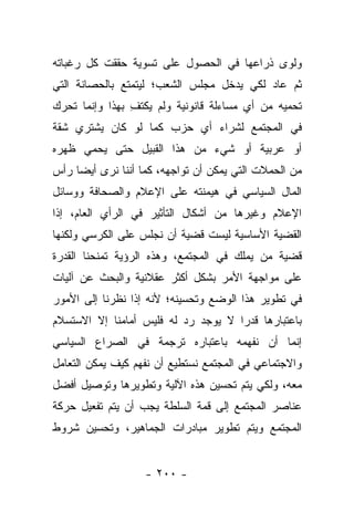 ‫ﻭﻟﻭﻯ ﺫﺭﺍﻋﻬﺎ ﻓﻲ ﺍﻟﺤﺼﻭل ﻋﻠﻰ ﺘﺴﻭﻴﺔ ﺤﻘﻘﺕ ﻜل ﺭﻏﺒﺎﺘﻪ‬
‫ﺜﻡ ﻋﺎﺩ ﻟﻜﻲ ﻴﺩﺨل ﻤﺠﻠﺱ ﺍﻟﺸﻌﺏ؛ ﻟﻴﺘﻤﺘﻊ ﺒﺎﻟﺤﺼﺎﻨﺔ ﺍﻟﺘﻲ‬
‫ﺘﺤﻤﻴﻪ ﻤﻥ ﺃﻱ ﻤﺴﺎﺀﻟﺔ ﻗﺎﻨﻭﻨﻴﺔ ﻭﻟﻡ ﻴﻜﺘﻑ ﺒﻬﺫﺍ ﻭﺇﻨﻤﺎ ﺘﺤﺭﻙ‬
                ‫ِ‬
‫ﻓﻲ ﺍﻟﻤﺠﺘﻤﻊ ﻟﺸﺭﺍﺀ ﺃﻱ ﺤﺯﺏ ﻜﻤﺎ ﻟﻭ ﻜﺎﻥ ﻴﺸﺘﺭﻱ ﺸﻘﺔ‬
‫ﺃﻭ ﻋﺭﺒﻴﺔ ﺃﻭ ﺸﻲﺀ ﻤﻥ ﻫﺫﺍ ﺍﻟﻘﺒﻴل ﺤﺘﻰ ﻴﺤﻤﻲ ﻅﻬﺭﻩ‬
‫ﻤﻥ ﺍﻟﺤﻤﻼﺕ ﺍﻟﺘﻲ ﻴﻤﻜﻥ ﺃﻥ ﺘﻭﺍﺠﻬﻪ، ﻜﻤﺎ ﺃﻨﻨﺎ ﻨﺭﻯ ﺃﻴ ‪‬ﺎ ﺭﺃﺱ‬
     ‫ﻀ‬
‫ﺍﻟﻤﺎل ﺍﻟﺴﻴﺎﺴﻲ ﻓﻲ ﻫﻴﻤﻨﺘﻪ ﻋﻠﻰ ﺍﻹﻋﻼﻡ ﻭﺍﻟﺼﺤﺎﻓﺔ ﻭﻭﺴﺎﺌل‬
‫ﺍﻹﻋﻼﻡ ﻭﻏﻴﺭﻫﺎ ﻤﻥ ﺃﺸﻜﺎل ﺍﻟﺘﺄﺜﻴﺭ ﻓﻲ ﺍﻟﺭﺃﻱ ﺍﻟﻌﺎﻡ، ﺇﺫﺍ‬
 ‫ﹰ‬
‫ﺍﻟﻘﻀﻴﺔ ﺍﻷﺴﺎﺴﻴﺔ ﻟﻴﺴﺕ ﻗﻀﻴﺔ ﺃﻥ ﻨﺠﻠﺱ ﻋﻠﻰ ﺍﻟﻜﺭﺴﻲ ﻭﻟﻜﻨﻬﺎ‬
‫ﻗﻀﻴﺔ ﻤﻥ ﻴﻤﻠﻙ ﻓﻲ ﺍﻟﻤﺠﺘﻤﻊ، ﻭﻫﺫﻩ ﺍﻟﺭﺅﻴﺔ ﺘﻤﻨﺤﻨﺎ ﺍﻟﻘﺩﺭﺓ‬
                                           ‫‪‬‬
‫ﻋﻠﻰ ﻤﻭﺍﺠﻬﺔ ﺍﻷﻤﺭ ﺒﺸﻜل ﺃﻜﺜﺭ ﻋﻘﻼﻨﻴﺔ ﻭﺍﻟﺒﺤﺙ ﻋﻥ ﺁﻟﻴﺎﺕ‬
‫ﻓﻲ ﺘﻁﻭﻴﺭ ﻫﺫﺍ ﺍﻟﻭﻀﻊ ﻭﺘﺤﺴﻴﻨﻪ؛ ﻷﻨﻪ ﺇﺫﺍ ﻨﻅﺭﻨﺎ ﺇﻟﻰ ﺍﻷﻤﻭﺭ‬
‫ﺒﺎﻋﺘﺒﺎﺭﻫﺎ ﻗﺩﺭﺍ ﻻ ﻴﻭﺠﺩ ﺭﺩ ﻟﻪ ﻓﻠﻴﺱ ﺃﻤﺎﻤﻨﺎ ﺇﻻ ﺍﻻﺴﺘﺴﻼﻡ‬
                                     ‫‪‬‬
‫ﺇﻨﻤﺎ ﺃﻥ ﻨﻔﻬﻤﻪ ﺒﺎﻋﺘﺒﺎﺭﻩ ﺘﺭﺠﻤﺔ ﻓﻲ ﺍﻟﺼﺭﺍﻉ ﺍﻟﺴﻴﺎﺴﻲ‬
‫ﻭﺍﻻﺠﺘﻤﺎﻋﻲ ﻓﻲ ﺍﻟﻤﺠﺘﻤﻊ ﻨﺴﺘﻁﻴﻊ ﺃﻥ ﻨﻔﻬﻡ ﻜﻴﻑ ﻴﻤﻜﻥ ﺍﻟﺘﻌﺎﻤل‬
‫ﻤﻌﻪ، ﻭﻟﻜﻲ ﻴﺘﻡ ﺘﺤﺴﻴﻥ ﻫﺫﻩ ﺍﻵﻟﻴﺔ ﻭﺘﻁﻭﻴﺭﻫﺎ ﻭﺘﻭﺼﻴل ﺃﻓﻀل‬
‫ﻋﻨﺎﺼﺭ ﺍﻟﻤﺠﺘﻤﻊ ﺇﻟﻰ ﻗﻤﺔ ﺍﻟﺴﻠﻁﺔ ﻴﺠﺏ ﺃﻥ ﻴﺘﻡ ﺘﻔﻌﻴل ﺤﺭﻜﺔ‬
‫ﺍﻟﻤﺠﺘﻤﻊ ﻭﻴﺘﻡ ﺘﻁﻭﻴﺭ ﻤﺒﺎﺩﺭﺍﺕ ﺍﻟﺠﻤﺎﻫﻴﺭ، ﻭﺘﺤﺴﻴﻥ ﺸﺭﻭﻁ‬


                   ‫- ٠٠٢ -‬
 