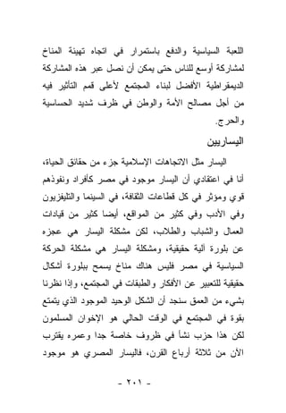 ‫ﺍﻟﻠﻌﺒﺔ ﺍﻟﺴﻴﺎﺴﻴﺔ ﻭﺍﻟﺩﻓﻊ ﺒﺎﺴﺘﻤﺭﺍﺭ ﻓﻲ ﺍﺘﺠﺎﻩ ﺘﻬﻴﺌﺔ ﺍﻟﻤﻨﺎﺥ‬
‫ﻟﻤﺸﺎﺭﻜﺔ ﺃﻭﺴﻊ ﻟﻠﻨﺎﺱ ﺤﺘﻰ ﻴﻤﻜﻥ ﺃﻥ ﻨﺼل ﻋﺒﺭ ﻫﺫﻩ ﺍﻟﻤﺸﺎﺭﻜﺔ‬
‫ﺍﻟﺩﻴﻤﻘﺭﺍﻁﻴﺔ ﺍﻷﻓﻀل ﻟﺒﻨﺎﺀ ﺍﻟﻤﺠﺘﻤﻊ ﻷﻋﻠﻰ ﻗﻤﻡ ﺍﻟﺘﺄﺜﻴﺭ ﻓﻴﻪ‬
‫ﻤﻥ ﺃﺠل ﻤﺼﺎﻟﺢ ﺍﻷﻤﺔ ﻭﺍﻟﻭﻁﻥ ﻓﻲ ﻅﺭﻑ ﺸﺩﻴﺩ ﺍﻟﺤﺴﺎﺴﻴﺔ‬
                                                ‫ﻭﺍﻟﺤﺭﺝ.‬

                                             ‫ﺍﻟﻴﺴﺎﺭﻴﻴﻥ‬
‫ﺍﻟﻴﺴﺎﺭ ﻤﺜل ﺍﻻﺘﺠﺎﻫﺎﺕ ﺍﻹﺴﻼﻤﻴﺔ ﺠﺯﺀ ﻤﻥ ﺤﻘﺎﺌﻕ ﺍﻟﺤﻴﺎﺓ،‬
‫ﺃﻨﺎ ﻓﻲ ﺍﻋﺘﻘﺎﺩﻱ ﺃﻥ ﺍﻟﻴﺴﺎﺭ ﻤﻭﺠﻭﺩ ﻓﻲ ﻤﺼﺭ ﻜﺄﻓﺭﺍﺩ ﻭﻨﻔﻭﺫﻫﻡ‬
‫ﻗﻭﻱ ﻭﻤﺅﺜﺭ ﻓﻲ ﻜل ﻗﻁﺎﻋﺎﺕ ﺍﻟﺜﻘﺎﻓﺔ، ﻓﻲ ﺍﻟﺴﻴﻨﻤﺎ ﻭﺍﻟﺘﻠﻴﻔﺯﻴﻭﻥ‬
‫ﻭﻓﻲ ﺍﻷﺩﺏ ﻭﻓﻲ ﻜﺜﻴﺭ ﻤﻥ ﺍﻟﻤﻭﺍﻗﻊ، ﺃﻴ ‪‬ﺎ ﻜﺜﻴﺭ ﻤﻥ ﻗﻴﺎﺩﺍﺕ‬
                ‫ﻀ‬
‫ﺍﻟﻌﻤﺎل ﻭﺍﻟﺸﺒﺎﺏ ﻭﺍﻟﻁﻼﺏ، ﻟﻜﻥ ﻤﺸﻜﻠﺔ ﺍﻟﻴﺴﺎﺭ ﻫﻲ ﻋﺠﺯﻩ‬
‫ﻋﻥ ﺒﻠﻭﺭﺓ ﺁﻟﻴﺔ ﺤﻘﻴﻘﻴﺔ، ﻭﻤﺸﻜﻠﺔ ﺍﻟﻴﺴﺎﺭ ﻫﻲ ﻤﺸﻜﻠﺔ ﺍﻟﺤﺭﻜﺔ‬
‫ﺍﻟﺴﻴﺎﺴﻴﺔ ﻓﻲ ﻤﺼﺭ ﻓﻠﻴﺱ ﻫﻨﺎﻙ ﻤﻨﺎﺥ ﻴﺴﻤﺢ ﺒﺒﻠﻭﺭﺓ ﺃﺸﻜﺎل‬
‫ﺤﻘﻴﻘﻴﺔ ﻟﻠﺘﻌﺒﻴﺭ ﻋﻥ ﺍﻷﻓﻜﺎﺭ ﻭﺍﻟﻁﺒﻘﺎﺕ ﻓﻲ ﺍﻟﻤﺠﺘﻤﻊ، ﻭﺇﺫﺍ ﻨﻅﺭﻨﺎ‬
‫ﺒﺸﻲﺀ ﻤﻥ ﺍﻟﻌﻤﻕ ﺴﻨﺠﺩ ﺃﻥ ﺍﻟﺸﻜل ﺍﻟﻭﺤﻴﺩ ﺍﻟﻤﻭﺠﻭﺩ ﺍﻟﺫﻱ ﻴﺘﻤﺘﻊ‬
‫ﺒﻘﻭﺓ ﻓﻲ ﺍﻟﻤﺠﺘﻤﻊ ﻓﻲ ﺍﻟﻭﻗﺕ ﺍﻟﺤﺎﻟﻲ ﻫﻭ ﺍﻹﺨﻭﺍﻥ ﺍﻟﻤﺴﻠﻤﻭﻥ‬
‫ﻟﻜﻥ ﻫﺫﺍ ﺤﺯﺏ ﻨﺸﺄ ﻓﻲ ﻅﺭﻭﻑ ﺨﺎﺼﺔ ﺠﺩﺍ ﻭﻋﻤﺭﻩ ﻴﻘﺘﺭﺏ‬
             ‫‪‬‬
‫ﺍﻵﻥ ﻤﻥ ﺜﻼﺜﺔ ﺃﺭﺒﺎﻉ ﺍﻟﻘﺭﻥ، ﻓﺎﻟﻴﺴﺎﺭ ﺍﻟﻤﺼﺭﻱ ﻫﻭ ﻤﻭﺠﻭﺩ‬

                    ‫- ١٠٢ -‬
 