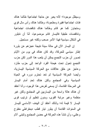 ‫ﻭﺴﻴﻅل ﻤﻭﺠﻭﺩﺍ؛ ﻷﻨﻪ ﻴﻌﺒﺭ ﻋﻥ ﺤﺎﺠﺔ ﺍﺠﺘﻤﺎﻋﻴﺔ ﻁﺎﻟﻤﺎ ﻫﻨﺎﻙ‬
                                       ‫‪‬‬
‫ﻓﺌﺎﺕ ﺍﺠﺘﻤﺎﻋﻴﺔ ﻓﻘﻴﺭﺓ ﻭﻤﻁﺤﻭﻨﺔ، ﻭﻁﺎﻟﻤﺎ ﻫﻨﺎﻙ ﺭﺃﺱ ﻤﺎل ﻗﻭﻱ‬
‫ﻭﻤﺘﺠﺎﻭﺯ ﻜﻤﺎ ﻫﻭ ﻗﺎﺌﻡ ﻭﻁﺎﻟﻤﺎ ﻫﻨﺎﻙ ﺘﻨﺎﻗﻀﺎﺕ ﺍﺠﺘﻤﺎﻋﻴﺔ‬
‫ﻭﺘﻨﺎﻗﻀﺎﺕ ﻁﺒﻘﻴﺔ ﻓﺎﻟﻴﺴﺎﺭ ﻗﺎﺌﻡ ﻤﻭﻀﻭﻋﻴﺎ، ﺃﻤﺎ ﺃﻥ ﻨﺘﺒﻠﻭﺭ‬
           ‫ﱠ‬    ‫‪‬‬
   ‫ﻓﻲ ﺃﺸﻜﺎل ﺴﻴﺎﺴﻴﺔ ﻓﻬﺫﺍ ﺍﻷﻤﺭ ﺼﻌﺏ ﻭﻟﻜﻨﻪ ﻏﻴﺭ ﻤﺴﺘﺤﻴل.‬
‫ﺇﻥ ﺍﻟﻴﺴﺎﺭ ﺍﻵﻥ ﻓﻲ ﺤﺎﻟﺔ ﺴﻴﺌﺔ ﻨﺘﻴﺠﺔ ﻋﺠﺯﻫﻡ ﻋﻥ ﺒﻠﻭﺭﺓ‬
‫ﺇﻁﺎﺭ ﺴﻴﺎﺴﻲ ﻟﻠﺤﺭﻜﺔ، ﻭﻗﺩ ﻜﺎﻥ ﻫﻨﺎﻙ ﻓﻲ ﻴﻭﻡ ﻤﻥ ﺍﻷﻴﺎﻡ‬
‫ﺘﺼﻭﺭ ﺃﻥ ﺤﺯﺏ ﺍﻟﺘﺠﻤﻊ ﻴﻤﻜﻥ ﺃﻥ ﻴﻠﻌﺏ ﻫﺫﺍ ﺍﻟﺩﻭﺭ ﻟﻜﻥ ﺤﺯﺏ‬
                                ‫‪‬‬             ‫‪‬‬
‫ﺍﻟﺘﺠﻤﻊ ﺘﺤﻭل ﺘﺤﺕ ﻫﻴﻤﻨﺔ ﺍﻟﻔﺭﺩ ﺍﻟﻭﺍﺤﺩ ﺇﻟﻰ ﺤﺯﺏ ﻁﺎﺭﺩ‬
                                          ‫‪‬‬
‫ﻭﻋﺎﺠﺯ ﻋﻥ ﺨﻠﻕ ﻋﻼﻗﺎﺕ ﻤﻊ ﺍﻟﺤﺭﻜﺔ ﺍﻟﺴﻴﺎﺴﻴﺔ ﺍﻟﻴﺴﺎﺭﻴﺔ،‬
‫ﻭﺃﻴ ‪‬ﺎ ﺍﻟﺤﺭﻜﺔ ﺍﻟﺴﻴﺎﺴﻴﺔ ﻟﻡ ﺘﻌﺩ ﺘﺤﺘﺭﻡ ﺩﻭﺭﻩ ﻓﻲ ﺍﻟﺤﻴﺎﺓ‬
                                             ‫ﻀ‬
‫ﺍﻟﺴﻴﺎﺴﻴﺔ ﻭﻓﻲ ﺍﻟﻤﺠﺘﻤﻊ ﻭﻟﻜﻥ ﻫﻨﺎﻙ ﺘﺤﺩ ﺃﻤﺎﻡ ﺍﻟﻴﺴﺎﺭ‬
            ‫ٍ‬
‫ﻓﻲ ﺍﻟﻤﺭﺤﻠﺔ ﺍﻟﻘﺎﺩﻤﺔ، ﺃﻥ ﻴﺴﻌﻰ ﻟﻔﺭﺽ ﻫﺫﺍ ﺍﻟﻭﺠﻭﺩ، ﻭﺃﻨﺎ ﺃﻋﺘﻘﺩ‬
‫ﺃﻥ ﻫﻨﺎﻙ ﻫﺎﻟﺔ ﻭﺍﺴﻌﺔ ﻤﻥ ﺍﻟﻴﺴﺎﺭﻴﻴﻥ ﻓﻲ ﺍﻟﻤﺠﺘﻤﻊ ﻭﻟﻜﻥ ﻏﻴﺭ‬
‫ﻤﻨﻅﻤﺔ ﻭﻏﻴﺭ ﻤﺭﺘﺒﺔ ﺍﻟﻘﻭﻯ، ﻭﺒﺩﻭﻥ ﺘﻨﻅﻴﻡ ﺃﻭ ﺘﺭﺘﻴﺏ ﻗﻭﻯ‬
‫ﺍﻟﻴﺴﺎﺭ ﻻ ﻗﻴﻤﺔ ﻟﻪ؛ ﻭﻟﺫﻟﻙ ﺃﻋﺘﻘﺩ ﺃﻥ ﺍﻟﻬﺩﻑ ﺍﻷﺴﺎﺴﻲ ﻟﻠﻴﺴﺎﺭ‬
‫ﻓﻲ ﺍﻟﺴﻨﻭﺍﺕ ﺍﻟﻘﺎﺩﻤﺔ ﺃﻥ ﻴﺒﻠﻭﺭ ﺘﻴﺎﺭ ﻗﻁﺏ ﺩﻴﻤﻘﺭﺍﻁﻲ ﻤﻔﺘﻭﺡ‬
‫ﻭﻋﻠﻨﻲ، ﻭﺃﻥ ﺘﻨﺸﺄ ﻫﺫﻩ ﺍﻟﺤﺭﻜﺔ ﻓﻲ ﺤﻀﻥ ﺍﻟﻤﺠﺘﻤﻊ ﻭﺘﺘﺒﻨﻰ ﺁﻻﻡ‬


                    ‫- ٢٠٢ -‬
 