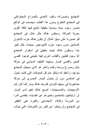 ‫ﺍﻟﻤﺠﺘﻤﻊ ﻭﺘﺼﻭﺭﺍﺘﻪ ﻭﺘﻘﻭﺩ ﺍﻟﺘﺤﺩﻱ ﺒﺎﻟﺼﺭﺍﻉ ﺍﻟﺩﻴﻤﻘﺭﺍﻁﻲ‬
‫ﻓﻲ ﺍﻟﻤﺠﺘﻤﻊ ﺍﻟﻤﻔﺘﻭﺡ ﻭﺒﺩﻭﻥ ﻫﺫﺍ ﺍﻟﻘﻁﺏ ﺴﻴﺼﻌﺏ ﻓﻲ ﺍﻟﻭﺍﻗﻊ‬
‫ﺘﺼﻭﺭ ﻭﺠﻭﺩ ﺤﻴﺎﺓ ﺴﻴﺎﺴﻴﺔ ﺤﻘﻴﻘﻴﺔ ﺘﺘﻤﺘﻊ ﻓﻴﻬﺎ ﻜﺎﻓﺔ ﺍﻟﻘﻭﻯ‬
                                               ‫‪‬‬
‫ﺒﺤﺭﻴﺔ ﺍﻟﺤﺭﻜﺔ، ﻭﺴﻴﻜﻭﻥ ﻫﻨﺎﻙ ﺨﻠل ﻫﺎﺌل ﻓﻲ ﺍﻟﻤﺠﺘﻤﻊ‬
‫ﻓﻠﻭ ﺘﺼﻭﺭﻨﺎ ﻋﻠﻰ ﺴﺒﻴل ﺍﻟﻤﺜﺎل ﺃﻥ ﻴﻜﻭﻥ ﻫﻨﺎﻙ ﺤﺯﺏ ﻟﻺﺨﻭﺍﻥ‬
‫ﺍﻟﻤﺴﻠﻤﻴﻥ ﺒﺩﻭﻥ ﻭﺠﻭﺩ ﺤﺯﺏ ﻟﻠﺸﻴﻭﻋﻴﻴﻥ ﺴﻴﺤﺩﺙ ﺨﻠل ﻜﺒﻴﺭ‬
‫ﺠﺩﺍ ﻭﺴﻴﻜﻭﻥ ﻫﻨﺎﻙ ﺘﻬﺩﻴﺩ ﺤﻘﻴﻘﻲ ﻓﻲ ﺍﺴﺘﻘﺭﺍﺭ ﺍﻟﻤﺠﺘﻤﻊ‬
                                            ‫‪‬‬
‫ﺃﻤﺎ ﻭﺠﻭﺩ ﻗﻁﺒﻴﻥ ﻭﺃﻗﻁﺎﺏ ﺃﺨﺭﻯ ﻓﻬﺫﺍ ﻁﺒﻴﻌﻲ ﻓﻭﺠﻭﺩ ﺃﻗﺼﻰ‬
                                              ‫ﱠ‬
‫ﺍﻟﻴﻤﻴﻥ ﻭﺃﻗﺼﻰ ﺍﻟﻴﺴﺎﺭ ﻭﺒﻴﻨﻬﻤﺎ ﺍﻟﻁﻴﻑ ﺍﻟﺴﻴﺎﺴﻲ ﻓﻲ ﺤﺭﻜﺔ‬
‫ﺠﺩل ﻭﺼﺭﺍﻉ ﻭﻭﺤﺩﺓ ﻭﺘﻘﺩﻡ ﻭﺘﺄﺨﺭ ﻫﻭ ﺍﻟﺫﻱ ﺴﻴﺠﻌل ﺍﻟﻤﺠﺘﻤﻊ‬
‫ﻴﺘﻭﺍﺠﺩ، ﻭﺃﻋﺘﻘﺩ ﺃﻨﻪ ﺒﺸﻜل ﻋﺎﻡ ﻜل ﺍﻟﻤﻌﻭﻗﺎﺕ ﺍﻟﺘﻲ ﻜﺎﻨﺕ ﺘﺤﻭل‬
‫ﻓﻲ ﺍﻟﻤﺎﻀﻲ ﺩﻭﻥ ﺃﻥ ﻴﺘﺤﻭل ﺍﻟﻴﺴﺎﺭ ﺍﻟﻤﺼﺭﻱ ﺇﻟﻰ ﺤﺭﻜﺔ‬
‫ﺠﻤﺎﻫﻴﺭﻴﺔ ﻓﻲ ﺴﺒﻴﻠﻬﺎ ﻟﻠﺫﻭﺒﺎﻥ ﻓﻠﻡ ﻴﻌﺩ ﻫﻨﺎﻙ ﻴﺴﺎﺭ ﻜﻤﺎ ﻜﺎﻥ ﺃﻴﺎﻡ‬
‫ﺍﻷﺭﺒﻌﻴﻨﻴﺎﺕ ﻭﺍﻟﺨﻤﺴﻴﻨﻴﺎﺕ، ﺃﺼﺒﺢ ﻫﻨﺎﻙ ﺘﻔﻬﻡ ﻟﺩﻯ ﺍﻟﻴﺴﺎﺭ‬
‫ﺃﻥ ﺍﺭﺘﺒﺎﻁﻬﻡ ﺒﺎﻟﻤﺠﺘﻤﻊ ﻭﺘﻌﺒﻴﺭﻫﻡ ﻋﻥ ﻗﻀﺎﻴﺎﻩ، ﻴﻘﺘﻀﻲ ﻗﺩﺭﺍ‬
 ‫‪‬‬
‫ﻤﻥ ﺍﻟﻤﺭﻭﻨﺔ ﻭﺍﻟﺫﻜﺎﺀ ﺍﻻﺠﺘﻤﺎﻋﻲ ﻭﺍﻟﻘﺩﺭﺓ ﻋﻠﻰ ﺍﻟﺘﻔﻜﻴﺭ‬
‫ﻓﻲ ﺍﻟﻤﺠﺘﻤﻊ ﻭﺃﻥ ﻴﺘﺨﻠﻭﺍ ﻋﻥ ﻜﺜﻴﺭ ﻤﻥ ﺍﻟﺘﺸﻭﻫﺎﺕ ﺍﻟﺘﻲ ﺤﻭﻟﺕ‬
  ‫ﱠ‬




                     ‫- ٣٠٢ -‬
 