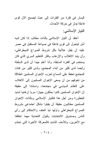 ‫ﺍﻟﻴﺴﺎﺭ ﻓﻲ ﻓﺘﺭﺓ ﻤﻥ ﺍﻟﻔﺘﺭﺍﺕ ﺇﻟﻰ ﻋﺒﺙ ﻟﻴﺼﺒﺢ ﺍﻵﻥ ﻗﻭﻯ‬
                           ‫ﻓﺎﻋﻠﺔ ﺘﺅﺜﺭ ﻓﻲ ﺤﺭﻜﺔ ﺍﻷﺤﺩﺍﺙ.‬

                                      ‫ﺍﻟﺘﻴﺎﺭ ﺍﻹﺴﻼﻤﻲ:‬
‫ﺃﻋﺘﻘﺩ ﺃﻥ ﺍﻟﺘﻴﺎﺭ ﺍﻹﺴﻼﻤﻲ ﺒﺎﻟﺫﺍﺕ ﻤﻁﺎﻟﺏ ﺇﺫﺍ ﻜﺎﻥ ﻟﺩﻴﻪ‬
              ‫‪ ‬ﹶﹶ‬
‫ﺃﻤل ﻟﻴﺘﺤﻭل ﺇﻟﻰ ﻗﻭﻯ ﻓﺎﻋﻠﺔ ﻓﻲ ﺼﻴﺎﻏﺔ ﺍﻟﻤﺴﺘﻘﺒل ﻓﻲ ﻤﺼﺭ‬
‫ﻋﻠﻴﻪ ﺃﻥ ﻴﻘﺒل ﻋﻼﻨﻴﺔ ﺒﻜل ﺸﺭﻭﻁ ﺍﻟﺼﺭﺍﻉ ﺍﻟﺩﻴﻤﻘﺭﺍﻁﻲ،‬
‫ﻭﺃﻥ ﻴﻨﺒﺫ ﺍﻻﻨﻘﻼﺏ ﻭﺍﻹﺭﻫﺎﺏ ﻭﻓﻜﺭ ﺍﻟﺘﻨﻅﻴﻡ ﺍﻟﺴﺭﻱ ﺍﻟﺫﻱ ﻜﺎﻥ‬
‫ﻴﺴﺘﺨﺩﻡ ﻓﻲ ﺍﻟﻔﺘﺭﺓ ﺍﻟﺴﺎﺒﻘﺔ، ﻭﺃﻨﺎ ﺃﻋﻠﻡ ﺠﻴﺩﺍ ﺃﻥ ﻟﺩﻯ ﺍﻟﺴﻠﻁﺔ‬
               ‫‪‬‬
‫ﻭﺃﻴ ‪‬ﺎ ﻟﺩﻯ ﻜﺜﻴﺭ ﻤﻥ ﺃﺒﻨﺎﺀ ﺍﻟﻤﺠﺘﻤﻊ، ﻭﻟﺩﻯ ﻜﺜﻴﺭ ﻤﻥ ﻓﺌﺎﺕ‬
                                              ‫ﻀ‬
‫ﺍﻟﻤﺠﺘﻤﻊ ﺘﺤﻔﻅ ﻋﻠﻰ ﺍﻟﺴﻤﺎﺡ ﻟﺤﺯﺏ ﺍﻹﺨﻭﺍﻥ ﺍﻟﻤﺴﻠﻤﻴﻥ ﺍﻨﻁﻼ ﹰﺎ‬
 ‫ﻗ‬
‫ﻤﻥ ﺘﺨﻭﻓﻬﻡ ﻤﻥ ﺃﻥ ﻴﺴﻌﻰ ﺍﻹﺨﻭﺍﻥ ﺍﻟﻤﺴﻠﻤﻭﻥ ﺇﻟﻰ ﺍﻻﻨﻘﻼﺏ‬
‫ﻋﻠﻰ ﺍﻟﻨﻅﺎﻡ ﺍﻟﺴﻴﺎﺴﻲ ﻓﻲ ﻤﺠﺘﻤﻌﻨﺎ، ﻭﺍﺴﺘﻨﺎ ‪‬ﺍ ﺇﻟﻰ ﺤﻘﻴﻘﺔ‬
           ‫ﺩ‬
‫ﺃﻥ ﺍﻹﺨﻭﺍﻥ ﺍﻟﻤﺴﻠﻤﻴﻥ ﻜﺎﻨﻭﺍ ﻴﻤﻠﻜﻭﻥ ﺠﻬﺎﺯﺍ ﺴﺭﻴﺎ ﺇﺭﻫﺎﺒﻴﺎ ﺸﺩﻴﺩ‬
      ‫‪‬‬       ‫‪‬‬    ‫‪‬‬
‫ﺍﻟﺨﻁﻭﺭﺓ ﻭﻤﻥ ﺃﺠل ﻫﺫﺍ ﻓﺎﻟﺘﻴﺎﺭ ﺍﻹﺴﻼﻤﻲ ﻭﺒﺎﻟﺫﺍﺕ ﺍﻹﺨﻭﺍﻥ‬
‫ﺍﻟﻤﺴﻠﻤﻴﻥ ﻤﻁﺎﻟﺒﻭﻥ ﺤﻘﻴﻘﺔ ﺃﻥ ﻴﻘﺒﻠﻭﺍ ﺒﺸﻜل ﺍﺠﺘﻤﺎﻋﻲ ﺒﺸﺭﻭﻁ‬
‫ﺍﻟﺼﺭﺍﻉ ﺍﻟﺩﻴﻤﻘﺭﺍﻁﻲ ﻭﺃﻭﻟﻬﺎ ﻨﺒﺫ ﺍﻟﻌﻨﻑ ﻭﺍﻻﺤﺘﻜﺎﻡ ﺇﻟﻰ ﺭﺃﻱ‬
‫ﺍﻟﻨﺎﺱ ﻭﺼﻨﺩﻭﻕ ﺍﻻﻨﺘﺨﺎﺒﺎﺕ ﻭﻗﺒﻭل ﺍﻟﺘﻌﺩﺩﻴﺔ ﻤﻬﻤﺎ ﺍﺨﺘﻠﻔﻨﺎ‬
‫ﻤﻊ ﺍﻵﺨﺭﻴﻥ، ﻭﻟﻸﺴﻑ ﺍﻟﺸﺩﻴﺩ ﻓﺎﻟﻤﻌﺭﻜﺔ ﺍﻷﺨﻴﺭﺓ ﺍﻟﺘﻲ ﺘﺤﺘﺩﻡ‬

                    ‫- ٤٠٢ -‬
 