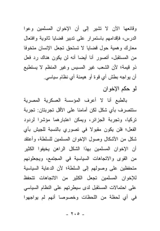 ‫ﻭﻗﺎﺌﻌﻬﺎ ﺍﻵﻥ ﻻ ﺘﺸﻴﺭ ﺇﻟﻰ ﺃﻥ ﺍﻹﺨﻭﺍﻥ ﺍﻟﻤﺴﻠﻤﻴﻥ ﻭﻋﻭﺍ‬
‫ﺍﻟﺩﺭﺱ، ﻓﺈﻗﺩﺍﻤﻬﻡ ﺒﺎﺴﺘﻤﺭﺍﺭ ﻋﻠﻰ ﺘﺩﺒﻴﺭ ﻗﻀﺎﻴﺎ ﺜﺎﻨﻭﻴﺔ ﻭﺍﻓﺘﻌﺎل‬
‫ﻤﻌﺎﺭﻙ ﻭﻫﻤﻴﺔ ﺤﻭل ﻗﻀﺎﻴﺎ ﻻ ﺘﺴﺘﺤﻕ ﺘﺠﻌل ﺍﻹﻨﺴﺎﻥ ﻤﺘﺨﻭﻓﺎ‬
 ‫ﹰ‬
‫ﻤﻥ ﺍﻟﻤﺴﺘﻘﺒل، ﺃﺘﺼﻭﺭ ﺃﻨﺎ ﺃﻴ ‪‬ﺎ ﺃﻨﻪ ﻟﻥ ﻴﻜﻭﻥ ﻫﻨﺎﻙ ﺭﺩ ﻓﻌل‬
                         ‫ﻀ‬
‫ﺫﻭ ﻗﻴﻤﺔ؛ ﻷﻥ ﺍﻟﺸﻌﺏ ﻏﻴﺭ ﺍﻟﻤﺴﻴﺱ ﻭﻏﻴﺭ ﺍﻟﻤﻨﻅﻡ ﻻ ﻴﺴﺘﻁﻴﻊ‬
         ‫ﺃﻥ ﻴﻭﺍﺠﻪ ﺒﻁﺵ ﺃﻱ ﻗﻭﺓ ﺃﻭ ﻫﻴﻤﻨﺔ ﺃﻱ ﻨﻅﺎﻡ ﺴﻴﺎﺴﻲ.‬

                                      ‫ﻟﻭ ﺤﻜﻡ ﺍﻹﺨﻭﺍﻥ‬
‫ﺒﺎﻟﻁﺒﻊ ﺃﻨﺎ ﻻ ﺃﻋﺭﻑ ﺍﻟﻤﺅﺴﺴﺔ ﺍﻟﻌﺴﻜﺭﻴﺔ ﺍﻟﻤﺼﺭﻴﺔ‬
‫ﺴﺘﺘﺼﺭﻑ ﺒﺄﻱ ﺸﻜل ﻟﻜﻥ ﺃﻤﺎﻤﻨﺎ ﻋﻠﻰ ﺍﻷﻗل ﺘﺠﺭﺒﺘﺎﻥ: ﺘﺠﺭﺒﺔ‬
‫ﺘﺭﻜﻴﺎ، ﻭﺘﺠﺭﺒﺔ ﺍﻟﺠﺯﺍﺌﺭ، ﻭﻴﻤﻜﻥ ﺍﻋﺘﺒﺎﺭﻫﻤﺎ ﻤﺅﺸﺭﺍ ﻟﺭﺩﻭﺩ‬
       ‫‪‬‬
‫ﺍﻟﻔﻌل؛ ﻓﻠﻥ ﻴﻜﻭﻥ ﻤﻘﺒﻭﻻ ﻓﻲ ﺘﺼﻭﺭﻱ ﺒﺎﻟﻨﺴﺒﺔ ﻟﻠﺠﻴﺵ ﺒﺄﻱ‬
                           ‫ﹰ‬
‫ﺸﻜل ﻤﻥ ﺍﻷﺸﻜﺎل ﻭﺼﻭل ﺍﻹﺨﻭﺍﻥ ﺍﻟﻤﺴﻠﻤﻴﻥ ﻟﻠﺴﻠﻁﺔ، ﻭﺃﻋﺘﻘﺩ‬
‫ﺃﻥ ﺍﻹﺨﻭﺍﻥ ﺍﻟﻤﺴﻠﻤﻴﻥ ﺒﻬﺫﺍ ﺍﻟﺸﻜل ﺍﻟﺭﺍﻫﻥ ﻴﺨﻴﻔﻭﺍ ﺍﻟﻜﺜﻴﺭ‬
‫ﻤﻥ ﺍﻟﻘﻭﻯ ﻭﺍﻻﺘﺠﺎﻫﺎﺕ ﺍﻟﺴﻴﺎﺴﻴﺔ ﻓﻲ ﺍﻟﻤﺠﺘﻤﻊ، ﻭﻴﺠﻌﻠﻭﻨﻬﻡ‬
‫ﻤﺘﺤﻔﻅﻴﻥ ﻋﻠﻰ ﻭﺼﻭﻟﻬﻡ ﺇﻟﻰ ﺍﻟﺴﻠﻁﺔ؛ ﻷﻥ ﺍﻟﺩﻋﺎﻴﺔ ﺍﻟﺴﻴﺎﺴﻴﺔ‬
‫ﻟﻺﺨﻭﺍﻥ ﺍﻟﻤﺴﻠﻤﻴﻥ ﺘﺠﻌل ﺍﻟﻜﺜﻴﺭ ﻤﻥ ﺍﻻﺘﺠﺎﻫﺎﺕ ﺘﺘﺤﻔﻅ‬
‫ﻋﻠﻰ ﺍﺤﺘﻤﺎﻻﺕ ﺍﻟﻤﺴﺘﻘﺒل ﻟﺩﻯ ﺴﻴﻁﺭﺘﻬﻡ ﻋﻠﻰ ﺍﻟﻨﻅﺎﻡ ﺍﻟﺴﻴﺎﺴﻲ‬
‫ﻓﻲ ﺃﻱ ﻟﺤﻅﺔ ﻤﻥ ﺍﻟﻠﺤﻅﺎﺕ ﻭﺨﺼﻭﺼﺎ ﺃﻨﻬﻡ ﻟﻡ ﻴﻭﺍﺠﻬﻭﺍ‬
                 ‫‪‬‬

                    ‫- ٥٠٢ -‬
 