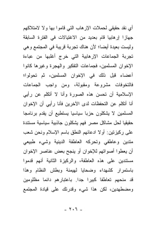 ‫ﺃﻱ ﻨﻘﺩ ﺤﻘﻴﻘﻲ ﻟﺤﻤﻼﺕ ﺍﻹﺭﻫﺎﺏ ﺍﻟﺘﻲ ﻗﺎﻤﻭﺍ ﺒﻬﺎ ﻭﻻ ﻻﻤﺘﻼﻜﻬﻡ‬
‫ﺠﻬﺎﺯﺍ ﺇﺭﻫﺎﺒﻴﺎ ﻗﺎﻡ ﺒﻌﺩﻴﺩ ﻤﻥ ﺍﻻﻏﺘﻴﺎﻻﺕ ﻓﻲ ﺍﻟﻔﺘﺭﺓ ﺍﻟﺴﺎﺒﻘﺔ‬
                                         ‫‪‬‬       ‫‪‬‬
‫ﻭﻟﻴﺴﺕ ﺒﻌﻴﺩﺓ ﺃﻴ ‪‬ﺎ؛ ﻷﻥ ﻫﻨﺎﻙ ﺘﺠﺭﺒﺔ ﻗﺭﻴﺒﺔ ﻓﻲ ﺍﻟﻤﺠﺘﻤﻊ ﻭﻫﻲ‬
                                     ‫ﻀ‬
‫ﺘﺠﺭﺒﺔ ﺍﻟﺠﻤﺎﻋﺎﺕ ﺍﻹﺭﻫﺎﺒﻴﺔ ﺍﻟﺘﻲ ﺨﺭﺝ ﺃﻏﻠﺒﻬﺎ ﻤﻥ ﻋﺒﺎﺀﺓ‬
‫ﺍﻹﺨﻭﺍﻥ ﺍﻟﻤﺴﻠﻤﻴﻥ، ﻓﺠﻤﺎﻋﺎﺕ ﺍﻟﺘﻔﻜﻴﺭ ﻭﺍﻟﻬﺠﺭﺓ ﻭﻏﻴﺭﻫﺎ ﻜﺎﻨﻭﺍ‬
‫ﺃﻋﻀﺎﺀ ﻗﺒل ﺫﻟﻙ ﻓﻲ ﺍﻹﺨﻭﺍﻥ ﺍﻟﻤﺴﻠﻤﻴﻥ، ﺜﻡ ﺘﺤﻭﻟﻭﺍ؛‬
‫ﻓﺎﻟﺘﺨﻭﻓﺎﺕ ﻤﺸﺭﻭﻋﺔ ﻭﻤﻘﺒﻭﻟﺔ، ﻭﻤﻥ ﻭﺍﺠﺏ ﺍﻟﺠﻤﺎﻋﺎﺕ‬
‫ﺍﻹﺴﻼﻤﻴﺔ ﺃﻥ ﺘﺤﺴﻥ ﻫﺫﻩ ﺍﻟﺼﻭﺭﺓ ﻭﺃﻨﺎ ﻻ ﺃﺘﻜﻠﻡ ﻋﻥ ﺭﺃﻴﻲ‬
‫ﺃﻨﺎ ﺃﺘﻜﻠﻡ ﻋﻥ ﺍﻟﺘﺤﻔﻅﺎﺕ ﻟﺩﻯ ﺍﻵﺨﺭﻴﻥ ﻓﺄﻨﺎ ﺭﺃﻴﻲ ﺃﻥ ﺍﻹﺨﻭﺍﻥ‬
‫ﺍﻟﻤﺴﻠﻤﻴﻥ ﻻ ﻴﺸﻜﻠﻭﻥ ﺤﺯﺒﺎ ﺴﻴﺎﺴﻴﺎ ﻴﺴﺘﻁﻴﻊ ﺃﻥ ﻴﻘﺩﻡ ﺒﺭﻨﺎﻤﺠﺎ‬
 ‫‪‬‬                      ‫‪‬‬      ‫‪‬‬
‫ﺤﻘﻴﻘﻴﺎ ﻟﺤل ﻤﺸﺎﻜل ﻤﺼﺭ ﻓﻬﻡ ﻴﺸﻜﻠﻭﻥ ﺠﺎﺫﺒﻴﺔ ﺴﻴﺎﺴﻴﺔ ﻤﺴﺘﻨﺩﺓ‬
                                               ‫‪‬‬
‫ﻋﻠﻰ ﺭﻜﻴﺯﺘﻴﻥ: ﺃﻭﻻ ﺍﺩﻋﺎﺌﻬﻡ ﺍﻟﻨﻁﻕ ﺒﺎﺴﻡ ﺍﻹﺴﻼﻡ ﻭﻨﺤﻥ ﺸﻌﺏ‬
                                  ‫ﹰ‬
‫ﻤﺘﺩﻴﻥ ﻭﻋﺎﻁﻔﻲ ﻭﺘﺤﺭﻜﻪ ﺍﻟﻌﺎﻁﻔﺔ ﺍﻟﺩﻴﻨﻴﺔ ﻭﺸﻲﺀ ﻁﺒﻴﻌﻲ‬
‫ﺃﻥ ﻴﻌﻁﻭﺍ ﺃﺼﻭﺍﺘﻬﻡ ﻟﻺﺨﻭﺍﻥ ﺃﻭ ﻴﻨﺠﺢ ﺒﻌﺽ ﻋﻨﺎﺼﺭ ﺍﻹﺨﻭﺍﻥ‬
‫ﻤﺴﺘﻨﺩﻴﻥ ﻋﻠﻰ ﻫﺫﻩ ﺍﻟﻌﺎﻁﻔﺔ، ﻭﺍﻟﺭﻜﻴﺯﺓ ﺍﻟﺜﺎﻨﻴﺔ ﺃﻨﻬﻡ ﻗﺩﻤﻭﺍ‬
   ‫ﹸ‪‬‬
‫ﺒﺎﺴﺘﻤﺭﺍﺭ ﻜﺸﻬﺩﺍﺀ ﻭﻀﺤﺎﻴﺎ ﻟﻬﻴﻤﻨﺔ ﻭﺒﻁﺵ ﺍﻟﻨﻅﺎﻡ ﻭﻫﺫﺍ‬
‫ﻗﺩ ﻤﻨﺤﻬﻡ ﺘﻌﺎﻁﻔﺎ ﻜﺒﻴﺭﺍ ﺠﺩﺍ. ﺒﺎﻋﺘﺒﺎﺭﻫﻡ ﺩﺍﺌﻤﺎ ﻤﻅﻠﻭﻤﻴﻥ‬
         ‫‪‬‬                ‫‪‬‬   ‫‪‬‬     ‫ﹰ‬
‫ﻭﻤﻀﻁﻬﺩﻴﻥ، ﻟﻜﻥ ﻫﺫﺍ ﺸﻲﺀ ﻭﻗﺩﺭﺘﻙ ﻋﻠﻰ ﻗﻴﺎﺩﺓ ﺍﻟﻤﺠﺘﻤﻊ‬


                   ‫- ٦٠٢ -‬
 