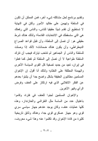 ‫ﻭﺘﻘﺩﻴﻡ ﺒﺭﻨﺎﻤﺞ ﻟﺤل ﻤﺸﺎﻜﻠﻪ ﺸﻲﺀ ﺁﺨﺭ، ﻓﻤﻥ ﺍﻟﻤﻤﻜﻥ ﺃﻥ ﺘﻜﻭﻥ‬
‫ﻓﻲ ﺍﻟﺴﻠﻁﺔ ﻭﺘﻬﻴﻤﻥ ﻋﻠﻰ ﻤﻘﺎﻟﻴﺩ ﺍﻷﻤﻭﺭ ﻭﻟﻜﻥ ﻓﻲ ﺍﻟﻨﻬﺎﻴﺔ‬
‫ﻻ ﺘﺴﺘﻁﻴﻊ ﺃﻥ ﺘﻘﺩﻡ ﺸﻴ ًﺎ ﺤﻘﻴﻘﻴﺎ ﻟﻠﻨﺎﺱ، ﻭﺍﻟﻨﺎﺱ ﺍﻟﺘﻲ ﺭﻓﻌﺘﻙ‬
                          ‫‪‬‬      ‫ﺌ‬
‫ﻫﻲ ﺍﻟﺘﻲ ﺴﺘﺴﻘﻁﻙ ﻓﻲ ﺍﻻﻨﺘﺨﺎﺒﺎﺕ ﺍﻟﻘﺎﺩﻤﺔ؛ ﻭﻟﺫﻟﻙ ﻫﻨﺎﻙ ﺸﺭﻁ‬
‫ﺤﻘﻴﻘﻲ ﻫﻭ: ﺃﻥ ﺘﺼل ﺇﻟﻰ ﺍﻟﺴﻠﻁﺔ، ﻭﺃﻥ ﺘﻘﺒل ﻗﻭﺍﻋﺩ ﺍﻟﺼﺭﺍﻉ‬
‫ﺍﻟﺩﻴﻤﻘﺭﺍﻁﻲ، ﻭﺃﻥ ﻴﻜﻭﻥ ﻫﻨﺎﻙ ﻀﻤﺎﻨﺎﺕ؛ ﻷﻨﻙ ﺇﺫﺍ ﻭﺼﻠﺕ‬
‫ﻟﻠﺴﻠﻁﺔ ﻭﺍﻟﻨﺎﺱ ﺃﻭ ﺍﻟﺠﻤﺎﻫﻴﺭ ﻟﻡ ﺘﻨﺘﺨﺏ ﺘﻴﺎﺭﻙ ﻓﻴﺠﺏ ﺃﻥ ﺘﺘﺭﻙ‬
‫ﺍﻟﺴﻠﻁﺔ ﻁﻭﺍﻋﻴﺔ ﻻ ﺃﻥ ﺘﺼل ﺇﻟﻰ ﺍﻟﺴﻠﻁﺔ ﺜﻡ ﺘﻔﻌل ﻜﻤﺎ ﻓﻌﻠﻭﺍ‬
‫ﻓﻲ ﺇﻴﺭﺍﻥ، ﺘﻌﻴﺩ ﻤﻥ ﺠﺩﻴﺩ ﺘﺼﻔﻴﺔ ﻜل ﺍﻟﻘﻭﻯ ﺍﻟﺴﻴﺎﺴﺔ ﺍﻷﺨﺭﻯ‬
‫ﻭﺍﻟﻬﻴﻤﻨﺔ ﺍﻟﻤﻁﻠﻘﺔ ﻋﻠﻰ ﺍﻟﻨﻅﺎﻡ؛ ﻭﻟﺫﻟﻙ ﺃﻨﺎ ﺃﻗﻭل ﺇﻥ ﺍﻹﺨﻭﺍﻥ‬
‫ﺍﻟﻤﺴﻠﻤﻴﻥ ﻤﻁﺎﻟﺒﻭﻥ ﺍﻟﺤﻘﻴﻘﺔ ﺒﺸﻜل ﻭﺍﻀﺢ ﺠﺩﺍ ﺃﻥ ﻴﺜﺒﺘﻭﺍ ﺒﻌﺩﻫﻡ‬
                 ‫‪‬‬
‫ﻋﻥ ﺍﻟﻔﻜﺭ ﺍﻻﻨﻘﻼﺒﻲ ﺍﻟﺫﻱ ﻓﻴﻪ ﺍﺭﺘﻜﺎﺯ ﻋﻠﻰ ﺍﻟﻌﻨﻑ ﻭﻓﺭﺽ‬
                                  ‫ﺍﻟﺭﺃﻱ ﻭﻗﻬﺭ ﺍﻵﺨﺭﻴﻥ.‬
‫ﻭﺍﻹﺨﻭﺍﻥ ﺍﻟﻤﺴﻠﻤﻴﻥ ﻟﺠﺌﻭﺍ ﻟﻠﻌﻨﻑ ﻓﻲ ﻓﺘﺭﺓ، ﻭﻗﺎﻤﻭﺍ‬
‫ﺒﺎﻏﺘﻴﺎل ﻋﺩﺩ ﻤﻥ ﺍﻟﺴﺎﺴﺔ ﻤﺜل ﺍﻟﻨﻘﺭﺍﺸﻲ ﻭﺍﻟﺨﺎﺯﻨﺩﺍﺭ، ﻭﻫﺫﻩ‬
‫ﻜﻠﻬﺎ ﻋﻤﻠﻴﺎﺕ ﻋﻨﻑ، ﻭﻜﺎﻥ ﻴﻭﺠﺩ ﻋﻨﺩﻫﻡ ﺠﻬﺎﺯ ﺴﻴﺎﺴﻲ ﺴﺭﻱ‬
‫ﻗﻭﻱ ﻭﻫﻭ ﺠﻬﺎﺯ ﻋﺴﻜﺭﻱ ﻗﻭﻱ ﺠﺩﺍ، ﻭﻫﻨﺎﻙ ﻭﺜﺎﺌﻕ ﺘﺎﺭﻴﺨﻴﺔ‬
                      ‫‪‬‬
‫ﻜﺜﻴﺭﺓ ﻤﻥ ﻗﺎﺩﺓ ﺍﻹﺨﻭﺍﻥ ﻭﻗﺩ ﺘﻜﻠﻤﻭﺍ ﻋﻨﻪ ﻭﻫﺫﺍ ﺸﻲﺀ ﻤﻌﺭﻭﻑ،‬


                    ‫- ٧٠٢ -‬
 