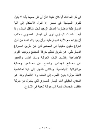 ‫ﻓﻲ ﻜل ﺍﻟﺤﺎﻻﺕ ﺃﻴﺎ ﻜﺎﻥ ﻋﻠﻴﻨﺎ ﺍﻵﻥ ﺃﻥ ﻨﻘﺭ ﺠﻤﻴﻌﺎ ﺒﺄﻨﻪ ﻻ ﺒﺩﻴل‬
             ‫‪‬‬                          ‫‪‬‬
‫ﻟﻠﻘﻭﻯ ﺍﻟﺴﻴﺎﺴﻴﺔ ﻓﻲ ﻤﺼﺭ ﺇﻻ ﻗﺒﻭل ﺍﻻﺤﺘﻜﺎﻡ ﺇﻟﻰ ﺁﻟﻴﺔ‬
‫ﺍﻟﺩﻴﻤﻘﺭﺍﻁﻴﺔ ﺒﺎﻋﺘﺒﺎﺭﻫﺎ ﺍﻟﻤﺩﺨل ﺍﻟﻭﺤﻴﺩ ﻟﺤل ﻤﺸﺎﻜل ﺍﻟﺒﻼﺩ، ﻭﺃﻨﺎ‬
‫ﺃﻴ ‪‬ﺎ ﺃﺘﺤﺩﺙ ﻜﻴﺴﺎﺭﻱ ﺃﺭﻯ ﺃﻥ ﺍﻟﻴﺴﺎﺭ ﺍﻟﻤﺼﺭﻱ ﻤﻁﺎﻟﺏ‬
                                         ‫ﻀ‬
‫ﺃﻥ ﻴﺘﻭﺍﺀﻡ ﻤﻊ ﺍﻵﻟﻴﺔ ﺍﻟﺩﻴﻤﻘﺭﺍﻁﻴﺔ، ﻭﺃﻥ ﻴﻌﻴﺩ ﺒﻨﺎﺀ ﻨﻔﺴﻪ ﻤﻥ ﺃﺠل‬
‫ﺍﻨﺘﺯﺍﻉ ﺤﻘﻭﻕ ﺤﻘﻴﻘﻴﺔ ﻓﻲ ﺍﻟﻤﺠﺘﻤﻊ ﻟﻜﻥ ﻋﻥ ﻁﺭﻴﻕ ﺍﻟﺼﺭﺍﻉ‬
‫ﺍﻟﺩﻴﻤﻘﺭﺍﻁﻲ، ﻋﻥ ﻁﺭﻴﻕ ﺘﻨﻅﻴﻡ ﺤﺭﻜﺔ ﺍﻟﻤﺠﺘﻤﻊ ﻭﺘﺭﺘﻴﺏ ﺍﻟﻘﻭﻯ‬
‫ﺍﻻﺠﺘﻤﺎﻋﻴﺔ ﻭﺘﻨﺸﻴﻁ ﺁﻟﻴﺎﺕ ﺍﻟﺤﺭﻜﺔ ﻭﺴﻁ ﺍﻟﻨﺎﺱ ﻭﺍﻟﺘﻌﺒﻴﺭ‬
‫ﻋﻥ ﻤﺼﺎﻟﺢ ﺍﻟﺠﻤﺎﻫﻴﺭ ﻭﺍﻟﺩﻓﺎﻉ ﻋﻥ ﻤﺼﺎﻟﺤﻬﺎ ﻭﺤﻤﺎﻴﺔ‬
‫ﻤﺭﺘﻜﺯﺍﺘﻬﺎ ﺍﻻﺠﺘﻤﺎﻋﻴﺔ؛ ﻭﺒﺎﻟﺘﺎﻟﻲ ﺘﺘﺤﻭل ﺇﻟﻰ ﻗﻭﺓ ﺍﺠﺘﻤﺎﻋﻴﺔ‬
‫ﻓﺎﻋﻠﺔ ﻤﺅﺜﺭﺓ ﺒﺩﻭﻥ ﺍﻟﻠﺠﻭﺀ ﺇﻟﻰ ﺍﻟﻌﻨﻑ ﻭﻻ ﺍﻻﻟﺘﺤﺎﻡ ﻭﻫﺫﺍ ﻫﻭ‬
‫ﺍﻟﺘﺤﺩﻱ ﺍﻟﺤﻘﻴﻘﻲ ﺃﻤﺎﻡ ﺍﻟﻴﺴﺎﺭ ﺍﻟﻤﺼﺭﻱ ﻟﻜﻲ ﻴﺘﺤﻭل ﻤﻥ ﺤﺭﻜﺔ‬
        ‫ﻤﺜﻘﻔﻴﻥ ﻭﺘﺠﻤﻌﺎﺕ ﻨﺨﺒﺔ ﺇﻟﻰ ﺤﺭﻜﺔ ﺸﻌﺒﻴﺔ ﻓﻲ ﺍﻟﺸﺎﺭﻉ.‬




                     ‫- ٨٠٢ -‬
 