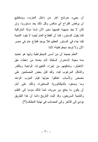 ‫ﺃﻥ ﻴﺠﻲﺀ ﺒﻤﺭﺸﺢ ﺁﺨﺭ ﻤﻥ ﺩﺍﺨل ﺍﻟﺤﺯﺏ، ﻭﻴﺴﺘﻁﻴﻊ‬
‫ﺃﻥ ﻴﺭﻓﺽ ﺍﻗﺘﺭﺍﺡ ﺃﻱ ﻤﻨﺎﻓﺱ ﻭﻜل ﺫﻟﻙ ﻴﻌﺩ ﺩﺴﺘﻭﺭﻴﺎ، ﻭﺇﻥ‬
      ‫‪‬‬      ‫‪‬‬
‫ﻜﺎﻥ ﻻ ﻴﻌﺩ ﺒﺩﻴﻬﻴﺎ؛ ﻓﺒﺩﻴﻬﻴﺎ ﻨﺤﻥ ﺍﻵﻥ ﻟﺴﻨﺎ ﺩﻭﻟﺔ ﺍﺸﺘﺭﺍﻜﻴﺔ‬
                            ‫‪‬‬        ‫‪‬‬
‫ﻜﻤﺎ ﻴﻘﻭل ﺍﻟﺩﺴﺘﻭﺭ، ﻜﻤﺎ ﺃﻥ ﺍﻟﻘﻁﺎﻉ ﺍﻟﻌﺎﻡ ﺃﻴ ‪‬ﺎ ﻻ ﻴﻘﻭﺩ ﺍﻟﺘﻨﻤﻴﺔ‬
                ‫ﻀ‬
‫ﻜﻤﺎ ﺠﺎﺀ ﻓﻲ ﺍﻟﺩﺴﺘﻭﺭ ﺍﻟﻌﻅﻴﻡ ﻓﻼ ﻴﻭﺠﺩ ﻗﻁﺎﻉ ﻋﺎﻡ ﻓﻲ ﻤﺼﺭ‬
                            ‫ﺍﻵﻥ ﻭﻻ ﺘﻭﺠﺩ ﺩﻴﻤﻘﺭﺍﻁﻴﺔ؛ ﻷﻨﻨﺎ‬
‫*ﻨﻌﻠﻡ ﺠﻤﻴﻌﺎ ﺃﻥ ﻤﻥ ﺃﺴﺱ ﺍﻟﺩﻴﻤﻘﺭﺍﻁﻴﺔ ﻭﻟﺒﻬﺎ ﻫﻭ ﺘﺤﺩﻴﺩ‬
                                      ‫‪‬‬
‫ﻤﺩﺓ ﻤﻌﻴﻨﺔ ﻻﺴﺘﻤﺭﺍﺭ ﺍﻟﺴﻠﻁﺔ ﻻﺒﺩ ﺒﻌﺩﻫﺎ ﻤﻥ ﺇﻋﻁﺎﺀ ﺤﻕ‬
‫ﺍﻻﺨﺘﻴﺎﺭ، ﻭﺘﻤﻜﻴﻨﻬﻡ ﻤﻥ ﺇﺠﺭﺍﺀ ﺍﻟﺘﻐﻴﻴﺭﺍﺕ ﺍﻟﻭﺍﺠﺒﺔ ﻭﺒﺎﻟﻘﺩﺭ‬
‫ﻭﺍﻟﺸﻜل ﺍﻟﻤﺭﻏﻭﺏ ﻓﻴﻪ، ﻭﻟﻘﺩ ﻗﺒل ﺒﻌﺽ ﺍﻟﻤﺼﻠﺤﻴﻥ ﻋﻠﻰ‬
‫ﻤﻀﺽ ﻭﻷﺴﺒﺎﺏ ﺍﺨﺘﻠﻔﻭﺍ ﺤﻭﻟﻬﺎ ﻗﻴﺎﻡ ﺍﻟﺤﺯﺏ ﺍﻟﻭﺍﺤﺩ‬
‫ﻭﻤﺎ ﻭﺼﻔﻭﻩ ﺒﺎﻟﺩﻴﻜﺘﺎﺘﻭﺭﻴﺔ ﺍﻟﻤﺴﺘﻨﻴﺭﺓ، ﻭﺫﻟﻙ ﻋﻠﻰ ﺃﻤل‬
‫ﺃﻥ ﻴﻜﻭﻥ ﻤﺎ ﻴﺩﻓﻊ ﻤﻥ ﺤﺭﻴﺎﺕ ﺜﻤﻨﺎ ﻟﺫﻟﻙ ﻤﺅﺩﻴﺎ ﺇﻟﻰ ﺍﻟﺘﻘﺩﻡ‬
            ‫‪‬‬          ‫ﹰ‬
‫ﻭﺍﻟﺘﻨﻤﻴﺔ ﺍﻟﺴﺭﻴﻌﻴﻥ، ﻭﻗﺩ ﺃﺜﺒﺕ ﺍﻟﺘﺎﺭﻴﺦ ﺩﺍﺌﻤﺎ ﺃﻥ ﻫﺫﺍ ﺍﻟﻁﺭﻴﻕ‬
               ‫‪‬‬
     ‫ﻴﺅﺩﻱ ﺇﻟﻰ ﺍﻟﺘﺄﺨﺭ ﻭﺇﻟﻰ ﺍﻟﻤﺼﺎﺌﺏ ﻓﻲ ﻨﻬﺎﻴﺔ ﺍﻟﻤﻁﺎﻑ)٣(.‬




                      ‫- ٠٢ -‬
 