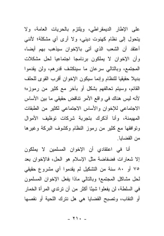 ‫ﻋﻠﻰ ﺍﻹﻁﺎﺭ ﺍﻟﺩﻴﻤﻘﺭﺍﻁﻲ، ﻭﻴﻠﺘﺯﻡ ﺒﺎﻟﺤﺭﻴﺎﺕ ﺍﻟﻌﺎﻤﺔ، ﻭﻻ‬
‫ﻴﺘﺤﻭل ﺇﻟﻰ ﻨﻅﺎﻡ ﻜﻬﻨﻭﺕ ﺩﻴﻨﻲ، ﻭﻻ ﺃﺭﻯ ﺃﻱ ﻤﺸﻜﻠﺔ؛ ﻷﻨﻨﻲ‬
‫ﺃﻋﺘﻘﺩ ﺃﻥ ﺍﻟﺸﻌﺏ ﺍﻟﺫﻱ ﺃﺘﻰ ﺒﺎﻹﺨﻭﺍﻥ ﺴﻴﺫﻫﺏ ﺒﻬﻡ ﺃﻴ ‪‬ﺎ،‬
  ‫ﻀ‬
‫ﻭﺃﻥ ﺍﻹﺨﻭﺍﻥ ﻻ ﻴﻤﻠﻜﻭﻥ ﺒﺭﻨﺎﻤﺠﺎ ﺍﺠﺘﻤﺎﻋﻴﺎ ﻟﺤل ﻤﺸﻜﻼﺕ‬
           ‫‪‬‬        ‫‪‬‬
‫ﺍﻟﻤﺠﺘﻤﻊ، ﻭﺒﺎﻟﺘﺎﻟﻲ ﺴﺭﻋﺎﻥ ﻤﺎ ﺴﻴﻨﻜﺸﻑ ﻗﺩﺭﻫﻡ، ﻭﻟﻥ ﻴﻘﺩﻤﻭﺍ‬
‫ﺒﺩﻴﻼ ﺤﻘﻴﻘﻴﺎ ﻟﻠﻨﻅﺎﻡ ﻭﺇﻨﻤﺎ ﺴﻴﻜﻭﻥ ﺍﻹﺨﻭﺍﻥ ﺃﻗﺭﺏ ﺍﻟﻘﻭﻯ ﻟﻠﺤﻠﻑ‬
                                            ‫‪‬‬     ‫ﹰ‬
‫ﺍﻟﻘﺎﺌﻡ، ﻭﺴﻴﺘﻡ ﺘﺤﺎﻟﻔﻬﻡ ﺒﺸﻜل ﺃﻭ ﺒﺂﺨﺭ ﻤﻊ ﻜﺜﻴﺭ ﻤﻥ ﺭﻤﻭﺯﻩ؛‬
‫ﻷﻨﻪ ﻟﻴﺱ ﻫﻨﺎﻙ ﻓﻲ ﻭﺍﻗﻊ ﺍﻷﻤﺭ ﺘﻨﺎﻗﺽ ﺤﻘﻴﻘﻲ ﻤﺎ ﺒﻴﻥ ﺍﻷﺴﺎﺱ‬
‫ﺍﻻﺠﺘﻤﺎﻋﻲ ﻟﻺﺨﻭﺍﻥ ﻭﺍﻷﺴﺎﺱ ﺍﻻﺠﺘﻤﺎﻋﻲ ﻟﻜﺜﻴﺭ ﻤﻥ ﺍﻟﻁﺒﻘﺎﺕ‬
‫ﺍﻟﻤﻬﻴﻤﻨﺔ، ﻭﺃﻨﺎ ﺃﺫﻜﺭﻙ ﺒﺘﺠﺭﺒﺔ ﺸﺭﻜﺎﺕ ﺘﻭﻅﻴﻑ ﺍﻷﻤﻭﺍل‬
‫ﻭﺘﻭﺍﻓﻘﻬﺎ ﻤﻊ ﻜﺜﻴﺭ ﻤﻥ ﺭﻤﻭﺯ ﺍﻟﻨﻅﺎﻡ ﻭﻜﺸﻭﻑ ﺍﻟﺒﺭﻜﺔ ﻭﻏﻴﺭﻫﺎ‬
                                             ‫ﻤﻥ ﺍﻟﻘﻀﺎﻴﺎ.‬
‫ﺃﻨﺎ ﻓﻲ ﺍﻋﺘﻘﺎﺩﻱ ﺃﻥ ﺍﻹﺨﻭﺍﻥ ﺍﻟﻤﺴﻠﻤﻴﻥ ﻻ ﻴﻤﻠﻜﻭﻥ‬
‫ﺇﻻ ﺸﻌﺎﺭﺍﺕ ﻓﻀﻔﺎﻀﺔ ﻤﺜل ﺍﻹﺴﻼﻡ ﻫﻭ ﺍﻟﺤل، ﻓﺎﻹﺨﻭﺍﻥ ﺒﻌﺩ‬
‫٥٧ ﺃﻭ ٠٨ ﺴﻨﺔ ﻤﻥ ﺍﻟﺘﺸﻜﻴل ﻟﻡ ﻴﻘﺩﻤﻭﺍ ﺃﻱ ﻤﺸﺭﻭﻉ ﺤﻘﻴﻘﻲ‬
‫ﻟﺤل ﻤﺸﺎﻜل ﺍﻟﻤﺠﺘﻤﻊ؛ ﻭﺒﺎﻟﺘﺎﻟﻲ ﻤﺎﺫﺍ ﻴﻔﻌل ﺍﻹﺨﻭﺍﻥ ﺍﻟﻤﺴﻠﻤﻭﻥ‬
‫ﻓﻲ ﺍﻟﺴﻠﻁﺔ، ﻟﻥ ﻴﻔﻌﻠﻭﺍ ﺸﻴ ًﺎ ﺃﻜﺜﺭ ﻤﻥ ﺃﻥ ﺘﺭﺘﺩﻱ ﺍﻟﻤﺭﺃﺓ ﺍﻟﺨﻤﺎﺭ‬
                                ‫ﺌ‬
‫ﺃﻭ ﺍﻟﻨﻘﺎﺏ، ﻭﺘﺼﺒﺢ ﺍﻟﻘﻀﺎﻴﺎ ﻫﻲ ﻫل ﻨﺘﺭﻙ ﺍﻟﻠﺤﻴﺔ ﺃﻭ ﻨﻘﺼﻬﺎ‬


                     ‫- ٠١٢ -‬
 