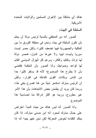 ‫ﻫﻨﺎﻙ ﺃﻱ ﻤﺸﻜﻠﺔ ﺒﻴﻥ ﺍﻹﺨﻭﺍﻥ ﺍﻟﻤﺴﻠﻤﻴﻥ ﻭﺍﻟﻭﻻﻴﺎﺕ ﺍﻟﻤﺘﺤﺩﺓ‬
                                             ‫ﺍﻷﻤﺭﻴﻜﻴﺔ.‬

                                    ‫ﺍﻟﺴﻠﻁﺔ ﻓﻲ ﺍﻟﺒﻴﺕ:‬
‫ﺃﺘﺼﻭﺭ ﺃﻨﻪ ﻤﻥ ﺍﻟﻤﻨﻁﻘﻲ ﺒﺎﻟﻨﺴﺒﺔ ﻟﺭﺌﻴﺱ ﺩﻭﻟﺔ ﺃﻥ ﻴﺤﻠﻡ‬
‫ﺒﺄﻥ ﺘﻜﻭﻥ ﺍﻟﺴﻠﻁﺔ ﻓﻲ ﺒﻴﺘﻪ، ﻭﻨﺤﻥ ﻓﻲ ﻤﻨﻁﻘﺔ ﺍﻟﻔﺭﻭﻕ ﻤﺎ ﺒﻴﻥ‬
‫ﺍﻟﻤﻠﻜﻴﺔ ﻭﺍﻟﺠﻤﻬﻭﺭﻴﺔ ﻓﻴﻬﺎ ﺘﻀﻌﻑ ﻜﺜﻴﺭﺍ، ﻭﻟﻜﻥ ﻤﺼﺭ ﻟﻴﺴﺕ‬
                ‫‪‬‬
‫ﺴﻭﺭﻴﺎ ﻭﻟﻴﺴﺕ ﻟﻴﺒﻴﺎ ﻭﻻ ﻏﻴﺭﻫﺎ ﻤﻥ ﺍﻟﺩﻭل، ﻓﻤﺼﺭ ﺩﻭﻟﺔ‬
‫ﻟﻬﺎ ﺘﺭﺍﺙ ﻭﺘﻘﺎﻟﻴﺩ ﻭﺃﻓﻜﺎﺭ، ﻭﺒﺭﻏﻡ ﻜل ﺍﻟﻬﺯﺍل ﺍﻟﺴﻴﺎﺴﻲ ﺍﻟﻘﺎﺌﻡ‬
‫ﻟﻬﺎ ﻗﻭﺍﻋﺩ ﻭﻀﻭﺍﺒﻁ، ﻭﺃﻨﺎ ﺃﺘﺼﻭﺭ ﺒﺄﻥ ﺍﻟﺤﻜﻤﺔ ﺘﻘﺘﻀﻲ‬
‫ﺒﺄﻥ ﻻ ﻴﻁﺭﺡ ﻫﺫﺍ ﺍﻟﻤﻭﻀﻭﻉ؛ ﻷﻨﻪ ﻗﺩ ﻴﺴﺘﻔﺯ ﻜﺜﻴﺭﺍ ﺠﺩﺍ‬
 ‫‪ ‬‬
‫ﻤﻥ ﺍﻟﻨﺎﺱ ﻭﺒﺎﻟﺫﺍﺕ ﺍﻟﻘﻭﻯ ﺍﻟﻔﺎﻋﻠﺔ ﻓﻲ ﺍﻟﻘﺭﺍﺭ، ﻭﺃﻅﻥ‬
‫ﺃﻥ ﺍﻟﺭﺌﻴﺱ ﻤﺒﺎﺭﻙ ﺍﺴﺘﺸﻌﺭ ﺸﻴ ًﺎ ﻤﻥ ﻫﺫﺍ ﻓﺼﺭﺡ ﻴﻨﻔﻲ ﻫﺫﺍ،‬
                       ‫ﺌ‬
‫ﻭﺭﺒﻤﺎ ﻜﺎﻥ ﻴﺭﻴﺩ ﺃﻥ ﻴﻁﻤﺌﻥ ﺒﻌﺽ ﺍﻻﺘﺠﺎﻫﺎﺕ ﺒﺄﻥ ﻫﺫﺍ ﺍﻷﻤﺭ‬
‫ﻏﻴﺭ ﻤﻁﺭﻭﺡ، ﻭﺭﺒﻤﺎ ﻫﻭ ﺃﻜﺜﺭ ﺇﺩﺭﺍﻜﺎ ﻤﻨﺎ ﻟﺤﺴﺎﺴﻴﺔ ﻫﺫﺍ‬
                 ‫ﹰ‬
                                             ‫ﺍﻟﻤﻭﻀﻭﻉ.‬
‫ﻭﺃﻨﺎ ﺃﺘﺼﻭﺭ ﺃﻨﻪ ﻟﻴﺱ ﻫﻨﺎﻙ ﻤﻥ ﺤﻴﺙ ﺍﻟﻤﺒﺩﺃ ﺍﻋﺘﺭﺍﺽ‬
‫ﻋﻠﻰ ﺠﻤﺎل ﻤﺒﺎﺭﻙ ﻟﻤﺠﺭﺩ ﺃﻨﻪ ﺍﺒﻥ ﺤﺴﻨﻲ ﻤﺒﺎﺭﻙ، ﺇﺫﺍ ﻜﺎﻥ‬
‫ﻴﻤﻠﻙ ﺍﻟﻜﻔﺎﺀﺓ ﻟﺨﻭﺽ ﺍﻟﻤﻌﺭﻜﺔ ﻟﻜﻥ ﻨﺤﻥ ﻨﻔﻬﻡ ﺠﻴﺩﺍ ﺃﻨﻪ ﺇﺫﺍ‬
         ‫‪‬‬

                    ‫- ٢١٢ -‬
 