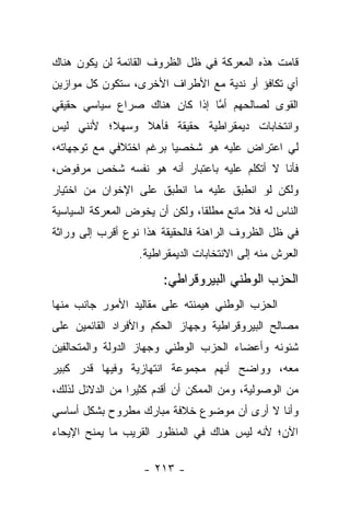 ‫ﻗﺎﻤﺕ ﻫﺫﻩ ﺍﻟﻤﻌﺭﻜﺔ ﻓﻲ ﻅل ﺍﻟﻅﺭﻭﻑ ﺍﻟﻘﺎﺌﻤﺔ ﻟﻥ ﻴﻜﻭﻥ ﻫﻨﺎﻙ‬
‫ﺃﻱ ﺘﻜﺎﻓﺅ ﺃﻭ ﻨﺩﻴﺔ ﻤﻊ ﺍﻷﻁﺭﺍﻑ ﺍﻷﺨﺭﻯ، ﺴﺘﻜﻭﻥ ﻜل ﻤﻭﺍﺯﻴﻥ‬
‫ﺍﻟﻘﻭﻯ ﻟﺼﺎﻟﺤﻬﻡ ﺃﻤﺎ ﺇﺫﺍ ﻜﺎﻥ ﻫﻨﺎﻙ ﺼﺭﺍﻉ ﺴﻴﺎﺴﻲ ﺤﻘﻴﻘﻲ‬
                               ‫ﱠ‬
‫ﻭﺍﻨﺘﺨﺎﺒﺎﺕ ﺩﻴﻤﻘﺭﺍﻁﻴﺔ ﺤﻘﻴﻘﺔ ﻓﺄﻫﻼ ﻭﺴﻬﻼ؛ ﻷﻨﻨﻲ ﻟﻴﺱ‬
          ‫ﹰ‬    ‫ﹰ‬
‫ﻟﻲ ﺍﻋﺘﺭﺍﺽ ﻋﻠﻴﻪ ﻫﻭ ﺸﺨﺼ ‪‬ﺎ ﺒﺭﻏﻡ ﺍﺨﺘﻼﻓﻲ ﻤﻊ ﺘﻭﺠﻬﺎﺘﻪ،‬
                         ‫ﻴ‬
‫ﻓﺄﻨﺎ ﻻ ﺃﺘﻜﻠﻡ ﻋﻠﻴﻪ ﺒﺎﻋﺘﺒﺎﺭ ﺃﻨﻪ ﻫﻭ ﻨﻔﺴﻪ ﺸﺨﺹ ﻤﺭﻓﻭﺽ،‬
‫ﻭﻟﻜﻥ ﻟﻭ ﺍﻨﻁﺒﻕ ﻋﻠﻴﻪ ﻤﺎ ﺍﻨﻁﺒﻕ ﻋﻠﻰ ﺍﻹﺨﻭﺍﻥ ﻤﻥ ﺍﺨﺘﻴﺎﺭ‬
‫ﺍﻟﻨﺎﺱ ﻟﻪ ﻓﻼ ﻤﺎﻨﻊ ﻤﻁﻠﻘﺎ، ﻭﻟﻜﻥ ﺃﻥ ﻴﺨﻭﺽ ﺍﻟﻤﻌﺭﻜﺔ ﺍﻟﺴﻴﺎﺴﻴﺔ‬
                                ‫ﹰ‬
‫ﻓﻲ ﻅل ﺍﻟﻅﺭﻭﻑ ﺍﻟﺭﺍﻫﻨﺔ ﻓﺎﻟﺤﻘﻴﻘﺔ ﻫﺫﺍ ﻨﻭﻉ ﺃﻗﺭﺏ ﺇﻟﻰ ﻭﺭﺍﺜﺔ‬
                  ‫ﺍﻟﻌﺭﺵ ﻤﻨﻪ ﺇﻟﻰ ﺍﻻﻨﺘﺨﺎﺒﺎﺕ ﺍﻟﺩﻴﻤﻘﺭﺍﻁﻴﺔ.‬

                       ‫ﺍﻟﺤﺯﺏ ﺍﻟﻭﻁﻨﻲ ﺍﻟﺒﻴﺭﻭﻗﺭﺍﻁﻲ:‬
‫ﺍﻟﺤﺯﺏ ﺍﻟﻭﻁﻨﻲ ﻫﻴﻤﻨﺘﻪ ﻋﻠﻰ ﻤﻘﺎﻟﻴﺩ ﺍﻷﻤﻭﺭ ﺠﺎﻨﺏ ﻤﻨﻬﺎ‬
‫ﻤﺼﺎﻟﺢ ﺍﻟﺒﻴﺭﻭﻗﺭﺍﻁﻴﺔ ﻭﺠﻬﺎﺯ ﺍﻟﺤﻜﻡ ﻭﺍﻷﻓﺭﺍﺩ ﺍﻟﻘﺎﺌﻤﻴﻥ ﻋﻠﻰ‬
‫ﺸﺌﻭﻨﻪ ﻭﺃﻋﻀﺎﺀ ﺍﻟﺤﺯﺏ ﺍﻟﻭﻁﻨﻲ ﻭﺠﻬﺎﺯ ﺍﻟﺩﻭﻟﺔ ﻭﺍﻟﻤﺘﺤﺎﻟﻔﻴﻥ‬
‫ﻤﻌﻪ، ﻭﻭﺍﻀﺢ ﺃﻨﻬﻡ ﻤﺠﻤﻭﻋﺔ ﺍﻨﺘﻬﺎﺯﻴﺔ ﻭﻓﻴﻬﺎ ﻗﺩﺭ ﻜﺒﻴﺭ‬
‫ﻤﻥ ﺍﻟﻭﺼﻭﻟﻴﺔ، ﻭﻤﻥ ﺍﻟﻤﻤﻜﻥ ﺃﻥ ﺃﻗﺩﻡ ﻜﺜﻴﺭﺍ ﻤﻥ ﺍﻟﺩﻻﺌل ﻟﺫﻟﻙ،‬
                 ‫‪‬‬
‫ﻭﺃﻨﺎ ﻻ ﺃﺭﻯ ﺃﻥ ﻤﻭﻀﻭﻉ ﺨﻼﻓﺔ ﻤﺒﺎﺭﻙ ﻤﻁﺭﻭﺡ ﺒﺸﻜل ﺃﺴﺎﺴﻲ‬
‫ﺍﻵﻥ؛ ﻷﻨﻪ ﻟﻴﺱ ﻫﻨﺎﻙ ﻓﻲ ﺍﻟﻤﻨﻅﻭﺭ ﺍﻟﻘﺭﻴﺏ ﻤﺎ ﻴﻤﻨﺢ ﺍﻹﻴﺤﺎﺀ‬

                   ‫- ٣١٢ -‬
 