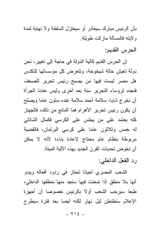 ‫ﺒﺄﻥ ﺍﻟﺭﺌﻴﺱ ﻤﺒﺎﺭﻙ ﺴﻴﻐﺎﺩﺭ ﺃﻭ ﺴﻴﻌﺘﺯل ﺍﻟﺴﻠﻁﺔ ﻭﻻ ﻨﻬﺎﻴﺔ ﻟﻤﺩﺓ‬
                           ‫ﻭﻻﻴﺘﻪ ﻓﺎﻟﻤﺴﺄﻟﺔ ﻤﺎﺯﺍﻟﺕ ﻁﻭﻴﻠﺔ.‬

                                        ‫ﺍﻟﺤﺭﺱ ﺍﻟﻘﺩﻴﻡ:‬
‫ﺇﻥ ﺍﻟﺤﺭﺱ ﺍﻟﻘﺩﻴﻡ ﻜﺂﻟﻴﺔ ﺍﻟﺩﻭﻟﺔ ﻓﻲ ﺤﺎﺠﺔ ﺇﻟﻰ ﺘﻐﻴﻴﺭ، ﻨﺤﻥ‬
‫ﺩﻭﻟﺔ ﺘﻌﻴﺵ ﺤﺎﻟﺔ ﺸﻴﺨﻭﺨﺔ، ﻭﺘﺘﻌﺭﺽ ﻜل ﻤﺅﺴﺴﺎﺘﻬﺎ ﻟﻠﺘﻜﺩﺱ‬
‫ﻫل ﻤﺼﺭ ﻟﻴﺴﺕ ﻓﻴﻬﺎ ﻤﻥ ﻴﺼﺒﺢ ﺭﺌﻴﺱ ﺘﺤﺭﻴﺭ ﻟﻠﺼﺤﻑ‬
                      ‫‪‬‬
‫ﻓﻨﺠﺩﺩ ﻟﺭﺅﺴﺎﺀ ﺍﻟﺘﺤﺭﻴﺭ ﺴﻨﺔ ﺒﻌﺩ ﺃﺨﺭﻯ ﻭﻟﻴﺱ ﻋﻨﺩﻨﺎ ﺍﻟﺠﺭﺃﺓ‬
‫ﺃﻥ ﻨﺨﺭﺝ ﺸﺎﺒﺎ، ﺴﻼﻤﺔ ﺃﺤﻤﺩ ﺴﻼﻤﺔ ﻋﻨﺩﻩ ﺴﺘﻭﻥ ﻋﺎﻤﺎ ﻭﻴﺼﻠﺢ‬
       ‫‪‬‬                              ‫‪‬‬
‫ﺃﻥ ﻴﻜﻭﻥ ﺭﺌﻴﺱ ﺘﺤﺭﻴﺭ ﺍﻷﻫﺭﺍﻡ ﻓﻤﺎ ﺍﻟﻤﺎﻨﻊ ﻤﻥ ﺫﻟﻙ، ﻓﺎﻟﺠﻬﺎﺯ‬
‫ﻜﻠﻪ ﻴﻌﺘﻤﺩ ﻋﻠﻰ ﻤﻥ ﻴﺠﻠﺱ ﻋﻠﻰ ﺍﻟﻜﺭﺴﻲ ﻓﻜﻤﺎل ﺍﻟﺸﺎﺫﻟﻲ‬
                              ‫‪‬‬
‫ﻟﻪ ﺨﻤﺱ ﻭﺜﻼﺜﻭﻥ ﻋﺎﻤﺎ ﻋﻠﻰ ﻜﺭﺴﻲ ﺍﻟﺒﺭﻟﻤﺎﻥ، ﻓﺎﻟﻘﻀﻴﺔ‬
                            ‫‪‬‬
‫ﻤﺭﺒﻭﻁﺔ ﺒﻨﻅﺎﻡ ﻋﺎﻡ ﻤﺤﺘﺎﺝ ﻹﻋﺎﺩﺓ ﺒﻨﺎﺀ؛ ﻷﻨﻪ ﻻ ﻴﻤﻜﻥ‬
         ‫ﺃﻥ ﻨﺨﻭﺽ ﺘﺤﺩﻴﺎﺕ ﺍﻟﻘﺭﻥ ﺍﻟﺠﺩﻴﺩ ﺒﻬﺫﻩ ﺍﻵﻟﻴﺔ ﺍﻟﻤﻴﺘﺔ.‬

                                    ‫ﺭﺩ ﺍﻟﻔﻌل ﺍﻟﺩﺍﺨﻠﻲ:‬
‫ﺍﻟﺸﻌﺏ ﺍﻟﻤﺼﺭﻱ ﺃﺤﻴﺎﻨﺎ ﺘﺤﺘﺎﺭ ﻓﻲ ﺭﺩﻭﺩ ﺃﻓﻌﺎﻟﻪ ﻭﻴﺒﺩﻭ‬
‫ﺃﻨﻬﺎ ﺒﻼ ﻤﻨﻁﻕ ﺇﺫﺍ ﺘﻤﻌﻨﺕ ﻓﻴﻬﺎ ﺴﺘﺠﺩ ﻤﻨﻬﺎ ﻤﻨﻁﻘﻬﺎ ﺍﻟﺩﺍﺨﻠﻲ،‬
‫ﻁﺒﻌﺎ ﺴﻴﺭﺤﺏ ﺍﻟﺸﻌﺏ ﺃﻭﻻ ﺒﺎﻟﺭﺌﻴﺱ ﺨﺼﻭﺼﺎ ﺃﻥ ﺃﺠﻬﺯﺓ‬
          ‫‪‬‬            ‫ﹰ‬                ‫‪‬‬
‫ﺍﻹﻋﻼﻡ ﺴﺘﻁﻨﻁﻥ ﻟﻴل ﻨﻬﺎﺭ ﻟﻜﻨﻪ ﺃﻴ ‪‬ﺎ ﺒﻌﺩ ﻓﺘﺭﺓ ﺴﻴﻁﺭﺡ‬
                ‫ﻀ‬

                    ‫- ٤١٢ -‬
 