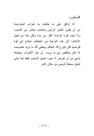 ‫ﺍﻟﺩﺴﺘﻭﺭ:‬
‫ﺃﻨﺎ ﺃﻭﺍﻓﻕ ﻋﻠﻰ ﻤﺎ ﻁﺎﻟﺒﺕ ﺒﻪ ﺃﺤﺯﺍﺏ ﺍﻟﻤﻌﺎﺭﻀﺔ‬
‫ﻤﻥ ﺃﻥ ﻴﻜﻭﻥ ﺍﺨﺘﻴﺎﺭ ﺍﻟﺭﺌﻴﺱ ﺒﺎﻨﺘﺨﺎﺏ ﻤﺒﺎﺸﺭ ﻤﻥ ﺍﻟﺸﻌﺏ،‬
‫ﻭﻻ ﺘﺠﺩﺩ ﻓﺘﺭﺓ ﺍﻟﺭﺌﺎﺴﺔ ﺃﻜﺜﺭ ﻤﻥ ﻤﺩﺓ ﻭﻟﻜﻥ ﻫﺫﺍ ﻤﻥ ﻗﺒﻴل‬
‫ﺍﻷﺤﻼﻡ؛ ﻷﻥ ﻫﺫﻩ ﺍﻟﻨﻭﻋﻴﺔ ﻤﻥ ﺍﻟﻤﻁﺎﻟﺏ ﺘﺤﺘﺎﺝ ﺇﻟﻰ ﻗﻭﺓ‬
‫ﻟﻔﺭﻀﻬﺎ ﻓﻠﻥ ﻴﺘﺒﺭﻉ ﻟﻙ ﺍﻟﺤﺎﻜﻡ ﻭﻴﻌﻁﻲ ﻟﻙ ﻤﺎ ﺘﺭﻴﺩ ﺨﺼﻭ ‪‬ﺎ‬
 ‫ﺼ‬
‫ﺇﺫﺍ ﻜﺎﻥ ﻴﺘﻨﺎﻗﺽ ﻤﻊ ﻤﺎ ﻴﺭﻴﺩﻩ. ﺇﻥ ﻫﺫﻩ ﺍﻷﺤﺯﺍﺏ ﻤﺠﺘﻤﻌﺔ‬
‫ﺃﻭﻫﻰ ﻤﻥ ﺃﻥ ﺘﻔﺭﺽ ﻻ ﻤﺠﺭﺩ ﺘﻌﺩﻴل ﺍﻟﺩﺴﺘﻭﺭ ﻓﻘﻁ ﺇﻨﻤﺎ ﺤﺘﻰ‬
                   ‫ﺘﻌﺩﻴل ﻤﺤﻁﺔ ﺃﺘﻭﺒﻴﺱ ﻤﻥ ﻤﻜﺎﻥ ﻵﺨﺭ.‬




                  ‫- ٦١٢ -‬
 