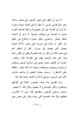 ‫ﻻ ﺃﺭﻴﺩ ﺃﻥ ﺃﻋﻠﻕ ﻋﻠﻰ ﺘﻐﻴﻴﺭ ﺍﻟﺩﺴﺘﻭﺭ ﻓﻲ ﻨﺼﻑ ﺴﺎﻋﺔ،‬
‫ﻭﻫﻭ ﺭﻗﻡ ﻗﻴﺎﺴﻲ ﻋﺭﺒﻲ ﻻ ﻤﺜﻴل ﻟﻪ ﻓﻲ ﺍﻟﺩﻨﻴﺎ، ﺸﺭﻗﺎ ﻭﻏﺭﺒﺎ،‬
  ‫‪‬‬     ‫ﹰ‬
‫ﻭﻻ ﺃﺭﻴﺩ ﺃﻥ ﺃﺘﺤﺩﺙ ﻋﻥ ﺃﻭل ﺠﻤﻬﻭﺭﻴﺔ ﻭﺭﺍﺜﻴﺔ ﺍﺒﺘﺩﻋﻬﺎ ﺍﻟﻌﺭﺏ‬
‫ﻀﻤﻥ ﻤﺎ ﺍﺒﺘﺩﻋﻭﺍ ﻤﻥ ﻤﻭﺒﻘﺎﺕ ﺴﻴﺎﺴﻴﺔ. ﺃﻨﺎ ﺃﺭﻴﺩ ﺃﻥ ﺃﺘﺤﺩﺙ‬
‫ﺒﺸﻜل ﻤﺒﺎﺸﺭ ﻭﻭﺍﻀﺢ، ﻭﺒﻜل ﺠﺴﺎﺭﺓ ﻭﺍﻨﺩﻓﺎﻉ ﻓﻲ ﺍﻟﺤﻕ‬
‫ﻋﻥ ﺘﺄﺜﻴﺭ ﻤﺎ ﺤﺩﺙ ﻓﻲ ﺴﻭﺭﻴﺎ ﻋﻠﻰ ﻤﺼﺭ )٢٥( ﺸﻭﻓﻭﺍ‬
‫ﻴﺤﺼل ﺍﻟﻠﻲ ﻴﺤﺼل ﻓﻲ ﺴﻭﺭﻴﺎ.. ﻟﻜﻥ ﺃﻥ ﻴﺘﺨﻴل ﺃﺤﺩ‬
‫ﻓﻲ ﻤﺼﺭ ﻜﺎﺌﻨﺎ ﻤﻥ ﻜﺎﻥ ﺃﻥ ﻫﺫﻩ ﺍﻟﺘﺠﺭﺒﺔ ﻴﻤﻜﻥ ﺃﻥ ﺘﺘﻜﺭﺭ ﻟﺩﻴﻨﺎ‬
                                           ‫ﹰ‬
‫ﻫﻨﺎ، ﻋﻠﻰ ﻫﺫﻩ ﺍﻷﺭﺽ ﻓﻬﺫﻩ ﻫﻲ ﺍﻟﻜﺎﺭﺜﺔ ﺘﺎﻟﺕ ﻭﻤﺘﻠﺕ..‬
‫ﺃﻋﺭﻑ ﺃﻥ ﺍﻟﺒﻌﺽ ﺴﻭﻑ ﻴﺴﻌﻰ ﺇﻟﻰ ﻤﺴﺎﻤﻊ ﺍﻟﺭﺌﻴﺱ ﻭﻴﺤﺎﻭل‬
‫ﺃﻥ ﻴﻐﺭﻴﻪ ﻭﻴﺴﺘﻬﻭﻴﻪ ﻭﻴﺴﺘﻤﻴﻠﻪ، ﻭﻴﻤﺠﺩ ﻟﻪ ﻭﻻﻴﺔ ﻋﻬﺩﻩ.. ﺤﻔﺎ ًﺎ‬
 ‫ﻅ‬
 ‫ﹶ‬
‫ﻋﻠﻰ ﺍﻻﺴﺘﻘﺭﺍﺭ.. ﻭﺴﻭﻑ ﻴﺤﺎﻭل ﺍﻟﺒﻌﺽ ﺃﻥ ﻴﺩﺍﻋﺏ ﻤﺸﺎﻋﺭ‬
  ‫ﺍﻷﺏ ﻟﺩﻯ ﺍﻟﺭﺌﻴﺱ، ﻭﻴﺯﻜﻲ ﻟﻪ ﻗﺭﺍ ‪‬ﺍ ﻓﺎﺩ ‪‬ﺎ ﻭﺒﺸﻌﺎ ﻤﺜل ﻫﺫﺍ.‬
            ‫‪‬‬     ‫ﺭ ﺤ‬
‫ﻭﺃﻥ ﻜﺜﻴﺭﻴﻥ ﻤﻨﺎ ﺴﻭﻑ ﻴﻀﻌﻭﻥ ﺃﺤﺫﻴﺔ ﻓﻲ ﺃﻓﻭﺍﻫﻬﻡ‬
‫ﻭﻴﺴﻜﺘﻭﻥ، ﻭﻜﺄﻥ ﺍﻟﻤﻭﻀﻭﻉ ﻻ ﻴﻌﻨﻴﻬﻡ، ﻭﻜﺄﻥ ﺍﻟﺒﻠﺩ ﻻ ﺘﻬﻤﻬﻡ..‬
‫ﻭﺴﻭﻑ ﻴﺯﻴﻨﻭﻥ ﻟﻠﺭﺌﻴﺱ ﺒﺴﻜﻭﺘﻬﻡ ﻜﻤﺎ ﺯﻴﻥ ﻟﻪ ﺍﻵﺨﺭﻭﻥ‬
‫ﺒﻨﻔﺎﻗﻬﻡ، ﻤﺜل ﻫﺫﻩ ﺍﻟﻤﺼﻴﺒﺔ ﺍﻟﺘﻲ ﺴﻭﻑ ﺘﺤل ﻋﻠﻰ ﻤﺼﺭ ﺤﻴﻥ‬

                    ‫- ٨١٢ -‬
 