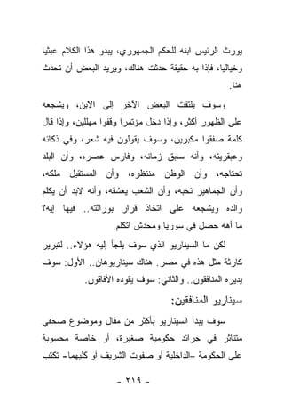 ‫ﻴﻭﺭﺙ ﺍﻟﺭﺌﻴﺱ ﺍﺒﻨﻪ ﻟﻠﺤﻜﻡ ﺍﻟﺠﻤﻬﻭﺭﻱ، ﻴﺒﺩﻭ ﻫﺫﺍ ﺍﻟﻜﻼﻡ ﻋﺒﺜ ‪‬ﺎ‬
 ‫ﻴ‬
‫ﻭﺨﻴﺎﻟ ‪‬ﺎ، ﻓﺈﺫﺍ ﺒﻪ ﺤﻘﻴﻘﺔ ﺤﺩﺜﺕ ﻫﻨﺎﻙ، ﻭﻴﺭﻴﺩ ﺍﻟﺒﻌﺽ ﺃﻥ ﺘﺤﺩﺙ‬
                                               ‫ﻴ‬
                                                    ‫ﻫﻨﺎ.‬
‫ﻭﺴﻭﻑ ﻴﻠﺘﻔﺕ ﺍﻟﺒﻌﺽ ﺍﻵﺨﺭ ﺇﻟﻰ ﺍﻻﺒﻥ، ﻭﻴﺸﺠﻌﻪ‬
‫ﻋﻠﻰ ﺍﻟﻅﻬﻭﺭ ﺃﻜﺜﺭ، ﻭﺇﺫﺍ ﺩﺨل ﻤﺅﺘﻤ ‪‬ﺍ ﻭﻗﻔﻭﺍ ﻤﻬﻠﻠﻴﻥ، ﻭﺇﺫﺍ ﻗﺎل‬
                        ‫ﺭ‬
‫ﻜﻠﻤﺔ ﺼﻔﻘﻭﺍ ﻤﻜﺒﺭﻴﻥ، ﻭﺴﻭﻑ ﻴﻘﻭﻟﻭﻥ ﻓﻴﻪ ﺸﻌﺭ، ﻭﻓﻲ ﺫﻜﺎﺌﻪ‬
‫ﻭﻋﺒﻘﺭﻴﺘﻪ، ﻭﺃﻨﻪ ﺴﺎﺒﻕ ﺯﻤﺎﻨﻪ، ﻭﻓﺎﺭﺱ ﻋﺼﺭﻩ، ﻭﺃﻥ ﺍﻟﺒﻠﺩ‬
‫ﺘﺤﺘﺎﺠﻪ، ﻭﺃﻥ ﺍﻟﻭﻁﻥ ﻤﻨﺘﻅﺭﻩ، ﻭﺃﻥ ﺍﻟﻤﺴﺘﻘﺒل ﻤﻠﻜﻪ،‬
‫ﻭﺃﻥ ﺍﻟﺠﻤﺎﻫﻴﺭ ﺘﺤﺒﻪ، ﻭﺃﻥ ﺍﻟﺸﻌﺏ ﻴﻌﺸﻘﻪ، ﻭﺃﻨﻪ ﻻﺒﺩ ﺃﻥ ﻴﻜﻠﻡ‬
‫ﻭﺍﻟﺩﻩ ﻭﻴﺸﺠﻌﻪ ﻋﻠﻰ ﺍﺘﺨﺎﺫ ﻗﺭﺍﺭ ﺒﻭﺭﺍﺜﺘﻪ.. ﻓﻴﻬﺎ ﺇﻴﻪ؟‬
                   ‫ﻤﺎ ﺃﻫﻪ ﺤﺼل ﻓﻲ ﺴﻭﺭﻴﺎ ﻭﻤﺤﺩﺵ ﺍﺘﻜﻠﻡ.‬
‫ﻟﻜﻥ ﻤﺎ ﺍﻟﺴﻴﻨﺎﺭﻴﻭ ﺍﻟﺫﻱ ﺴﻭﻑ ﻴﻠﺠﺄ ﺇﻟﻴﻪ ﻫﺅﻻﺀ.. ﻟﺘﺒﺭﻴﺭ‬
‫ﻜﺎﺭﺜﺔ ﻤﺜل ﻫﺫﻩ ﻓﻲ ﻤﺼﺭ. ﻫﻨﺎﻙ ﺴﻴﻨﺎﺭﻴﻭﻫﺎﻥ.. ﺍﻷﻭل: ﺴﻭﻑ‬
           ‫ﻴﺩﻴﺭﻩ ﺍﻟﻤﻨﺎﻓﻘﻭﻥ.. ﻭﺍﻟﺜﺎﻨﻲ: ﺴﻭﻑ ﻴﻘﻭﺩﻩ ﺍﻷﻓﺎﻗﻭﻥ.‬

                                    ‫ﺴﻴﻨﺎﺭﻴﻭ ﺍﻟﻤﻨﺎﻓﻘﻴﻥ:‬
‫ﺴﻭﻑ ﻴﺒﺩﺃ ﺍﻟﺴﻴﻨﺎﺭﻴﻭ ﺒﺄﻜﺜﺭ ﻤﻥ ﻤﻘﺎل ﻭﻤﻭﻀﻭﻉ ﺼﺤﻔﻲ‬
‫ﻤﺘﻨﺎﺜﺭ ﻓﻲ ﺠﺭﺍﺌﺩ ﺤﻜﻭﻤﻴﺔ ﺼﻐﻴﺭﺓ، ﺃﻭ ﺨﺎﺼﺔ ﻤﺤﺴﻭﺒﺔ‬
‫ﻋﻠﻰ ﺍﻟﺤﻜﻭﻤﺔ –ﺍﻟﺩﺍﺨﻠﻴﺔ ﺃﻭ ﺼﻔﻭﺕ ﺍﻟﺸﺭﻴﻑ ﺃﻭ ﻜﻠﻴﻬﻤﺎ- ﺘﻜﺘﺏ‬

                    ‫- ٩١٢ -‬
 