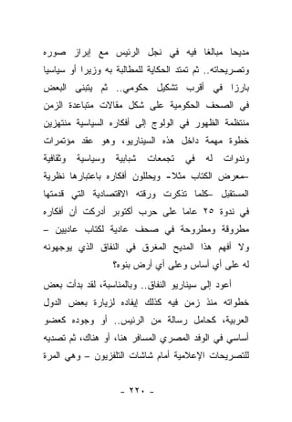 ‫ﻤﺩﻴﺤﺎ ﻤﺒﺎﻟ ﹰﺎ ﻓﻴﻪ ﻓﻲ ﻨﺠل ﺍﻟﺭﺌﻴﺱ ﻤﻊ ﺇﺒﺭﺍﺯ ﺼﻭﺭﻩ‬
                                 ‫ﻐ‬       ‫‪‬‬
‫ﻭﺘﺼﺭﻴﺤﺎﺘﻪ.. ﺜﻡ ﺘﻤﺘﺩ ﺍﻟﺤﻜﺎﻴﺔ ﻟﻠﻤﻁﺎﻟﺒﺔ ﺒﻪ ﻭﺯﻴ ‪‬ﺍ ﺃﻭ ﺴﻴﺎﺴ ‪‬ﺎ‬
 ‫ﻴ‬          ‫ﺭ‬
‫ﺒﺎﺭ ‪‬ﺍ ﻓﻲ ﺃﻗﺭﺏ ﺘﺸﻜﻴل ﺤﻜﻭﻤﻲ.. ﺜﻡ ﻴﺘﺒﻨﻰ ﺍﻟﺒﻌﺽ‬
                                      ‫ﺯ‬
‫ﻓﻲ ﺍﻟﺼﺤﻑ ﺍﻟﺤﻜﻭﻤﻴﺔ ﻋﻠﻰ ﺸﻜل ﻤﻘﺎﻻﺕ ﻤﺘﺒﺎﻋﺩﺓ ﺍﻟﺯﻤﻥ‬
‫ﻤﻨﺘﻅﻤﺔ ﺍﻟﻅﻬﻭﺭ ﻓﻲ ﺍﻟﻭﻟﻭﺝ ﺇﻟﻰ ﺃﻓﻜﺎﺭﻩ ﺍﻟﺴﻴﺎﺴﻴﺔ ﻤﻨﺘﻬﺯﻴﻥ‬
‫ﺨﻁﻭﺓ ﻤﻬﻤﺔ ﺩﺍﺨل ﻫﺫﻩ ﺍﻟﺴﻴﻨﺎﺭﻴﻭ، ﻭﻫﻭ ﻋﻘﺩ ﻤﺅﺘﻤﺭﺍﺕ‬
‫ﻭﺜﻘﺎﻓﻴﺔ‬   ‫ﻭﺴﻴﺎﺴﻴﺔ‬   ‫ﺸﺒﺎﺒﻴﺔ‬   ‫ﺘﺠﻤﻌﺎﺕ‬    ‫ﻓﻲ‬    ‫ﻟﻪ‬   ‫ﻭﻨﺩﻭﺍﺕ‬
‫–ﻤﻌﺭﺽ ﺍﻟﻜﺘﺎﺏ ﻤﺜﻼ- ﻭﻴﺤﻠﻠﻭﻥ ﺃﻓﻜﺎﺭﻩ ﺒﺎﻋﺘﺒﺎﺭﻫﺎ ﻨﻅﺭﻴﺔ‬
                                ‫ﹰ‬
‫ﺍﻟﻤﺴﺘﻘﺒل –ﻜﻠﻤﺎ ﺘﺫﻜﺭﺕ ﻭﺭﻗﺘﻪ ﺍﻻﻗﺘﺼﺎﺩﻴﺔ ﺍﻟﺘﻲ ﻗﺩﻤﺘﻬﺎ‬
‫ﻓﻲ ﻨﺩﻭﺓ ٥٢ ﻋﺎﻤﺎ ﻋﻠﻰ ﺤﺭﺏ ﺃﻜﺘﻭﺒﺭ ﺃﺩﺭﻜﺕ ﺃﻥ ﺃﻓﻜﺎﺭﻩ‬
                                ‫‪‬‬
‫ﻤﻁﺭﻭﻗﺔ ﻭﻤﻁﺭﻭﺤﺔ ﻓﻲ ﺼﺤﻑ ﻋﺎﺩﻴﺔ ﻟﻜﺘﺎﺏ ﻋﺎﺩﻴﻴﻥ –‬
‫ﻭﻻ ﺃﻓﻬﻡ ﻫﺫﺍ ﺍﻟﻤﺩﻴﺢ ﺍﻟﻤﻐﺭﻕ ﻓﻲ ﺍﻟﻨﻔﺎﻕ ﺍﻟﺫﻱ ﻴﻭﺠﻬﻭﻨﻪ‬
                    ‫ﻟﻪ ﻋﻠﻰ ﺃﻱ ﺃﺴﺎﺱ ﻭﻋﻠﻰ ﺃﻱ ﺃﺭﺽ ﺒﻨﻭﻩ؟‬
‫ﺃﻋﻭﺩ ﺇﻟﻰ ﺴﻴﻨﺎﺭﻴﻭ ﺍﻟﻨﻔﺎﻕ.. ﻭﺒﺎﻟﻤﻨﺎﺴﺒﺔ، ﻟﻘﺩ ﺒﺩﺃﺕ ﺒﻌﺽ‬
‫ﺨﻁﻭﺍﺘﻪ ﻤﻨﺫ ﺯﻤﻥ ﻓﻴﻪ ﻜﺫﻟﻙ ﺇﻴﻔﺎﺩﻩ ﻟﺯﻴﺎﺭﺓ ﺒﻌﺽ ﺍﻟﺩﻭل‬
‫ﺍﻟﻌﺭﺒﻴﺔ، ﻜﺤﺎﻤل ﺭﺴﺎﻟﺔ ﻤﻥ ﺍﻟﺭﺌﻴﺱ.. ﺃﻭ ﻭﺠﻭﺩﻩ ﻜﻌﻀﻭ‬
‫ﺃﺴﺎﺴﻲ ﻓﻲ ﺍﻟﻭﻓﺩ ﺍﻟﻤﺼﺭﻱ ﺍﻟﻤﺴﺎﻓﺭ ﻫﻨﺎ، ﺃﻭ ﻫﻨﺎﻙ، ﺜﻡ ﺘﺼﺩﻴﻪ‬
‫ﻟﻠﺘﺼﺭﻴﺤﺎﺕ ﺍﻹﻋﻼﻤﻴﺔ ﺃﻤﺎﻡ ﺸﺎﺸﺎﺕ ﺍﻟﺘﻠﻔﺯﻴﻭﻥ – ﻭﻫﻲ ﺍﻟﻤﺭﺓ‬


                     ‫- ٠٢٢ -‬
 