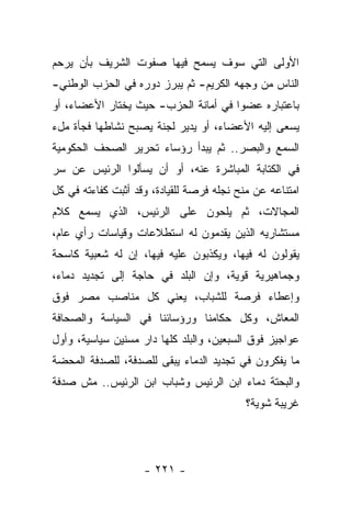 ‫ﺍﻷﻭﻟﻰ ﺍﻟﺘﻲ ﺴﻭﻑ ﻴﺴﻤﺢ ﻓﻴﻬﺎ ﺼﻔﻭﺕ ﺍﻟﺸﺭﻴﻑ ﺒﺄﻥ ﻴﺭﺤﻡ‬
‫ﺍﻟﻨﺎﺱ ﻤﻥ ﻭﺠﻬﻪ ﺍﻟﻜﺭﻴﻡ- ﺜﻡ ﻴﺒﺭﺯ ﺩﻭﺭﻩ ﻓﻲ ﺍﻟﺤﺯﺏ ﺍﻟﻭﻁﻨﻲ-‬
‫ﺒﺎﻋﺘﺒﺎﺭﻩ ﻋﻀﻭﺍ ﻓﻲ ﺃﻤﺎﻨﺔ ﺍﻟﺤﺯﺏ- ﺤﻴﺙ ﻴﺨﺘﺎﺭ ﺍﻷﻋﻀﺎﺀ، ﺃﻭ‬
‫ﻴﺴﻌﻰ ﺇﻟﻴﻪ ﺍﻷﻋﻀﺎﺀ، ﺃﻭ ﻴﺩﻴﺭ ﻟﺠﻨﺔ ﻴﺼﺒﺢ ﻨﺸﺎﻁﻬﺎ ﻓﺠﺄﺓ ﻤلﺀ‬
‫ﺍﻟﺴﻤﻊ ﻭﺍﻟﺒﺼﺭ.. ﺜﻡ ﻴﺒﺩﺃ ﺭﺅﺴﺎﺀ ﺘﺤﺭﻴﺭ ﺍﻟﺼﺤﻑ ﺍﻟﺤﻜﻭﻤﻴﺔ‬
‫ﻓﻲ ﺍﻟﻜﺘﺎﺒﺔ ﺍﻟﻤﺒﺎﺸﺭﺓ ﻋﻨﻪ، ﺃﻭ ﺃﻥ ﻴﺴﺄﻟﻭﺍ ﺍﻟﺭﺌﻴﺱ ﻋﻥ ﺴﺭ‬
‫ﺍﻤﺘﻨﺎﻋﻪ ﻋﻥ ﻤﻨﺢ ﻨﺠﻠﻪ ﻓﺭﺼﺔ ﻟﻠﻘﻴﺎﺩﺓ، ﻭﻗﺩ ﺃﺜﺒﺕ ﻜﻔﺎﺀﺘﻪ ﻓﻲ ﻜل‬
‫ﺍﻟﻤﺠﺎﻻﺕ، ﺜﻡ ﻴﻠﺤﻭﻥ ﻋﻠﻰ ﺍﻟﺭﺌﻴﺱ، ﺍﻟﺫﻱ ﻴﺴﻤﻊ ﻜﻼﻡ‬
‫ﻤﺴﺘﺸﺎﺭﻴﻪ ﺍﻟﺫﻴﻥ ﻴﻘﺩﻤﻭﻥ ﻟﻪ ﺍﺴﺘﻁﻼﻋﺎﺕ ﻭﻗﻴﺎﺴﺎﺕ ﺭﺃﻱ ﻋﺎﻡ،‬
‫ﻴﻘﻭﻟﻭﻥ ﻟﻪ ﻓﻴﻬﺎ، ﻭﻴﻜﺫﺒﻭﻥ ﻋﻠﻴﻪ ﻓﻴﻬﺎ، ﺇﻥ ﻟﻪ ﺸﻌﺒﻴﺔ ﻜﺎﺴﺤﺔ‬
‫ﻭﺠﻤﺎﻫﻴﺭﻴﺔ ﻗﻭﻴﺔ، ﻭﺇﻥ ﺍﻟﺒﻠﺩ ﻓﻲ ﺤﺎﺠﺔ ﺇﻟﻰ ﺘﺠﺩﻴﺩ ﺩﻤﺎﺀ،‬
‫ﻭﺇﻋﻁﺎﺀ ﻓﺭﺼﺔ ﻟﻠﺸﺒﺎﺏ، ﻴﻌﻨﻲ ﻜل ﻤﻨﺎﺼﺏ ﻤﺼﺭ ﻓﻭﻕ‬
‫ﺍﻟﻤﻌﺎﺵ، ﻭﻜل ﺤﻜﺎﻤﻨﺎ ﻭﺭﺅﺴﺎﺌﻨﺎ ﻓﻲ ﺍﻟﺴﻴﺎﺴﺔ ﻭﺍﻟﺼﺤﺎﻓﺔ‬
‫ﻋﻭﺍﺠﻴﺯ ﻓﻭﻕ ﺍﻟﺴﺒﻌﻴﻥ، ﻭﺍﻟﺒﻠﺩ ﻜﻠﻬﺎ ﺩﺍﺭ ﻤﺴﻨﻴﻥ ﺴﻴﺎﺴﻴﺔ، ﻭﺃﻭل‬
‫ﻤﺎ ﻴﻔﻜﺭﻭﻥ ﻓﻲ ﺘﺠﺩﻴﺩ ﺍﻟﺩﻤﺎﺀ ﻴﺒﻘﻰ ﻟﻠﺼﺩﻓﺔ، ﻟﻠﺼﺩﻓﺔ ﺍﻟﻤﺤﻀﺔ‬
‫ﻭﺍﻟﺒﺤﺘﺔ ﺩﻤﺎﺀ ﺍﺒﻥ ﺍﻟﺭﺌﻴﺱ ﻭﺸﺒﺎﺏ ﺍﺒﻥ ﺍﻟﺭﺌﻴﺱ.. ﻤﺵ ﺼﺩﻓﺔ‬
                                           ‫ﻏﺭﻴﺒﺔ ﺸﻭﻴﺔ؟‬




                    ‫- ١٢٢ -‬
 