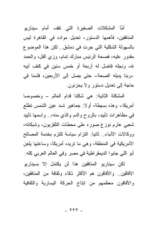 ‫ﺃﻤﺎ ﺍﻟﻤﺸﻜﻼﺕ ﺍﻟﺼﻐﻴﺭﺓ ﺍﻟﺘﻲ ﺘﻘﻑ ﺃﻤﺎﻡ ﺴﻴﻨﺎﺭﻴﻭ‬
                                       ‫ﱠ‬
‫ﺍﻟﻤﻨﺎﻓﻘﻴﻥ، ﻓﺄﻫﻤﻬﺎ ﺍﻟﺩﺴﺘﻭﺭ، ﺘﻌﺩﻴل ﻤﻭﺍﺩﻩ ﻓﻲ ﺍﻟﻘﺎﻫﺭﺓ ﻟﻴﺱ‬
‫ﺒﺎﻟﺴﻬﻭﻟﺔ ﺍﻟﺸﻜﻠﻴﺔ ﺍﻟﺘﻲ ﺠﺭﺕ ﻓﻲ ﺩﻤﺸﻕ.. ﻟﻜﻥ ﻫﺫﺍ ﺍﻟﻤﻭﻀﻭﻉ‬
‫ﻤﻘﺩﻭﺭ ﻋﻠﻴﻪ، ﻓﺼﺤﺔ ﺍﻟﺭﺌﻴﺱ ﻤﺒﺎﺭﻙ ﺘﻤﺎﻡ، ﻭﺯﻱ ﺍﻟﻔل، ﻭﺍﻟﺤﻤﺩ‬
‫ﷲ، ﻭﻨﺠﻠﻪ ﻓﺎﻀل ﻟﻪ ﺃﺭﺒﻌﺔ ﺃﻭ ﺨﻤﺱ ﺴﻨﻴﻥ ﻓﻲ ﻜﻨﻑ ﺃﺒﻴﻪ‬
‫–ﺭﺒﻨﺎ ﻴﺩﻴﻠﻪ ﺍﻟﺼﺤﺔ- ﺤﺘﻰ ﻴﺼل ﺇﻟﻰ ﺍﻷﺭﺒﻌﻴﻥ، ﻓﻠﺴﻨﺎ ﻓﻲ‬
                     ‫ﺤﺎﺠﺔ ﺇﻟﻰ ﺘﻌﺩﻴل ﺩﺴﺘﻭﺭ ﻭﻻ ﻴﺤﺯﻨﻭﻥ.‬
‫ﺍﻟﻤﺸﻜﻠﺔ ﺍﻟﺜﺎﻨﻴﺔ: ﻫﻲ ﺸﻜﻠﻨﺎ ﻗﺩﺍﻡ ﺍﻟﻌﺎﻟﻡ – ﻭﺨﺼﻭ ‪‬ﺎ‬
 ‫ﺼ‬
‫ﺃﻤﺭﻴﻜﺎ- ﻭﻫﺫﻩ ﺒﺴﻴﻁﺔ، ﺃﻭﻻ: ﺠﻤﺎﻫﻴﺭ ﺘﺴﺩ ﻋﻴﻥ ﺍﻟﺸﻤﺱ ﺘﻁﻠﻊ‬
                           ‫ﹰ‬
‫ﻓﻲ ﻤﻅﺎﻫﺭﺍﺕ ﺘﺄﻴﻴﺩ، ﺒﺎﻟﺭﻭﺡ ﻭﺍﻟﺩﻡ ﻭﺍﻟﺫﻱ ﻤﻨﻪ،.. ﻭﺍﺴﻤﻬﺎ ﺘﺄﻴﻴﺩ‬
‫ﺸﻌﺒﻲ ﻋﺎﺭﻡ ﻨﻭﺯﻉ ﺼﻭﺭﻩ ﻋﻠﻰ ﻤﺤﻁﺎﺕ ﺍﻟﺘﻠﻔﺯﻴﻭﻥ، ﻭﺸﺒﻜﺎﺘﻪ،‬
‫ﻭﻭﻜﺎﻻﺕ ﺍﻷﻨﺒﺎﺀ.. ﺜﺎﻨﻴﺎ: ﺍﻟﺘﺯﺍﻡ ﺴﻴﺎﺴﺔ ﺘﻠﺘﺯﻡ ﺒﺨﺩﻤﺔ ﺍﻟﻤﺼﺎﻟﺢ‬
                                   ‫‪‬‬
‫ﺍﻷﻤﺭﻴﻜﻴﺔ ﻓﻲ ﺍﻟﻤﻨﻁﻘﺔ، ﻭﻫﻲ ﻤﺎ ﺘﺭﻴﺩﻩ ﺃﻤﺭﻴﻜﺎ، ﻭﺴﺎﻋﺘﻬﺎ ﻴﻠﻌﻥ‬
‫ﺃﺒﻭ ﺍﻟﻠﻲ ﺠﺎﺒﻭﺍ ﺍﻟﺩﻴﻤﻘﺭﺍﻁﻴﺔ ﻓﻲ ﻤﺼﺭ ﻭﻓﻲ ﺍﻟﻌﺎﻟﻡ ﺍﻟﻌﺭﺒﻲ ﻜﻠﻪ.‬
‫ﻟﻜﻥ ﺴﻴﻨﺎﺭﻴﻭ ﺍﻟﻤﻨﺎﻓﻘﻴﻥ ﻫﺫﺍ ﻟﻥ ﻴﻜﺘﻤل ﺇﻻ ﺒﺴﻴﻨﺎﺭﻴﻭ‬
‫ﺍﻷﻓﺎﻗﻴﻥ.. ﻭﺍﻷﻓﺎﻗﻭﻥ ﻫﻡ ﺍﻷﻜﺜﺭ ﺫﻜﺎﺀ ﻭﺜﻘﺎﻓﺔ ﻤﻥ ﺍﻟﻤﻨﺎﻓﻘﻴﻥ،‬
‫ﻭﺍﻷﻓﺎﻗﻭﻥ ﻤﻌﻅﻤﻬﻡ ﻤﻥ ﺇﻨﺘﺎﺝ ﺍﻟﺤﺭﻜﺔ ﺍﻟﻴﺴﺎﺭﻴﺔ ﻭﺍﻟﺜﻘﺎﻓﻴﺔ‬



                    ‫- ٢٢٢ -‬
 