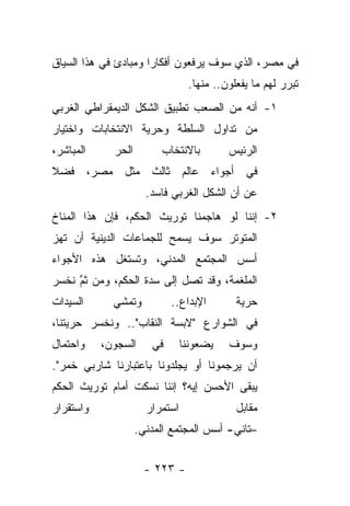 ‫ﻓﻲ ﻤﺼﺭ، ﺍﻟﺫﻱ ﺴﻭﻑ ﻴﺭﻓﻌﻭﻥ ﺃﻓﻜﺎ ‪‬ﺍ ﻭﻤﺒﺎﺩﺉ ﻓﻲ ﻫﺫﺍ ﺍﻟﺴﻴﺎﻕ‬
                      ‫ﺭ‬
                                 ‫ﺘﺒﺭﺭ ﻟﻬﻡ ﻤﺎ ﻴﻔﻌﻠﻭﻥ.. ﻤﻨﻬﺎ.‬
‫١- ﺃﻨﻪ ﻤﻥ ﺍﻟﺼﻌﺏ ﺘﻁﺒﻴﻕ ﺍﻟﺸﻜل ﺍﻟﺩﻴﻤﻘﺭﺍﻁﻲ ﺍﻟﻐﺭﺒﻲ‬
‫ﻤﻥ ﺘﺩﺍﻭل ﺍﻟﺴﻠﻁﺔ ﻭﺤﺭﻴﺔ ﺍﻻﻨﺘﺨﺎﺒﺎﺕ ﻭﺍﺨﺘﻴﺎﺭ‬
‫ﺍﻟﻤﺒﺎﺸﺭ،‬     ‫ﺍﻟﺤﺭ‬        ‫ﺒﺎﻻﻨﺘﺨﺎﺏ‬         ‫ﺍﻟﺭﺌﻴﺱ‬
‫ﻓﻲ ﺃﺠﻭﺍﺀ ﻋﺎﻟﻡ ﺜﺎﻟﺙ ﻤﺜل ﻤﺼﺭ، ﻓﻀﻼ‬
‫ﹰ‬
                      ‫ﻋﻥ ﺃﻥ ﺍﻟﺸﻜل ﺍﻟﻐﺭﺒﻲ ﻓﺎﺴﺩ.‬
‫٢- ﺇﻨﻨﺎ ﻟﻭ ﻫﺎﺠﻤﻨﺎ ﺘﻭﺭﻴﺙ ﺍﻟﺤﻜﻡ، ﻓﺈﻥ ﻫﺫﺍ ﺍﻟﻤﻨﺎﺥ‬
‫ﺍﻟﻤﺘﻭﺘﺭ ﺴﻭﻑ ﻴﺴﻤﺢ ﻟﻠﺠﻤﺎﻋﺎﺕ ﺍﻟﺩﻴﻨﻴﺔ ﺃﻥ ﺘﻬﺯ‬
‫ﺃﺴﺱ ﺍﻟﻤﺠﺘﻤﻊ ﺍﻟﻤﺩﻨﻲ، ﻭﺘﺴﺘﻐل ﻫﺫﻩ ﺍﻷﺠﻭﺍﺀ‬
‫ﺍﻟﻤﻠﻐﻤﺔ، ﻭﻗﺩ ﺘﺼل ﺇﻟﻰ ﺴﺩﺓ ﺍﻟﺤﻜﻡ، ﻭﻤﻥ ﺜﻡ ﻨﺨﺴﺭ‬
     ‫ﱠ‬
‫ﺍﻟﺴﻴﺩﺍﺕ‬      ‫ﻭﺘﻤﺸﻲ‬          ‫ﺍﻹﺒﺩﺍﻉ..‬        ‫ﺤﺭﻴﺔ‬
‫ﻓﻲ ﺍﻟﺸﻭﺍﺭﻉ "ﻻﺒﺴﺔ ﺍﻟﻨﻘﺎﺏ".. ﻭﻨﺨﺴﺭ ﺤﺭﻴﺘﻨﺎ،‬
‫ﻭﺍﺤﺘﻤﺎل‬    ‫ﺍﻟﺴﺠﻭﻥ،‬     ‫ﻓﻲ‬       ‫ﻴﻀﻌﻭﻨﻨﺎ‬   ‫ﻭﺴﻭﻑ‬
‫ﺃﻥ ﻴﺭﺠﻤﻭﻨﺎ ﺃﻭ ﻴﺠﻠﺩﻭﻨﺎ ﺒﺎﻋﺘﺒﺎﺭﻨﺎ ﺸﺎﺭﺒﻲ ﺨﻤﺭ".‬
‫ﻴﺒﻘﻰ ﺍﻷﺤﺴﻥ ﺇﻴﻪ؟ ﺇﻨﻨﺎ ﻨﺴﻜﺕ ﺃﻤﺎﻡ ﺘﻭﺭﻴﺙ ﺍﻟﺤﻜﻡ‬
‫ﻭﺍﺴﺘﻘﺭﺍﺭ‬              ‫ﺍﺴﺘﻤﺭﺍﺭ‬               ‫ﻤﻘﺎﺒل‬
                    ‫–ﺘﺎﻨﻲ- ﺃﺴﺱ ﺍﻟﻤﺠﺘﻤﻊ ﺍﻟﻤﺩﻨﻲ.‬


                      ‫- ٣٢٢ -‬
 