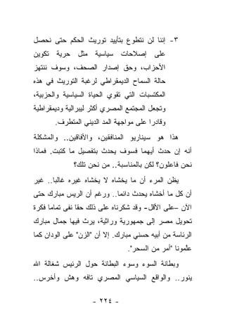 ‫٣- ﺇﻨﻨﺎ ﻟﻥ ﻨﺘﻁﻭﻉ ﺒﺘﺄﻴﻴﺩ ﺘﻭﺭﻴﺙ ﺍﻟﺤﻜﻡ ﺤﺘﻰ ﻨﺤﺼل‬
‫ﻋﻠﻰ ﺇﺼﻼﺤﺎﺕ ﺴﻴﺎﺴﻴﺔ ﻤﺜل ﺤﺭﻴﺔ ﺘﻜﻭﻴﻥ‬
‫ﺍﻷﺤﺯﺍﺏ، ﻭﺤﻕ ﺇﺼﺩﺍﺭ ﺍﻟﺼﺤﻑ، ﻭﺴﻭﻑ ﻨﻨﺘﻬﺯ‬
‫ﺤﺎﻟﺔ ﺍﻟﺴﻤﺎﺡ ﺍﻟﺩﻴﻤﻘﺭﺍﻁﻲ ﻟﺭﻏﺒﺔ ﺍﻟﺘﻭﺭﻴﺙ ﻓﻲ ﻫﺫﻩ‬
‫ﺍﻟﻤﻜﺘﺴﺒﺎﺕ ﺍﻟﺘﻲ ﺘﻘﻭﻱ ﺍﻟﺤﻴﺎﺓ ﺍﻟﺴﻴﺎﺴﻴﺔ ﻭﺍﻟﺤﺯﺒﻴﺔ،‬
‫ﻭﺘﺠﻌل ﺍﻟﻤﺠﺘﻤﻊ ﺍﻟﻤﺼﺭﻱ ﺃﻜﺜﺭ ﻟﻴﺒﺭﺍﻟﻴﺔ ﻭﺩﻴﻤﻘﺭﺍﻁﻴﺔ‬
       ‫ﻭﻗﺎﺩﺭﺍ ﻋﻠﻰ ﻤﻭﺍﺠﻬﺔ ﺍﻟﻤﺩ ﺍﻟﺩﻴﻨﻲ ﺍﻟﻤﺘﻁﺭﻑ.‬
                                        ‫‪‬‬
‫ﻫﺫﺍ ﻫﻭ ﺴﻴﻨﺎﺭﻴﻭ ﺍﻟﻤﻨﺎﻓﻘﻴﻥ، ﻭﺍﻷﻓﺎﻗﻴﻥ.. ﻭﺍﻟﻤﺸﻜﻠﺔ‬
‫ﺃﻨﻪ ﺇﻥ ﺤﺩﺙ ﺃﻴﻬﻤﺎ ﻓﺴﻭﻑ ﻴﺤﺩﺙ ﺒﺘﻔﺼﻴل ﻤﺎ ﻜﺘﺒﺕ. ﻓﻤﺎﺫﺍ‬
              ‫ﻨﺤﻥ ﻓﺎﻋﻠﻭﻥ؟ ﻟﻜﻥ ﺒﺎﻟﻤﻨﺎﺴﺒﺔ.. ﻤﻥ ﻨﺤﻥ ﺘﻠﻙ؟‬
‫ﻴﻅﻥ ﺍﻟﻤﺭﺀ ﺃﻥ ﻤﺎ ﻴﺨﺸﺎﻩ ﻻ ﻴﺨﺸﺎﻩ ﻏﻴﺭﻩ ﻏﺎﻟ ‪‬ﺎ.. ﻏﻴﺭ‬
       ‫ﺒ‬
‫ﺃﻥ ﻜل ﻤﺎ ﺃﺨﺸﺎﻩ ﻴﺤﺩﺙ ﺩﺍﺌﻤﺎ.. ﻭﺭﻏﻡ ﺃﻥ ﺍﻟﺭﻴﺱ ﻤﺒﺎﺭﻙ ﺤﺘﻰ‬
                           ‫‪‬‬
‫ﺍﻵﻥ –ﻋﻠﻰ ﺍﻷﻗل- ﻭﻗﺩ ﺸﻜﺭﻨﺎﻩ ﻋﻠﻰ ﺫﻟﻙ ﺤﻘﺎ ﻨﻔﻰ ﺘﻤﺎﻤﺎ ﻓﻜﺭﺓ‬
      ‫‪‬‬         ‫ﹰ‬
‫ﺘﺤﻭﻴل ﻤﺼﺭ ﺇﻟﻰ ﺠﻤﻬﻭﺭﻴﺔ ﻭﺭﺍﺜﻴﺔ، ﻴﺭﺙ ﻓﻴﻬﺎ ﺠﻤﺎل ﻤﺒﺎﺭﻙ‬
‫ﺍﻟﺭﺌﺎﺴﺔ ﻤﻥ ﺃﺒﻴﻪ ﺤﺴﻨﻲ ﻤﺒﺎﺭﻙ. ﺇﻻ ﺃﻥ "ﺍﻟﺯﻥ" ﻋﻠﻰ ﺍﻟﻭﺩﺍﻥ ﻜﻤﺎ‬
                                ‫ﻋﻠﻤﻭﻨﺎ "ﺃﻤﺭ ﻤﻥ ﺍﻟﺴﺤﺭ".‬
                                           ‫‪‬‬        ‫ﱠ‬
‫ﻭﺒﻁﺎﻨﺔ ﺍﻟﺴﻭﺀ ﻭﺴﻭﺀ ﺍﻟﺒﻁﺎﻨﺔ ﺤﻭل ﺍﻟﺭﺌﻴﺱ ﺸﻐﺎﻟﺔ ﺍﷲ‬
‫ﻴﻨﻭﺭ.. ﻭﺍﻟﻭﺍﻗﻊ ﺍﻟﺴﻴﺎﺴﻲ ﺍﻟﻤﺼﺭﻱ ﺘﺎﻓﻪ ﻭﻫﺵ ﻭﺃﺨﺭﺱ..‬

                    ‫- ٤٢٢ -‬
 