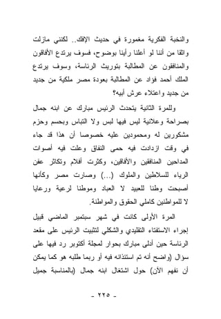 ‫ﻭﺍﻟﻨﺨﺒﺔ ﺍﻟﻔﻜﺭﻴﺔ ﻤﻐﻤﻭﺭﺓ ﻓﻲ ﺤﺩﻴﺙ ﺍﻹﻓﻙ.. ﻟﻜﻨﻨﻲ ﻤﺎﺯﻟﺕ‬
‫ﻭﺍﺜ ﹰﺎ ﻤﻥ ﺃﻨﻨﺎ ﻟﻭ ﺃﻋﻠﻨﺎ ﺭﺃﻴﻨﺎ ﺒﻭﻀﻭﺡ، ﻓﺴﻭﻑ ﻴﺭﺘﺩﻉ ﺍﻷﻓﺎﻗﻭﻥ‬
                                                  ‫ﻘ‬
‫ﻭﺍﻟﻤﻨﺎﻓﻘﻭﻥ ﻋﻥ ﺍﻟﻤﻁﺎﻟﺒﺔ ﺒﺘﻭﺭﻴﺙ ﺍﻟﺭﺌﺎﺴﺔ، ﻭﺴﻭﻑ ﻴﺭﺘﺩﻉ‬
‫ﺍﻟﻤﻠﻙ ﺃﺤﻤﺩ ﻓﺅﺍﺩ ﻋﻥ ﺍﻟﻤﻁﺎﻟﺒﺔ ﺒﻌﻭﺩﺓ ﻤﺼﺭ ﻤﻠﻜﻴﺔ ﻤﻥ ﺠﺩﻴﺩ‬
                            ‫ﻤﻥ ﺠﺩﻴﺩ ﻭﺍﻋﺘﻼﺀ ﻋﺭﺵ ﺃﺒﻴﻪ؟‬
‫ﻭﻟﻠﻤﺭﺓ ﺍﻟﺜﺎﻨﻴﺔ ﻴﺘﺤﺩﺙ ﺍﻟﺭﺌﻴﺱ ﻤﺒﺎﺭﻙ ﻋﻥ ﺍﺒﻨﻪ ﺠﻤﺎل‬
‫ﺒﺼﺭﺍﺤﺔ ﻭﻋﻼﻨﻴﺔ ﻟﻴﺱ ﻓﻴﻬﺎ ﻟﺒﺱ ﻭﻻ ﺍﻟﺘﺒﺎﺱ ﻭﺒﺤﺴﻡ ﻭﺤﺯﻡ‬
‫ﻤﺸﻜﻭﺭﻴﻥ ﻟﻪ ﻭﻤﺤﻤﻭﺩﻴﻥ ﻋﻠﻴﻪ ﺨﺼﻭ ‪‬ﺎ ﺃﻥ ﻫﺫﺍ ﻗﺩ ﺠﺎﺀ‬
               ‫ﺼ‬
‫ﻓﻲ ﻭﻗﺕ ﺍﺯﺩﺍﺩﺕ ﻓﻴﻪ ﺤﻤﻰ ﺍﻟﻨﻔﺎﻕ ﻭﻋﻠﺕ ﻓﻴﻪ ﺃﺼﻭﺍﺕ‬
‫ﺍﻟﻤﺩﺍﺤﻴﻥ ﺍﻟﻤﻨﺎﻓﻘﻴﻥ ﻭﺍﻷﻓﺎﻗﻴﻥ، ﻭﻜﺜﺭﺕ ﺃﻓﻼﻡ ﻭﺘﻜﺎﺜﺭ ﻋﻔﻥ‬
‫ﺍﻟﺭﻴﺎﺀ ﻟﻠﺴﻼﻁﻴﻥ ﻭﺍﻟﻤﻠﻭﻙ )...( ﻭﺼﺎﺭﺕ ﻤﺼﺭ ﻭﻜﺄﻨﻬﺎ‬
‫ﺃﺼﺒﺤﺕ ﻭﻁﻨﺎ ﻟﻠﻌﺒﻴﺩ ﻻ ﺍﻟﻌﺒﺎﺩ ﻭﻤﻭﻁﻨﺎ ﻟﺭﻋﻴﺔ ﻭﺭﻋﺎﻴﺎ‬
              ‫ﹰ‬                      ‫ﹰ‬
                   ‫ﻻ ﻟﻠﻤﻭﺍﻁﻨﻴﻥ ﻜﺎﻤﻠﻲ ﺍﻟﺤﻘﻭﻕ ﻭﺍﻟﻤﻭﺍﻁﻨﺔ.‬
‫ﺍﻟﻤﺭﺓ ﺍﻷﻭﻟﻰ ﻜﺎﻨﺕ ﻓﻲ ﺸﻬﺭ ﺴﺒﺘﻤﺒﺭ ﺍﻟﻤﺎﻀﻲ ﻗﺒﻴل‬
‫ﺇﺠﺭﺍﺀ ﺍﻻﺴﺘﻔﺘﺎﺀ ﺍﻟﺘﻘﻠﻴﺩﻱ ﻭﺍﻟﺸﻜﻠﻲ ﻟﺘﺜﺒﻴﺕ ﺍﻟﺭﺌﻴﺱ ﻋﻠﻰ ﻤﻘﻌﺩ‬
‫ﺍﻟﺭﺌﺎﺴﺔ ﺤﻴﻥ ﺃﺩﻟﻰ ﻤﺒﺎﺭﻙ ﺒﺤﻭﺍﺭ ﻟﻤﺠﻠﺔ ﺃﻜﺘﻭﺒﺭ ﺭﺩ ﻓﻴﻬﺎ ﻋﻠﻰ‬
‫ﺴﺅﺍل )ﻭﺍﻀﺢ ﺃﻨﻪ ﺘﻡ ﺍﺴﺘﺌﺫﺍﻨﻪ ﻓﻴﻪ ﺃﻭ ﺭﺒﻤﺎ ﻁﻠﺒﻪ ﻫﻭ ﻜﻤﺎ ﻴﻤﻜﻥ‬
‫ﺃﻥ ﻨﻔﻬﻡ ﺍﻵﻥ( ﺤﻭل ﺍﺸﺘﻐﺎل ﺍﺒﻨﻪ ﺠﻤﺎل )ﺒﺎﻟﻤﻨﺎﺴﺒﺔ ﺠﻤﻴل‬


                    ‫- ٥٢٢ -‬
 