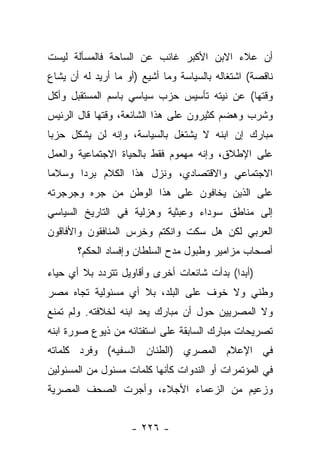 ‫ﺃﻥ ﻋﻼﺀ ﺍﻻﺒﻥ ﺍﻷﻜﺒﺭ ﻏﺎﺌﺏ ﻋﻥ ﺍﻟﺴﺎﺤﺔ ﻓﺎﻟﻤﺴﺄﻟﺔ ﻟﻴﺴﺕ‬
‫ﻨﺎﻗﺼﺔ( ﺍﺸﺘﻐﺎﻟﻪ ﺒﺎﻟﺴﻴﺎﺴﺔ ﻭﻤﺎ ﺃﺸﻴﻊ )ﺃﻭ ﻤﺎ ﺃﺭﻴﺩ ﻟﻪ ﺃﻥ ﻴﺸﺎﻉ‬
‫ﻭﻗﺘﻬﺎ( ﻋﻥ ﻨﻴﺘﻪ ﺘﺄﺴﻴﺱ ﺤﺯﺏ ﺴﻴﺎﺴﻲ ﺒﺎﺴﻡ ﺍﻟﻤﺴﺘﻘﺒل ﻭﺃﻜل‬
‫ﻭﺸﺭﺏ ﻭﻫﻀﻡ ﻜﺜﻴﺭﻭﻥ ﻋﻠﻰ ﻫﺫﺍ ﺍﻟﺸﺎﺌﻌﺔ، ﻭﻗﺘﻬﺎ ﻗﺎل ﺍﻟﺭﺌﻴﺱ‬
‫ﻤﺒﺎﺭﻙ ﺇﻥ ﺍﺒﻨﻪ ﻻ ﻴﺸﺘﻐل ﺒﺎﻟﺴﻴﺎﺴﺔ، ﻭﺇﻨﻪ ﻟﻥ ﻴﺸﻜل ﺤﺯﺒﺎ‬
 ‫‪‬‬
‫ﻋﻠﻰ ﺍﻹﻁﻼﻕ، ﻭﺇﻨﻪ ﻤﻬﻤﻭﻡ ﻓﻘﻁ ﺒﺎﻟﺤﻴﺎﺓ ﺍﻻﺠﺘﻤﺎﻋﻴﺔ ﻭﺍﻟﻌﻤل‬
‫ﺍﻻﺠﺘﻤﺎﻋﻲ ﻭﺍﻻﻗﺘﺼﺎﺩﻱ، ﻭﻨﺯل ﻫﺫﺍ ﺍﻟﻜﻼﻡ ﺒﺭﺩﺍ ﻭﺴﻼﻤﺎ‬
 ‫‪‬‬     ‫‪‬‬
‫ﻋﻠﻰ ﺍﻟﺫﻴﻥ ﻴﺨﺎﻓﻭﻥ ﻋﻠﻰ ﻫﺫﺍ ﺍﻟﻭﻁﻥ ﻤﻥ ﺠﺭﻩ ﻭﺠﺭﺠﺭﺘﻪ‬
‫ﺇﻟﻰ ﻤﻨﺎﻁﻕ ﺴﻭﺩﺍﺀ ﻭﻋﺒﺜﻴﺔ ﻭﻫﺯﻟﻴﺔ ﻓﻲ ﺍﻟﺘﺎﺭﻴﺦ ﺍﻟﺴﻴﺎﺴﻲ‬
‫ﺍﻟﻌﺭﺒﻲ ﻟﻜﻥ ﻫل ﺴﻜﺕ ﻭﺍﻨﻜﺘﻡ ﻭﺨﺭﺱ ﺍﻟﻤﻨﺎﻓﻘﻭﻥ ﻭﺍﻷﻓﺎﻗﻭﻥ‬
       ‫ﺃﺼﺤﺎﺏ ﻤﺯﺍﻤﻴﺭ ﻭﻁﺒﻭل ﻤﺩﺡ ﺍﻟﺴﻠﻁﺎﻥ ﻭﺇﻓﺴﺎﺩ ﺍﻟﺤﻜﻡ؟‬
‫)ﺃﺒ ‪‬ﺍ( ﺒﺩﺃﺕ ﺸﺎﺌﻌﺎﺕ ﺃﺨﺭﻯ ﻭﺃﻗﺎﻭﻴل ﺘﺘﺭﺩﺩ ﺒﻼ ﺃﻱ ﺤﻴﺎﺀ‬
                                            ‫ﺩ‬
‫ﻭﻁﻨﻲ ﻭﻻ ﺨﻭﻑ ﻋﻠﻰ ﺍﻟﺒﻠﺩ، ﺒﻼ ﺃﻱ ﻤﺴﺌﻭﻟﻴﺔ ﺘﺠﺎﻩ ﻤﺼﺭ‬
‫ﻭﻻ ﺍﻟﻤﺼﺭﻴﻴﻥ ﺤﻭل ﺃﻥ ﻤﺒﺎﺭﻙ ﻴﻌﺩ ﺍﺒﻨﻪ ﻟﺨﻼﻓﺘﻪ. ﻭﻟﻡ ﺘﻤﻨﻊ‬
‫ﺘﺼﺭﻴﺤﺎﺕ ﻤﺒﺎﺭﻙ ﺍﻟﺴﺎﺒﻘﺔ ﻋﻠﻰ ﺍﺴﺘﻔﺘﺎﺌﻪ ﻤﻥ ﺫﻴﻭﻉ ﺼﻭﺭﺓ ﺍﺒﻨﻪ‬
‫ﻓﻲ ﺍﻹﻋﻼﻡ ﺍﻟﻤﺼﺭﻱ )ﺍﻟﻁﻨﺎﻥ ﺍﻟﺴﻔﻴﻪ( ﻭﻓﺭﺩ ﻜﻠﻤﺎﺘﻪ‬
‫ﻓﻲ ﺍﻟﻤﺅﺘﻤﺭﺍﺕ ﺃﻭ ﺍﻟﻨﺩﻭﺍﺕ ﻜﺄﻨﻬﺎ ﻜﻠﻤﺎﺕ ﻤﺴﺌﻭل ﻤﻥ ﺍﻟﻤﺴﺌﻭﻟﻴﻥ‬
‫ﻭﺯﻋﻴﻡ ﻤﻥ ﺍﻟﺯﻋﻤﺎﺀ ﺍﻷﺠﻼﺀ، ﻭﺃﺠﺭﺕ ﺍﻟﺼﺤﻑ ﺍﻟﻤﺼﺭﻴﺔ‬


                    ‫- ٦٢٢ -‬
 