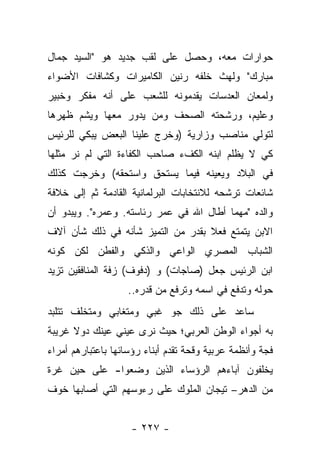 ‫ﺤﻭﺍﺭﺍﺕ ﻤﻌﻪ، ﻭﺤﺼل ﻋﻠﻰ ﻟﻘﺏ ﺠﺩﻴﺩ ﻫﻭ "ﺍﻟﺴﻴﺩ ﺠﻤﺎل‬
‫ﻤﺒﺎﺭﻙ" ﻭﻟﻬﺙ ﺨﻠﻔﻪ ﺭﻨﻴﻥ ﺍﻟﻜﺎﻤﻴﺭﺍﺕ ﻭﻜﺸﺎﻓﺎﺕ ﺍﻷﻀﻭﺍﺀ‬
‫ﻭﻟﻤﻌﺎﻥ ﺍﻟﻌﺩﺴﺎﺕ ﻴﻘﺩﻤﻭﻨﻪ ﻟﻠﺸﻌﺏ ﻋﻠﻰ ﺃﻨﻪ ﻤﻔﻜﺭ ﻭﺨﺒﻴﺭ‬
‫ﻭﻋﻠﻴﻡ، ﻭﺭﺸﺤﺘﻪ ﺍﻟﺼﺤﻑ ﻭﻤﻥ ﻴﺩﻭﺭ ﻤﻌﻬﺎ ﻭﻴﺸﻡ ﻅﻬﺭﻫﺎ‬
‫ﻟﺘﻭﻟﻲ ﻤﻨﺎﺼﺏ ﻭﺯﺍﺭﻴﺔ )ﻭﺨﺭﺝ ﻋﻠﻴﻨﺎ ﺍﻟﺒﻌﺽ ﻴﺒﻜﻲ ﻟﻠﺭﺌﻴﺱ‬
‫ﻜﻲ ﻻ ﻴﻅﻠﻡ ﺍﺒﻨﻪ ﺍﻟﻜﻑﺀ ﺼﺎﺤﺏ ﺍﻟﻜﻔﺎﺀﺓ ﺍﻟﺘﻲ ﻟﻡ ﻨﺭ ﻤﺜﻠﻬﺎ‬
      ‫‪‬‬
‫ﻓﻲ ﺍﻟﺒﻼﺩ ﻭﻴﻌﻴﻨﻪ ﻓﻴﻤﺎ ﻴﺴﺘﺤﻕ ﻭﺍﺴﺘﺤﻘﻪ( ﻭﺨﺭﺠﺕ ﻜﺫﻟﻙ‬
‫ﺸﺎﺌﻌﺎﺕ ﺘﺭﺸﺤﻪ ﻟﻼﻨﺘﺨﺎﺒﺎﺕ ﺍﻟﺒﺭﻟﻤﺎﻨﻴﺔ ﺍﻟﻘﺎﺩﻤﺔ ﺜﻡ ﺇﻟﻰ ﺨﻼﻓﺔ‬
‫ﻭﺍﻟﺩﻩ "ﻤﻬﻤﺎ ﺃﻁﺎل ﺍﷲ ﻓﻲ ﻋﻤﺭ ﺭﺌﺎﺴﺘﻪ. ﻭﻋﻤﺭﻩ". ﻭﻴﺒﺩﻭ ﺃﻥ‬
‫ﺍﻻﺒﻥ ﻴﺘﻤﺘﻊ ﻓﻌﻼ ﺒﻘﺩﺭ ﻤﻥ ﺍﻟﺘﻤﻴﺯ ﺸﺄﻨﻪ ﻓﻲ ﺫﻟﻙ ﺸﺄﻥ ﺁﻻﻑ‬
                                   ‫ﹰ‬
‫ﺍﻟﺸﺒﺎﺏ ﺍﻟﻤﺼﺭﻱ ﺍﻟﻭﺍﻋﻲ ﻭﺍﻟﺫﻜﻲ ﻭﺍﻟﻔﻁﻥ ﻟﻜﻥ ﻜﻭﻨﻪ‬
‫ﺍﺒﻥ ﺍﻟﺭﺌﻴﺱ ﺠﻌل )ﺼﺎﺠﺎﺕ( ﻭ )ﺩﻓﻭﻑ( ﺯﻓﺔ ﺍﻟﻤﻨﺎﻓﻘﻴﻥ ﺘﺯﻴﺩ‬
                    ‫ﺤﻭﻟﻪ ﻭﺘﺩﻓﻊ ﻓﻲ ﺍﺴﻤﻪ ﻭﺘﺭﻓﻊ ﻤﻥ ﻗﺩﺭﻩ..‬
‫ﺴﺎﻋﺩ ﻋﻠﻰ ﺫﻟﻙ ﺠﻭ ﻏﺒﻲ ﻭﻤﺘﻐﺎﺒﻲ ﻭﻤﺘﺨﻠﻑ ﺘﺘﻠﺒﺩ‬
‫ﺒﻪ ﺃﺠﻭﺍﺀ ﺍﻟﻭﻁﻥ ﺍﻟﻌﺭﺒﻲ؛ ﺤﻴﺙ ﻨﺭﻯ ﻋﻴﻨﻲ ﻋﻴﻨﻙ ﺩﻭﻻ ﻏﺭﻴﺒﺔ‬
      ‫ﹰ‬
‫ﻓﺠﺔ ﻭﺃﻨﻅﻤﺔ ﻋﺭﺒﻴﺔ ﻭﻗﺤﺔ ﺘﻘﺩﻡ ﺃﺒﻨﺎﺀ ﺭﺅﺴﺎﺌﻬﺎ ﺒﺎﻋﺘﺒﺎﺭﻫﻡ ﺃﻤﺭﺍﺀ‬
‫ﻴﺨﻠﻔﻭﻥ ﺁﺒﺎﺀﻫﻡ ﺍﻟﺭﺅﺴﺎﺀ ﺍﻟﺫﻴﻥ ﻭﻀﻌﻭﺍ- ﻋﻠﻰ ﺤﻴﻥ ﻏﺭﺓ‬
‫ﻤﻥ ﺍﻟﺩﻫﺭ– ﺘﻴﺠﺎﻥ ﺍﻟﻤﻠﻭﻙ ﻋﻠﻰ ﺭﺀﻭﺴﻬﻡ ﺍﻟﺘﻲ ﺃﺼﺎﺒﻬﺎ ﺨﻭﻑ‬


                    ‫- ٧٢٢ -‬
 