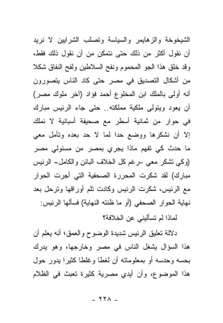 ‫ﺍﻟﺸﻴﺨﻭﺨﺔ ﻭﺍﻟﺯﻫﺎﻴﻤﺭ ﻭﺍﻟﺴﻴﺎﺴﺔ ﻭﺘﺼﻠﺏ ﺍﻟﺸﺭﺍﻴﻴﻥ ﻻ ﻨﺭﻴﺩ‬
‫ﺃﻥ ﻨﻘﻭل ﺃﻜﺜﺭ ﻤﻥ ﺫﻟﻙ ﺤﺘﻰ ﻨﺘﻤﻜﻥ ﻤﻥ ﺃﻥ ﻨﻘﻭل ﺫﻟﻙ ﻓﻘﻁ،‬
‫ﻭﻗﺩ ﺨﻠﻕ ﻫﺫﺍ ﺍﻟﺠﻭ ﺍﻟﻤﺤﻤﻭﻡ ﻭﻨﻔﺢ ﺍﻟﺴﻼﻁﻴﻥ ﻭﻟﻔﺢ ﺍﻟﻨﻔﺎﻕ ﺸﻜﻼ‬
‫ﹰ‬
‫ﻤﻥ ﺃﺸﻜﺎل ﺍﻟﺘﺼﺩﻴﻕ ﻓﻲ ﻤﺼﺭ ﺤﺘﻰ ﻜﺎﺩ ﺍﻟﻨﺎﺱ ﻴﺘﺼﻭﺭﻭﻥ‬
‫ﺃﻨﻪ ﺃﻭﻟﻰ ﺒﺎﻟﻤﻠﻙ ﺍﺒﻥ ﺍﻟﻤﺨﻠﻭﻉ ﺃﺤﻤﺩ ﻓﺅﺍﺩ )ﺁﺨﺭ ﻤﻠﻭﻙ ﻤﺼﺭ(‬
‫ﺃﻥ ﻴﻌﻭﺩ ﻭﻴﺘﻭﻟﻰ ﻤﻠﻜﻴﺔ ﻤﻤﻠﻜﺘﻪ.. ﺤﺘﻰ ﺠﺎﺀ ﺍﻟﺭﺌﻴﺱ ﻤﺒﺎﺭﻙ‬
‫ﻓﻲ ﺤﻭﺍﺭ ﻤﻥ ﺜﻤﺎﻨﻴﺔ ﺃﺴﻁﺭ ﻤﻊ ﺼﺤﻴﻔﺔ ﺃﺴﺒﺎﻨﻴﺔ ﻻ ﻨﻤﻠﻙ‬
‫ﺇﻻ ﺃﻥ ﻨﺸﻜﺭﻫﺎ ﻭﻭﻀﻊ ﺤﺩﺍ ﻟﻤﺎ ﻻ ﺤﺩ ﺒﻌﺩﻩ ﻭﺘﺄﻤل ﻤﻌﻲ‬
                         ‫‪‬‬
‫ﻤﺎ ﺤﺩﺙ ﻜﻲ ﺘﻔﻬﻡ ﻤﺎﺫﺍ ﻴﺠﺭﻱ ﺒﻤﺼﺭ ﻤﻥ ﻤﺴﺌﻭﻟﻲ ﻤﺼﺭ‬
‫)ﻭﻜﻲ ﺘﺸﻜﺭ ﻤﻌﻲ –ﺭﻏﻡ ﻜل ﺍﻟﺨﻼﻑ ﺍﻟﺒﺎﺌﻥ ﻭﺍﻟﻜﺎﻤل- ﺍﻟﺭﺌﻴﺱ‬
‫ﻤﺒﺎﺭﻙ( ﻟﻘﺩ ﺸﻜﺭﺕ ﺍﻟﻤﺤﺭﺭﺓ ﺍﻟﺼﺤﻔﻴﺔ ﺍﻟﺘﻲ ﺃﺠﺭﺕ ﺍﻟﺤﻭﺍﺭ‬
‫ﻤﻊ ﺍﻟﺭﺌﻴﺱ، ﺸﻜﺭﺕ ﺍﻟﺭﺌﻴﺱ ﻭﻜﺎﺩﺕ ﺘﻠﻡ ﺃﻭﺭﺍﻗﻬﺎ ﻭﺘﺭﺤل ﺒﻌﺩ‬
  ‫ﻨﻬﺎﻴﺔ ﺍﻟﺤﻭﺍﺭ ﺍﻟﺼﺤﻔﻲ )ﺃﻭ ﻤﺎ ﻅﻨﺘﻪ ﺍﻟﻨﻬﺎﻴﺔ( ﻓﺴﺄﻟﻬﺎ ﺍﻟﺭﺌﻴﺱ:‬
                        ‫ﻟﻤﺎﺫﺍ ﻟﻡ ﺘﺴﺄﻟﻴﻨﻲ ﻋﻥ ﺍﻟﺨﻼﻓﺔ؟‬
‫ﺩﻻﻟﺔ ﺘﻌﻠﻴﻕ ﺍﻟﺭﺌﻴﺱ ﺸﺩﻴﺩﺓ ﺍﻟﻭﻀﻭﺡ ﻭﺍﻟﻌﻤﻕ؛ ﺃﻨﻪ ﻴﻌﻠﻡ ﺃﻥ‬
‫ﻫﺫﺍ ﺍﻟﺴﺅﺍل ﻴﺸﻐل ﺍﻟﻨﺎﺱ ﻓﻲ ﻤﺼﺭ ﻭﺨﺎﺭﺠﻬﺎ، ﻭﻫﻭ ﻴﺩﺭﻙ‬
‫ﺒﺤﺴﻪ ﻭﺤﺩﺴﻪ ﺃﻭ ﺒﻤﻌﻠﻭﻤﺎﺘﻪ ﺃﻥ ﻟﻐﻁﺎ ﻭﻏﻠﻁﺎ ﻜﺜﻴ ‪‬ﺍ ﻴﺩﻭﺭ ﺤﻭل‬
          ‫ﹰ ﺭ‬          ‫ﹰ‬
‫ﻫﺫﺍ ﺍﻟﻤﻭﻀﻭﻉ، ﻭﺃﻥ ﺃﻴﺩﻱ ﻤﺼﺭﻴﺔ ﻜﺜﻴﺭﺓ ﺘﻌﺒﺙ ﻓﻲ ﺍﻟﻅﻼﻡ‬


                    ‫- ٨٢٢ -‬
 