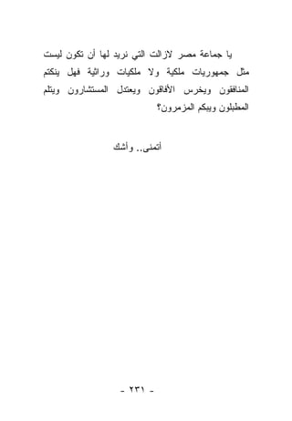 ‫ﻴﺎ ﺠﻤﺎﻋﺔ ﻤﺼﺭ ﻻﺯﺍﻟﺕ ﺍﻟﺘﻲ ﻨﺭﻴﺩ ﻟﻬﺎ ﺃﻥ ﺘﻜﻭﻥ ﻟﻴﺴﺕ‬
‫ﻤﺜل ﺠﻤﻬﻭﺭﻴﺎﺕ ﻤﻠﻜﻴﺔ ﻭﻻ ﻤﻠﻜﻴﺎﺕ ﻭﺭﺍﺜﻴﺔ ﻓﻬل ﻴﻨﻜﺘﻡ‬
‫ﺍﻟﻤﻨﺎﻓﻘﻭﻥ ﻭﻴﺨﺭﺱ ﺍﻷﻓﺎﻗﻭﻥ ﻭﻴﻌﺘﺩل ﺍﻟﻤﺴﺘﺸﺎﺭﻭﻥ ﻭﻴﺘﻠﻡ‬
                            ‫ﺍﻟﻤﻁﺒﻠﻭﻥ ﻭﻴﺒﻜﻡ ﺍﻟﻤﺯﻤﺭﻭﻥ؟‬


                ‫ﺃﺘﻤﻨﻰ.. ﻭﺃﺸﻙ‬




                  ‫- ١٣٢ -‬
 