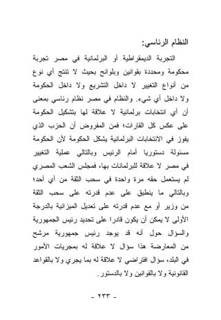 ‫ﺍﻟﻨﻅﺎﻡ ﺍﻟﺭﺌﺎﺴﻲ:‬
‫ﺍﻟﺘﺠﺭﺒﺔ ﺍﻟﺩﻴﻤﻘﺭﺍﻁﻴﺔ ﺃﻭ ﺍﻟﺒﺭﻟﻤﺎﻨﻴﺔ ﻓﻲ ﻤﺼﺭ ﺘﺠﺭﺒﺔ‬
‫ﻤﺤﻜﻭﻤﺔ ﻭﻤﺤﺩﺩﺓ ﺒﻘﻭﺍﻨﻴﻥ ﻭﺒﻠﻭﺍﺌﺢ ﺒﺤﻴﺙ ﻻ ﺘﻨﺘﺞ ﺃﻱ ﻨﻭﻉ‬
‫ﻤﻥ ﺃﻨﻭﺍﻉ ﺍﻟﺘﻐﻴﻴﺭ ﻻ ﺩﺍﺨل ﺍﻟﺘﺸﺭﻴﻊ ﻭﻻ ﺩﺍﺨل ﺍﻟﺤﻜﻭﻤﺔ‬
‫ﻭﻻ ﺩﺍﺨل ﺃﻱ ﺸﻲﺀ. ﻭﺍﻟﻨﻅﺎﻡ ﻓﻲ ﻤﺼﺭ ﻨﻅﺎﻡ ﺭﺌﺎﺴﻲ ﺒﻤﻌﻨﻰ‬
‫ﺃﻥ ﺃﻱ ﺍﻨﺘﺨﺎﺒﺎﺕ ﺒﺭﻟﻤﺎﻨﻴﺔ ﻻ ﻋﻼﻗﺔ ﻟﻬﺎ ﺒﺘﺸﻜﻴل ﺍﻟﺤﻜﻭﻤﺔ‬
‫ﻋﻠﻰ ﻋﻜﺱ ﻜل ﺍﻟﻘﺎﺭﺍﺕ؛ ﻓﻤﻥ ﺍﻟﻤﻔﺭﻭﺽ ﺃﻥ ﺍﻟﺤﺯﺏ ﺍﻟﺫﻱ‬
‫ﻴﻔﻭﺯ ﻓﻲ ﺍﻻﻨﺘﺨﺎﺒﺎﺕ ﺍﻟﺒﺭﻟﻤﺎﻨﻴﺔ ﻴﺸﻜل ﺍﻟﺤﻜﻭﻤﺔ ﻷﻥ ﺍﻟﺤﻜﻭﻤﺔ‬
‫ﻤﺴﺌﻭﻟﺔ ﺩﺴﺘﻭﺭ ‪‬ﺎ ﺃﻤﺎﻡ ﺍﻟﺭﺌﻴﺱ ﻭﺒﺎﻟﺘﺎﻟﻲ ﻋﻤﻠﻴﺔ ﺍﻟﺘﻐﻴﻴﺭ‬
                                    ‫ﻴ‬
‫ﻓﻲ ﻤﺼﺭ ﻻ ﻋﻼﻗﺔ ﻟﻠﺒﺭﻟﻤﺎﻨﺎﺕ ﺒﻬﺎ، ﻓﻤﺠﻠﺱ ﺍﻟﺸﻌﺏ ﺍﻟﻤﺼﺭﻱ‬
‫ﻟﻡ ﻴﺴﺘﻌﻤل ﺤﻘﻪ ﻤﺭﺓ ﻭﺍﺤﺩﺓ ﻓﻲ ﺴﺤﺏ ﺍﻟﺜﻘﺔ ﻤﻥ ﺃﻱ ﺃﺤﺩ؛‬
‫ﻭﺒﺎﻟﺘﺎﻟﻲ ﻤﺎ ﻴﻨﻁﺒﻕ ﻋﻠﻰ ﻋﺩﻡ ﻗﺩﺭﺘﻪ ﻋﻠﻰ ﺴﺤﺏ ﺍﻟﺜﻘﺔ‬
‫ﻤﻥ ﻭﺯﻴﺭ ﺃﻭ ﻤﻊ ﻋﺩﻡ ﻗﺩﺭﺘﻪ ﻋﻠﻰ ﺘﻌﺩﻴل ﺍﻟﻤﻴﺯﺍﻨﻴﺔ ﺒﺎﻟﺩﺭﺠﺔ‬
‫ﺍﻷﻭﻟﻰ ﻻ ﻴﻤﻜﻥ ﺃﻥ ﻴﻜﻭﻥ ﻗﺎﺩ ‪‬ﺍ ﻋﻠﻰ ﺘﺤﺩﻴﺩ ﺭﺌﻴﺱ ﺍﻟﺠﻤﻬﻭﺭﻴﺔ‬
                          ‫ﺭ‬
‫ﻭﺍﻟﺴﺅﺍل ﺤﻭل ﺃﻨﻪ ﻗﺩ ﻴﻭﺠﺩ ﺭﺌﻴﺱ ﺠﻤﻬﻭﺭﻴﺔ ﻤﺭﺸﺢ‬
‫ﻤﻥ ﺍﻟﻤﻌﺎﺭﻀﺔ ﻫﺫﺍ ﺴﺅﺍل ﻻ ﻋﻼﻗﺔ ﻟﻪ ﺒﻤﺠﺭﻴﺎﺕ ﺍﻷﻤﻭﺭ‬
‫ﻓﻲ ﺍﻟﺒﻠﺩ، ﺴﺅﺍل ﺍﻓﺘﺭﺍﻀﻲ ﻻ ﻋﻼﻗﺔ ﻟﻪ ﺒﻤﺎ ﻴﺠﺭﻱ ﻭﻻ ﺒﺎﻟﻘﻭﺍﻋﺩ‬
                     ‫ﺍﻟﻘﺎﻨﻭﻨﻴﺔ ﻭﻻ ﺒﺎﻟﻘﻭﺍﻨﻴﻥ ﻭﻻ ﺒﺎﻟﺩﺴﺘﻭﺭ.‬

                   ‫- ٣٣٢ -‬
 