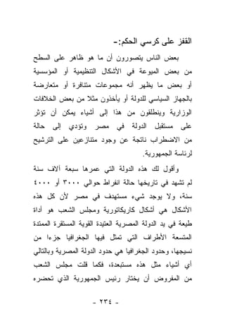 ‫ﺍﻟﻘﻔﺯ ﻋﻠﻰ ﻜﺭﺴﻲ ﺍﻟﺤﻜﻡ:-‬
‫ﺒﻌﺽ ﺍﻟﻨﺎﺱ ﻴﺘﺼﻭﺭﻭﻥ ﺃﻥ ﻤﺎ ﻫﻭ ﻅﺎﻫﺭ ﻋﻠﻰ ﺍﻟﺴﻁﺢ‬
‫ﻤﻥ ﺒﻌﺽ ﺍﻟﻤﻴﻭﻋﺔ ﻓﻲ ﺍﻷﺸﻜﺎل ﺍﻟﺘﻨﻅﻴﻤﻴﺔ ﺃﻭ ﺍﻟﻤﺅﺴﺴﻴﺔ‬
‫ﺃﻭ ﺒﻌﺽ ﻤﺎ ﻴﻅﻬﺭ ﺃﻨﻪ ﻤﺠﻤﻭﻋﺎﺕ ﻤﺘﻨﺎﻓﺭﺓ ﺃﻭ ﻤﺘﻌﺎﺭﻀﺔ‬
‫ﺒﺎﻟﺠﻬﺎﺯ ﺍﻟﺴﻴﺎﺴﻲ ﻟﻠﺩﻭﻟﺔ ﺃﻭ ﻴﺄﺨﺫﻭﻥ ﻤﺜﻼ ﻤﻥ ﺒﻌﺽ ﺍﻟﺨﻼﻓﺎﺕ‬
               ‫ﹰ‬
‫ﺍﻟﻭﺯﺍﺭﻴﺔ ﻭﻴﻨﻁﻠﻘﻭﻥ ﻤﻥ ﻫﺫﺍ ﺇﻟﻰ ﺃﺸﻴﺎﺀ ﻴﻤﻜﻥ ﺃﻥ ﺘﺅﺜﺭ‬
‫ﻋﻠﻰ ﻤﺴﺘﻘﺒل ﺍﻟﺩﻭﻟﺔ ﻓﻲ ﻤﺼﺭ ﻭﺘﺅﺩﻱ ﺇﻟﻰ ﺤﺎﻟﺔ‬
‫ﻤﻥ ﺍﻻﻀﻁﺭﺍﺏ ﻨﺎﺘﺠﺔ ﻋﻥ ﻭﺠﻭﺩ ﻤﺘﻨﺎﺯﻋﻴﻥ ﻋﻠﻰ ﺍﻟﺘﺭﺸﻴﺢ‬
                                       ‫ﻟﺭﺌﺎﺴﺔ ﺍﻟﺠﻤﻬﻭﺭﻴﺔ.‬
‫ﻭﺃﻗﻭل ﻟﻙ ﻫﺫﻩ ﺍﻟﺩﻭﻟﺔ ﺍﻟﺘﻲ ﻋﻤﺭﻫﺎ ﺴﺒﻌﺔ ﺁﻻﻑ ﺴﻨﺔ‬
‫ﻟﻡ ﺘﺸﻬﺩ ﻓﻲ ﺘﺎﺭﻴﺨﻬﺎ ﺤﺎﻟﺔ ﺍﻨﻔﺭﺍﻁ ﺤﻭﺍﻟﻲ ٠٠٠٣ ﺃﻭ ٠٠٠٤‬
‫ﺴﻨﺔ، ﻭﻻ ﻴﻭﺠﺩ ﺸﻲﺀ ﻤﺴﺘﻬﺩﻑ ﻓﻲ ﻤﺼﺭ ﻷﻥ ﻜل ﻫﺫﻩ‬
‫ﺍﻷﺸﻜﺎل ﻫﻲ ﺃﺸﻜﺎل ﻜﺎﺭﻴﻜﺎﺘﻭﺭﻴﺔ ﻭﻤﺠﻠﺱ ﺍﻟﺸﻌﺏ ﻫﻭ ﺃﺩﺍﺓ‬
‫ﻁﻴﻌﺔ ﻓﻲ ﻴﺩ ﺍﻟﺩﻭﻟﺔ ﺍﻟﻤﺼﺭﻴﺔ ﺍﻟﻌﺘﻴﺩﺓ ﺍﻟﻘﻭﻴﺔ ﺍﻟﻤﺴﺘﻘﺭﺓ ﺍﻟﻤﻤﺘﺩﺓ‬
‫ﺍﻟﻤﺘﺴﻌﺔ ﺍﻷﻁﺭﺍﻑ ﺍﻟﺘﻲ ﺘﻤﺜل ﻓﻴﻬﺎ ﺍﻟﺠﻐﺭﺍﻓﻴﺎ ﺠﺯﺀﺍ ﻤﻥ‬
    ‫‪‬‬
‫ﻨﺴﻴﺠﻬﺎ، ﻭﺤﺩﻭﺩ ﺍﻟﺠﻐﺭﺍﻓﻴﺎ ﻫﻲ ﺤﺩﻭﺩ ﺍﻟﺩﻭﻟﺔ ﺍﻟﻤﺼﺭﻴﺔ ﻭﺒﺎﻟﺘﺎﻟﻲ‬
‫ﺃﻱ ﺃﺸﻴﺎﺀ ﻤﺜل ﻫﺫﻩ ﻤﺴﺘﺒﻌﺩﺓ، ﻓﻜﻤﺎ ﻗﻠﺕ ﻤﺠﻠﺱ ﺍﻟﺸﻌﺏ‬
‫ﻤﻥ ﺍﻟﻤﻔﺭﻭﺽ ﺃﻥ ﻴﺨﺘﺎﺭ ﺭﺌﻴﺱ ﺍﻟﺠﻤﻬﻭﺭﻴﺔ ﺍﻟﺫﻱ ﺘﺤﻀﺭﻩ‬

                     ‫- ٤٣٢ -‬
 