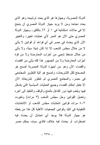 ‫ﺍﻟﺩﻭﻟﺔ ﺍﻟﻤﺼﺭﻴﺔ، ﻭﺠﻬﺎﺯﻫﺎ ﻫﻭ ﺍﻟﺫﻱ ﻴﺤﺩﺩ ﺘﺭﺸﻴﺤﻪ ﻭﻫﻭ ﺍﻟﺫﻱ‬
‫ﻴﺤﺩﺩ ﻨﺠﺎﺤﻪ ﻭﻤﻥ ﻻ ﻴﺭﻴﺩ ﺠﻬﺎﺯ ﺍﻟﺩﻭﻟﺔ ﺍﻟﻤﺼﺭﻱ ﺃﻥ ﻴﻨﺠﺢ‬
                                  ‫‪‬‬
‫ﺇﻻ ﻓﻲ ﺤﺎﻻﺕ ﺍﺴﺘﺜﻨﺎﺌﻴﺔ ﻓﻲ ١ ﺃﻭ ٢٪ ﺒﺎﻟﻜﺜﻴﺭ، ﻭﺠﻬﺎﺯ ﺍﻟﺩﻭﻟﺔ‬
‫ﺍﻟﻤﺼﺭﻱ ﺤﺘﻰ ﺍﻵﻥ ﻫﻭ ﺍﻟﻤﻤﺭ ﻷﻱ ﻋﻤﻠﻴﺎﺕ ﺘﻐﻴﻴﺭ، ﻭﺍﻟﺘﻐﻴﻴﺭ‬
‫ﺍﻵﻥ ﺍﻟﺫﻱ ﻴﺤﺩﺙ ﻓﻲ ﻤﺼﺭ ﻓﻲ ﺃﻱ ﻗﻭﺍﻋﺩ ﺃﻭ ﻗﻭﺍﻨﻴﻥ ﻻ ﻴﺄﺘﻲ‬
‫ﻻ ﻤﻥ ﺨﻼل ﻤﺠﻠﺱ ﺍﻟﺸﻌﺏ ﺇﻻ ﺇﺫﺍ ﻜﺎﻥ ﺸﻴ ًﺎ ﺴﻴ ًﺎ، ﻭﻻ ﻴﺄﺘﻲ‬
          ‫ﺌ ﺌ‬
‫ﻤﻥ ﺨﻼل ﻀﻐﻁ ﺸﻌﺒﻲ ﻤﻥ ﺃﺤﺯﺍﺏ ﺍﻟﻤﻌﺎﺭﻀﺔ ﻭﻻ ﻤﻥ ﻗﻭﺓ‬
‫ﺃﺤﺯﺍﺏ ﺍﻟﻤﻌﺎﺭﻀﺔ ﻭﻻ ﻤﻥ ﺍﻟﺠﻤﻬﻭﺭ ﻫﺫﺍ ﻜﻠﻪ ﻴﺄﺘﻲ ﻤﻥ ﺍﻟﻘﻀﺎﺀ‬
‫ﻭﺍﻟﻘﻀﺎﺀ ﺍﻵﻥ ﻭﻫﻭ ﻤﻥ ﺃﺠﻬﺯﺓ ﺍﻟﺩﻭﻟﺔ ﺍﻟﻤﺼﺭﻴﺔ ﺃﺼﺒﺢ ﻫﻭ‬
‫ﺍﻟﻤﺼﺤﺢ ﻟﻜل ﺍﻟﺘﺸﺭﻴﻌﺎﺕ، ﻭﺃﺼﺒﺢ ﻫﻭ ﺁﻟﻴﺔ ﺍﻟﺘﻁﻭﻴﺭ ﺍﻟﻤﺠﺘﻤﻌﻲ‬
‫ﻓﻲ ﻤﺼﺭ، ﻭﺍﻟﻤﺠﺘﻤﻊ ﺍﻟﻤﺼﺭﻱ ﻟﻡ ﺘﺘﻁﻭﺭ ﺘﺸﺭﻴﻌﺎﺘﻪ ﺍﻵﻥ‬
‫ﺇﻻ ﺒﻔﻌل ﺃﺤﻜﺎﻡ ﺍﻟﻘﻀﺎﺀ ﻭﺠﻤﻴﻊ ﺍﻟﻌﻤﻠﻴﺎﺕ ﺍﻟﺴﻴﺎﺴﻴﺔ ﺍﻟﺘﻲ ﻴﺘﺩﺨل‬
‫ﻓﻴﻬﺎ ﻭﻴﻠﻌﺏ ﻓﻴﻬﺎ ﺩﻭﺭ ﺍﻟﻔﺎﻋل ﺒﺎﻟﻤﻨﺢ ﻭﺍﻟﻭﻗﻑ ﻭﺍﻟﺘﻨﻔﻴﺫ ﺇﻟﻰ ﺁﺨﺭﻩ‬
‫ﻭﺘﻌﺩﻴل ﺍﻟﻘﻭﺍﻨﻴﻥ ﻭﺤل ﻤﺠﻠﺱ ﺍﻟﺸﻌﺏ )٣ ﻤﺭﺍﺕ( ﻭﺘﻐﻴﺭﺕ‬
‫٣-٤ ﻤﺭﺍﺕ ﻗﻭﺍﻨﻴﻥ ﺍﻨﺘﺨﺎﺒﺎﺕ ﻤﺠﻠﺱ ﺍﻟﺸﻌﺏ ﺃﻭ ﺍﻻﻨﺘﺨﺎﺒﺎﺕ‬
‫ﺍﻟﺘﻨﻔﻴﺫﻴﺔ ﻓﻲ ﺍﻟﺒﻠﺩ ﻭﻗﻭﺍﻨﻴﻥ ﺍﻟﺠﻤﻌﻴﺎﺕ ﺍﻷﻫﻠﻴﺔ ﻜل ﻫﺫﺍ ﻤﻥ ﻴﻔﻌﻠﻪ‬
      ‫‪‬‬
‫ﻫﻭ ﺠﻬﺎﺯ ﺍﻟﺩﻭﻟﺔ ﻓﻼ ﻴﻭﺠﺩ ﺃﻱ ﺍﺤﺘﻤﺎل ﺃﻥ ﻴﺤﺩﺙ ﻓﻴﻪ‬
‫ﺍﻀﻁﺭﺍﺏ ﺃﻭ ﻴﺤﺩﺙ ﻓﻴﻪ ﺨﻼﻑ ﻓﺎﻟﺫﻱ ﺴﻭﻑ ﻴﺤﻜﻡ ﻤﺼﺭ‬


                     ‫- ٥٣٢ -‬
 