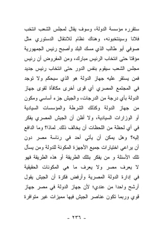 ‫ﺴﺘﻘﺭﺭﻩ ﻤﺅﺴﺴﺔ ﺍﻟﺩﻭﻟﺔ، ﻭﺴﻭﻑ ﻴﻘﺎل ﻟﻤﺠﻠﺱ ﺍﻟﺸﻌﺏ ﺍﻨﺘﺨﺏ‬
‫ﻓﻼﻨﺎ ﻭﺴﻴﻨﺘﺨﺒﻭﻨﻪ، ﻭﻫﻨﺎﻙ ﻨﻅﺎﻡ ﻟﻼﻨﺘﻘﺎل ﺍﻟﺩﺴﺘﻭﺭﻱ ﻤﺜل‬
                                             ‫ﹰ‬
‫ﺼﻭﻓﻲ ﺃﺒﻭ ﻁﺎﻟﺏ ﺍﻟﺫﻱ ﻤﺴﻙ ﺍﻟﺒﻠﺩ ﻭﺃﺼﺒﺢ ﺭﺌﻴﺱ ﺍﻟﺠﻤﻬﻭﺭﻴﺔ‬
‫ﻤﺅﻗﺘﺎ ﺤﺘﻰ ﺍﻨﺘﺨﺎﺏ ﺍﻟﺭﺌﻴﺱ ﻤﺒﺎﺭﻙ، ﻭﻤﻥ ﺍﻟﻤﻔﺭﻭﺽ ﺃﻥ ﺭﺌﻴﺱ‬
                                              ‫ﹰ‬
‫ﻤﺠﻠﺱ ﺍﻟﺸﻌﺏ ﺴﻴﻘﻭﻡ ﺒﻨﻔﺱ ﺍﻟﺩﻭﺭ ﺤﺘﻰ ﺍﻨﺘﺨﺎﺏ ﺭﺌﻴﺱ ﺠﺩﻴﺩ‬
‫ﻓﻤﻥ ﻴﺴﺘﻘﺭ ﻋﻠﻴﻪ ﺠﻬﺎﺯ ﺍﻟﺩﻭﻟﺔ ﻫﻭ ﺍﻟﺫﻱ ﺴﻴﺤﻜﻡ ﻭﻻ ﺘﻭﺠﺩ‬
‫ﻓﻲ ﺍﻟﻤﺠﺘﻤﻊ ﺍﻟﻤﺼﺭﻱ ﺃﻱ ﻗﻭﻯ ﺃﺨﺭﻯ ﻤﻜﺎﻓﺄﺓ ﻟﻘﻭﻯ ﺠﻬﺎﺯ‬
‫ﺍﻟﺩﻭﻟﺔ ﺒﺄﻱ ﺩﺭﺠﺔ ﻤﻥ ﺍﻟﺩﺭﺠﺎﺕ، ﻭﺍﻟﺠﻴﺵ ﺠﺯﺀ ﺃﺴﺎﺴﻲ ﻭﻤﻜﻭﻥ‬
‫ﻤﻥ ﺠﻬﺎﺯ ﺍﻟﺩﻭﻟﺔ ﻭﻜﺫﻟﻙ ﺍﻟﺸﺭﻁﺔ ﻭﺍﻟﻤﺅﺴﺴﺎﺕ ﺍﻟﺴﻴﺎﺩﻴﺔ‬
‫ﺃﻭ ﺍﻟﻭﺯﺍﺭﺍﺕ ﺍﻟﺴﻴﺎﺩﻴﺔ، ﻭﻻ ﺃﻅﻥ ﺃﻥ ﺍﻟﺠﻴﺵ ﺍﻟﻤﺼﺭﻱ ﻴﻔﻜﺭ‬
‫ﻓﻲ ﺃﻱ ﻟﺤﻅﺔ ﻤﻥ ﺍﻟﻠﺤﻅﺎﺕ ﺃﻥ ﻴﺨﺎﻟﻑ ﺫﻟﻙ. ﻟﻤﺎﺫﺍ؟ ﻭﻤﺎ ﺍﻟﺩﺍﻓﻊ‬
‫ﺇﻟﻴﻪ؟ ﻭﻫل ﻴﻤﻜﻥ ﺃﻥ ﻴﺄﺘﻲ ﺃﺤﺩ ﻓﻲ ﺭﺌﺎﺴﺔ ﻤﺼﺭ ﺩﻭﻥ‬
‫ﺃﻥ ﻴﺭﺍﻋﻲ ﺍﺨﺘﻴﺎﺭﺍﺕ ﺠﻤﻴﻊ ﺍﻷﺠﻬﺯﺓ ﺍﻟﻤﻜﻭﻨﺔ ﻟﻠﺩﻭﻟﺔ ﻭﻤﻥ ﻴﺴﺄل‬
     ‫‪‬‬
‫ﺘﻠﻙ ﺍﻷﺴﺌﻠﺔ ﻭ ﻤﻥ ﻴﻔﻜﺭ ﺒﺘﻠﻙ ﺍﻟﻁﺭﻴﻘﺔ ﺃﻭ ﻫﺫﻩ ﺍﻟﻁﺭﻴﻘﺔ ﻓﻬﻭ‬
                                     ‫‪‬‬
‫ﻻ ﻴﻌﺭﻑ ﻤﺼﺭ ﻭﻻ ﻴﻌﺭﻑ ﻤﺎ ﻫﻲ ﺍﻟﻤﻜﻭﻨﺎﺕ ﺍﻟﺤﻘﻴﻘﻴﺔ‬
‫ﻓﻲ ﺇﺩﺍﺭﺓ ﺍﻟﺩﻭﻟﺔ ﺍﻟﻤﺼﺭﻴﺔ ﻭﺃﺭﻓﺽ ﻓﻜﺭﺓ ﺃﻥ ﺍﻟﺠﻴﺵ ﻴﻘﻭل‬
‫ﺃﺭﺸﺢ ﻭﺍﺤﺩﺍ ﻤﻥ ﻋﻨﺩﻱ؛ ﻷﻥ ﺠﻬﺎﺯ ﺍﻟﺩﻭﻟﺔ ﻓﻲ ﻤﺼﺭ ﺠﻬﺎﺯ‬
                                     ‫‪‬‬
‫ﻗﻭﻱ ﻭﺭﺒﻤﺎ ﺘﻜﻭﻥ ﻋﻨﺎﺼﺭ ﺍﻟﺠﻴﺵ ﻓﻴﻬﺎ ﻤﻤﻴﺯﺍﺕ ﻏﻴﺭ ﻤﺘﻭﺍﻓﺭﺓ‬


                   ‫- ٦٣٢ -‬
 