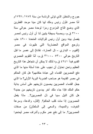 ‫ﺠﻭﺭﺝ ﻭﺍﺸﻨﻁﻥ ﺍﻟﺫﻱ ﺘﻭﻟﻰ ﺍﻟﺭﺌﺎﺴﺔ ﻤﻥ ﺴﻨﺔ ٩٨٧١-٧٩٧١ﻡ‬
‫ﺃﻤﺎ ﻤﺼﺭ ﻓﺄﻭل ﺭﺌﻴﺱ ﻭﻤﻠﻙ ﻟﻬﺎ ﻜﺎﻥ ﻤﻴﻨﺎ ﻤﻭﺤﺩ ﺍﻟﻘﻁﺭﻴﻥ‬
                                              ‫ﱠ‬
‫ﺍﻟﺫﻱ ﻭﻀﻊ ﺍﻟﺘﺎﺝ ﺍﻟﻤﺯﺩﻭﺝ ﺭﻤﺯﺍ ﻟﻭﺤﺩﺓ ﻤﺼﺭ ﺤﻭﺍﻟﻲ ﺴﻨﺔ‬
                     ‫‪‬‬
‫٠٠١٣ ﻕ.ﻡ، ﻭﺒﺤﺴﺒﺔ ﺒﺴﻴﻁﺔ ﻴﺘﺒﻴﻥ ﻟﻨﺎ ﺃﻥ ﺃﻭل ﺭﺌﻴﺱ ﻟﻤﺼﺭ‬
‫ﻴﻔﺼل ﺒﻴﻨﻪ ﻭﺒﻴﻥ ﺃﻭل ﺭﺌﻴﺱ ﻟﻠﻭﻻﻴﺎﺕ ﺍﻟﻤﺘﺤﺩﺓ ٠٠٩٤ ﻋﺎﻡ،‬
‫ﻭﺘﺭﺠﻊ ﺍﻟﻤﻭﺍﻗﻊ ﺍﻟﺤﻀﺎﺭﻴﺔ ﺍﻟﺘﻲ ﻅﻬﺭﺕ ﻓﻲ ﻤﺼﺭ‬
‫)ﺍﻟﻔﻴﻭﻡ – ﺍﻟﺒﺩﺍﺭﻱ – ﺘل ﺍﻟﻌﻤﺎﺭﺓ- ﻨﻘﺎﺩﺓ( ﺇﻟﻰ ﻋﺼﺭ ﻤﺎ ﻗﺒل‬
‫ﺍﻟﺘﺎﺭﻴﺦ ﺤﻭﺍﻟﻲ ٠٠٣٥ -٠٠١٣ ﻕ.ﻡ، ﺃﻤﺎ ﺍﻟﺘﻘﻭﻴﻡ ﺍﻟﻤﺼﺭﻱ‬
                ‫ﱠ‬
‫ﺍﻟﻘﺩﻴﻡ ﻓﺒﺩﺃ ١٤٢٤ ﻕ.ﻡ؛ ﻟﺫﻟﻙ ﻻ ﻴﻤﻜﻥ ﺃﻥ ﻨﺘﺠﺎﻫل ﻫﺫﺍ ﺍﻟﺘﺎﺭﻴﺦ‬
‫ﺍﻟﻌﻅﻴﻡ ﻭﻨﺤﻥ ﻨﺤﺎﻭل ﺃﻥ ﻨﺠﻴﺏ ﻋﻠﻰ ﻋﺩﺓ ﺃﺴﺌﻠﺔ ﻤﻨﻬﺎ ﻤﺎ ﺍﻟﺫﻱ‬
‫ﺩﻓﻊ ﺍﻟﻤﺼﺭﻴﻴﻥ ﺍﻟﻘﺩﻤﺎﺀ ﺇﻟﻰ ﻋﺒﺎﺩﺓ ﺤﻜﺎﻤﻬﻡ؟ ﻫل ﻜﺎﻥ ﺍﻟﺤﺎﻜﻡ‬
‫ﻓﻲ ﻤﺼﺭ ﺍﻟﻘﺩﻴﻤﺔ ﻫﻭ ﺼﺎﺤﺏ ﺍﻟﻀﺭﺒﺔ ﺍﻟﺒﺭﻴﺔ ﺍﻷﻭﻟﻰ؟ ﻤﺎ ﺍﻟﺫﻱ‬
‫ﺠﻌل ﺍﻟﻘﺩﻤﺎﺀ ﺍﻟﻤﺼﺭﻴﻴﻥ ﻴﺤﺴﺒﻭﻥ ﺘﺎﺭﻴﺨﻬﻡ ﻋﻠﻰ ﺃﺴﺎﺱ ﺒﺩﺍﻴﺔ‬
‫ﺤﻜﻡ ﺍﻟﻤﻠﻙ ﻓﺈﺫﺍ ﺠﺎﺀ ﻤﻠﻙ ﺁﺨﺭ ﻴﺒﺩﺀﻭﻥ ﺘﺎﺭﻴﺨﻬﻡ ﻤﻥ ﺠﺩﻴﺩ؟‬
‫ﻫل ﻜﺎﻥ ﺍﻟﻨﻴل ﺴﺒﺒﺎ ﻓﻲ ﺫل ﺍﻟﻤﺼﺭﻴﻴﻥ؟.. ﻤﺎﺫﺍ ﻴﻔﻌل‬
                             ‫‪‬‬
‫ﺍﻟﻤﺼﺭﻴﻭﻥ ﺇﺫﺍ ﻤﺎﺕ ﻜﻠﺏ ﺍﻟﺤﺎﻜﻡ؟. )ﺍﻟﺫل، ﻭﺍﻟﺩﻋﺔ، ﻭﺴﺭﻋﺔ‬
‫ﺍﻟﺨﻭﻑ، ﻭﺍﻟﻨﻤﻴﻤﺔ، ﻭﺍﻟﺴﻌﻲ ﺇﻟﻰ ﺍﻟﺴﻠﻁﺎﻥ( ﻤﻥ ﺼﻔﺎﺕ‬
‫ﺍﻟﻤﺼﺭﻴﻴﻥ؟. ﻤﺎ ﺇﻟﻰ ﺩﻓﻊ ﻋﻤﺭ ﻤﻜﺭﻡ ﻭﺃﺸﺭﺍﻑ ﻤﺼﺭ ﻟﻴﻤﻨﺤﻭﺍ‬


                     ‫- ٣٢ -‬
 