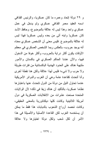 ‫ﻭ ٩٢ ﺩﻭﻟﺔ ﺇﺘﺤﺎﺩ ﻭﻋﻤﺭﻩ ﻤﺎ ﻜﺎﻥ ﻋﺴﻜﺭﻴﺎ، ﻭﺍﻟﺭﺌﻴﺱ ﺍﻟﻘﺫﺍﻓﻲ‬
                  ‫‪‬‬
‫ﺍﺴﻤﻪ ﺍﻟﻌﻘﻴﺩ ﻤﻌﻤﺭ ﺍﻟﻘﺫﺍﻓﻲ ﻋﺴﻜﺭﻱ ﻭﻟﻡ ﻴﺩﺨل ﻓﻲ ﻋﻤل‬
‫ﻋﺴﻜﺭﻱ ﻭﺍﺤﺩ ﻭﻫﺫﺍ ﻟﻴﺱ ﻟﻪ ﻋﻼﻗﺔ ﺒﺎﻟﻤﻭﻀﻭﻉ، ﻭﺤﺎﻓﻅ ﺍﻷﺴﺩ‬
‫ﻜﺎﻥ ﻋﺴﻜﺭﻴﺎ ﻭﺍﺒﻨﻪ ﺃﺘﻰ ﻤﻥ ﺒﻌﺩﻩ ﻭﻟﻴﺱ ﻋﺴﻜﺭﻴﺎ ﻓﻬﺫﺍ ﻟﻴﺱ‬
          ‫‪‬‬                             ‫‪‬‬
‫ﻟﻪ ﻋﻼﻗﺔ ﺒﺎﻟﻤﻭﻀﻭﻉ. ﻓﻠﻴﺱ ﻤﻌﻨﻰ ﺃﻥ ﺍﻟﺸﺨﺹ ﻋﺴﻜﺭﻱ ﻤﻌﻨﺎﻩ‬
‫ﺃﻨﻪ ﻴﻭﺠﺩ ﺤﺭﻭﺏ، ﺒﺎﻟﻌﻜﺱ ﺭﺒﻤﺎ ﺍﻟﺸﺨﺹ ﺍﻟﻌﺴﻜﺭﻱ ﻓﻲ ﻤﻌﻅﻡ‬
‫ﺍﻷﻭﻗﺎﺕ ﻴﻜﻭﻥ ﺃﻜﺜﺭ ﺩﺭﺍﻴﺔ ﺒﺎﻟﺤﺭﻭﺏ، ﻭﺃﻜﺜﺭ ﺨﻭ ﹰﺎ ﻤﻥ ﺍﻟﺩﺨﻭل‬
           ‫ﻓ‬
‫ﻓﻴﻬﺎ، ﻭﺍﻵﻥ ﻋﻨﺩﻨﺎ ﺍﻟﺤﺎﻜﻡ ﺍﻟﻌﺴﻜﺭﻱ ﻓﻲ ﺒﺎﻜﺴﺘﺎﻥ ﻭﺍﻷﻤﻭﺭ‬
‫ﻤﻠﺘﻬﺒﺔ ﻫﻨﺎﻙ ﻋﻠﻰ ﺍﻟﺤﺩﻭﺩ ﺍﻟﻬﻨﺩﻴﺔ ﺍﻟﺒﺎﻜﺴﺘﺎﻨﻴﺔ ﻤﻥ ﻓﺘﺭﺍﺕ ﻁﻭﻴﻠﺔ‬
‫ﻭﻻ ﺤﺭﺏ ﻭﻻ ﺸﻲﺀ؛ ﻓﻠﻴﺱ ﻟﻬﺫﺍ ﻋﻼﻗﺔ ﻭﻟﻜﻥ ﻫﻨﺎ ﻨﻘﻁﺔ ﺃﺨﺭﻯ‬
‫ﻭﺃﻨﺎ ﺃﺘﺤﺩﺙ ﻜﻘﺎﻋﺩﺓ ﻋﺎﻤﺔ ﻭﻫﻲ ﺃﻥ ﺍﻟﻐﺭﺏ ﻭﺍﻟﺩﻭﺍﺌﺭ ﺍﻷﻤﺭﻴﻜﻴﺔ‬
‫ﻋﻨﺩﻤﺎ ﺘﺤﺎﻭل ﺍﻟﻨﻴل ﻤﻥ ﺩﻭﻟﺔ ﻤﻥ ﺍﻟﺩﻭل ﺘﺘﺤﺩﺙ ﻋﻨﻬﺎ ﺒﺎﻋﺘﺒﺎﺭﻫﺎ‬
‫ﻨﻅﺎﻤﺎ ﻋﺴﻜﺭﻴﺎ، ﺒﺎﻟﺘﺄﻜﻴﺩ ﺃﻥ ﻫﻨﺎﻙ ﺯﻴﻔﺎ ﻓﻲ ﺫﻟﻙ؛ ﻷﻥ ﺍﻟﻭﻻﻴﺎﺕ‬
                    ‫ﹰ‬                      ‫‪‬‬      ‫‪‬‬
‫ﺍﻟﻤﺘﺤﺩﺓ ﺼﻨﻌﺕ ﻋﺸﺭﺍﺕ ﻤﻥ ﺍﻻﻨﻘﻼﺒﺎﺕ ﺍﻟﻌﺴﻜﺭﻴﺔ ﻓﻲ ﺩﻭل‬
‫ﺃﻤﺭﻴﻜﺎ ﺍﻟﻼﺘﻴﻨﻴﺔ ﻭﻜﺎﻨﺕ ﻜﻠﻬﺎ ﺩﻴﻜﺘﺎﺘﻭﺭﻴﺔ ﺒﺎﻟﻤﻌﻨﻰ ﺍﻟﺤﻘﻴﻘﻲ،‬
‫ﻭﻜﺎﻨﺕ ﺘﺤﺼﺩ ﺃﺭﻭﺍﺡ ﺍﻟﺸﻌﻭﺏ ﺒﺎﻟﺩﺒﺎﺒﺎﺕ ﻫﺫﺍ ﻓﻘﻁ ﻤﺎ ﻴﻤﻜﻥ‬
‫ﺃﻥ ﻴﺴﺘﺨﺩﻤﻪ ﺍﻟﻐﺭﺏ ﻟﻜﻥ ﺍﻟﻘﺎﻋﺩﺓ ﺍﻷﺼﻠﻴﺔ ﻭﺍﻷﺼﻴﻠﺔ ﻓﻲ ﻫﺫﺍ‬
‫ﺍﻷﻤﺭ ﺃﻥ ﻟﻜل ﺸﻌﺏ ﻭﻟﻜل ﺩﻭﻟﺔ ﺍﺨﺘﻴﺎﺭﻫﺎ ﻭﻻ ﻋﻼﻗﺔ‬


                     ‫- ٩٣٢ -‬
 