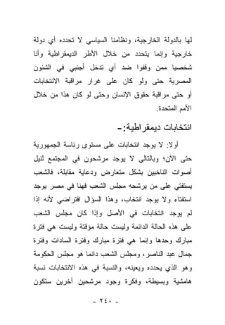 ‫ﻟﻬﺎ ﺒﺎﻟﺩﻭﻟﺔ ﺍﻟﺨﺎﺭﺠﻴﺔ، ﻭﻨﻅﺎﻤﻨﺎ ﺍﻟﺴﻴﺎﺴﻲ ﻻ ﺘﺤﺩﺩﻩ ﺃﻱ ﺩﻭﻟﺔ‬
‫ﺨﺎﺭﺠﻴﺔ ﻭﺇﻨﻤﺎ ﻴﺘﺤﺩﺩ ﻤﻥ ﺨﻼل ﺍﻷﻁﺭ ﺍﻟﺩﻴﻤﻘﺭﺍﻁﻴﺔ ﻭﺃﻨﺎ‬
‫ﺸﺨﺼ ‪‬ﺎ ﻤﻤﻥ ﻭﻗﻔﻭﺍ ﻀﺩ ﺃﻱ ﺘﺩﺨل ﺃﺠﻨﺒﻲ ﻓﻲ ﺍﻟﺸﺌﻭﻥ‬
                                      ‫ﻴ‬
‫ﺍﻟﻤﺼﺭﻴﺔ ﺤﺘﻰ ﻭﻟﻭ ﻜﺎﻥ ﻋﻠﻰ ﻏﺭﺍﺭ ﻤﺭﺍﻗﺒﺔ ﺍﻻﻨﺘﺨﺎﺒﺎﺕ‬
‫ﺃﻭ ﺤﺘﻰ ﻤﺭﺍﻗﺒﺔ ﺤﻘﻭﻕ ﺍﻹﻨﺴﺎﻥ ﻭﺤﺘﻰ ﻟﻭ ﻜﺎﻥ ﻫﺫﺍ ﻤﻥ ﺨﻼل‬
                                         ‫ﺍﻷﻤﻡ ﺍﻟﻤﺘﺤﺩﺓ.‬

                           ‫ﺍﻨﺘﺨﺎﺒﺎﺕ ﺩﻴﻤﻘﺭﺍﻁﻴﺔ:-‬
‫ﺃﻭﻻ: ﻻ ﻴﻭﺠﺩ ﺍﻨﺘﺨﺎﺒﺎﺕ ﻋﻠﻰ ﻤﺴﺘﻭﻯ ﺭﺌﺎﺴﺔ ﺍﻟﺠﻤﻬﻭﺭﻴﺔ‬
                                           ‫ﹰ‬
‫ﺤﺘﻰ ﺍﻵﻥ؛ ﻭﺒﺎﻟﺘﺎﻟﻲ ﻻ ﻴﻭﺠﺩ ﻤﺭﺸﺤﻭﻥ ﻓﻲ ﺍﻟﻤﺠﺘﻤﻊ ﻟﻨﻴل‬
‫ﺃﺼﻭﺍﺕ ﺍﻟﻨﺎﺨﺒﻴﻥ ﺒﺸﻜل ﻤﺘﻌﺎﺭﺽ ﻭﺩﻋﺎﻴﺔ ﻤﻘﺎﺒﻠﺔ، ﻓﺎﻟﺸﻌﺏ‬
‫ﻴﺴﺘﻔﺘﻲ ﻋﻠﻰ ﻤﻥ ﻴﺭﺸﺤﻪ ﻤﺠﻠﺱ ﺍﻟﺸﻌﺏ ﻓﻬﻨﺎ ﻓﻲ ﻤﺼﺭ ﻴﻭﺠﺩ‬
                                  ‫‪‬‬
‫ﺍﺴﺘﻔﺘﺎﺀ ﻭﻻ ﻴﻭﺠﺩ ﺍﻨﺘﺨﺎﺏ، ﻭﻫﺫﺍ ﺍﻟﺴﺅﺍل ﺍﻓﺘﺭﺍﻀﻲ ﻷﻨﻪ ﺇﺫﺍ‬
‫ﻟﻡ ﻴﻭﺠﺩ ﺍﻨﺘﺨﺎﺒﺎﺕ ﻓﻲ ﺍﻷﺼل ﻭﺇﺫﺍ ﻜﺎﻥ ﻤﺠﻠﺱ ﺍﻟﺸﻌﺏ‬
‫ﻋﻠﻰ ﻫﺫﻩ ﺍﻟﺤﺎﻟﺔ ﺍﻟﺩﺍﺌﻤﺔ ﻭﻟﻴﺴﺕ ﺤﺎﻟﺔ ﻤﺅﻗﺘﺔ ﻭﻟﻴﺴﺕ ﻫﻲ ﻓﺘﺭﺓ‬
‫ﻤﺒﺎﺭﻙ ﻭﺤﺩﻫﺎ ﻭﺇﻨﻤﺎ ﻫﻲ ﻓﺘﺭﺓ ﻤﺒﺎﺭﻙ ﻭﻓﺘﺭﺓ ﺍﻟﺴﺎﺩﺍﺕ ﻭﻓﺘﺭﺓ‬
‫ﺠﻤﺎل ﻋﺒﺩ ﺍﻟﻨﺎﺼﺭ، ﻭﻤﺠﻠﺱ ﺍﻟﺸﻌﺏ ﺩﺍﺌﻤﺎ ﻫﻭ ﻤﺠﻠﺱ ﺍﻟﺤﻜﻭﻤﺔ‬
                 ‫‪‬‬
‫ﻭﻫﻭ ﺍﻟﺫﻱ ﻴﺤﺩﺩﻩ ﻭﻴﻌﻴﻨﻪ، ﻭﺍﻟﻨﺴﺒﺔ ﻓﻲ ﻫﺫﻩ ﺍﻻﻨﺘﺨﺎﺒﺎﺕ ﻨﺴﺒﺔ‬
‫ﻫﺎﻤﺸﻴﺔ ﻭﺒﺴﻴﻁﺔ، ﻭﻓﻜﺭﺓ ﻭﺠﻭﺩ ﻤﺭﺸﺤﻴﻥ ﺁﺨﺭﻴﻥ ﺴﺘﻜﻭﻥ‬

                   ‫- ٠٤٢ -‬
 