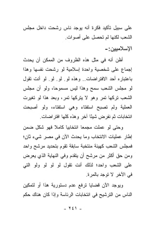 ‫ﻋﻠﻰ ﺴﺒﻴل ﺘﺄﻜﻴﺩ ﻓﻜﺭﺓ ﺃﻨﻪ ﻴﻭﺠﺩ ﻨﺎﺱ ﺭﺸﺤﺕ ﺩﺍﺨل ﻤﺠﻠﺱ‬
                    ‫ﺍﻟﺸﻌﺏ ﻟﻜﻨﻬﺎ ﻟﻡ ﺘﺤﺼل ﻋﻠﻰ ﺃﺼﻭﺍﺕ.‬

                                        ‫ﺍﻹﺴﻼﻤﻴﻴﻥ:-‬
‫ﺃﻅﻥ ﺃﻨﻪ ﻓﻲ ﻤﺜل ﻫﺫﻩ ﺍﻟﻅﺭﻭﻑ ﻤﻥ ﺍﻟﻤﻤﻜﻥ ﺃﻥ ﻴﺤﺩﺙ‬
‫ﺇﺠﻤﺎﻉ ﻋﻠﻰ ﺸﺨﺼﻴﺔ ﻭﺍﺤﺩﺓ ﺇﺴﻼﻤﻴﺔ ﻟﻭ ﺭﺸﺤﺕ ﻨﻔﺴﻬﺎ ﻭﻫﺫﺍ‬
‫ﺒﺎﻋﺘﺒﺎﺭﻩ ﺃﺤﺩ ﺍﻻﻓﺘﺭﺍﻀﺎﺕ.. ﻭﻫﺫﻩ ﻟﻭ. ﻟﻭ. ﻟﻭ. ﻟﻭ ﺃﻨﺕ ﺘﻘﻭل‬
‫ﻟﻭ ﻤﺠﻠﺱ ﺍﻟﺸﻌﺏ ﺴﻤﺢ ﻭﻫﺫﺍ ﻟﻴﺱ ﻤﺴﻤﻭﺤﺎ، ﻭﻟﻭ ﺃﻥ ﻤﺠﻠﺱ‬
              ‫‪‬‬
‫ﺍﻟﺸﻌﺏ ﺘﺭﻜﻬﺎ ﺘﻤﺭ ﻭﻫﻭ ﻻ ﻴﺘﺭﻜﻬﺎ ﺘﻤﺭ، ﻭﺒﻌﺩ ﻫﺫﺍ ﻟﻭ ﺘﻐﻴﺭﺕ‬
‫ﺍﻟﻌﻤﻠﻴﺔ ﻭﻟﻡ ﺘﺼﺒﺢ ﺍﺴﺘﻔﺘﺎﺀ ﻭﻫﻲ ﺍﺴﺘﻔﺘﺎﺀ، ﻭﻟﻭ ﺃﺼﺒﺤﺕ‬
                       ‫‪‬‬
        ‫ﺍﻨﺘﺨﺎﺒﺎﺕ ﺜﻡ ﻨﻔﺭﺽ ﺸﻴ ًﺎ ﺁﺨﺭ ﻭﻫﺫﻩ ﻜﻠﻬﺎ ﺍﻓﺘﺭﺍﻀﺎﺕ.‬
                                 ‫ﺌ‬
‫ﻭﺤﺘﻰ ﻟﻭ ﻋﻤﻠﺕ ﻤﺠﻤﻌﺎ ﺍﻨﺘﺨﺎﺒﻴﺎ ﻜﺎﻤﻼ ﻓﻬﻭ ﺸﻜل ﻀﻤﻥ‬
            ‫ﹰ‬     ‫‪‬‬        ‫‪‬‬
‫ﺇﻁﺎﺭ ﻋﻤﻠﻴﺎﺕ ﺍﻻﻨﺘﺨﺎﺏ ﻭﻤﺎ ﻴﺤﺩﺙ ﺍﻵﻥ ﻓﻲ ﻤﺼﺭ ﺸﻲﺀ ﺜﺎﻥ؛‬
 ‫ٍ‬
‫ﻓﻤﺠﻠﺱ ﺍﻟﺸﻌﺏ ﻜﻬﻴﺌﺔ ﻤﻨﺘﺨﺒﺔ ﺴﺎﺒﻘﺔ ﺘﻘﻭﻡ ﺒﺘﺤﺩﻴﺩ ﻤﺭﺸﺢ ﻭﺍﺤﺩ‬
‫ﻭﻤﻥ ﺤﻕ ﺃﻜﺜﺭ ﻤﻥ ﻤﺭﺸﺢ ﺃﻥ ﻴﺘﻘﺩﻡ ﻭﻓﻲ ﺍﻟﻨﻬﺎﻴﺔ ﺍﻟﺫﻱ ﻴﻌﺭﺽ‬
‫ﻋﻠﻰ ﺍﻟﺸﻌﺏ ﻭﺍﺤﺩ؛ ﻟﺫﻟﻙ ﺃﻨﺕ ﺘﻘﻭل ﻟﻭ ﻟﻭ ﻟﻭ ﻭﻟﻭ ﺍﻟﺘﻲ‬
                               ‫ﻓﻲ ﺍﻵﺨﺭ ﻻ ﺘﻭﺠﺩ ﺒﺎﻟﻤﺭﺓ.‬
‫ﻭﻴﻭﺠﺩ ﺍﻵﻥ ﻗﻀﺎﻴﺎ ﺘﺭﻓﻊ ﻋﺩﻡ ﺩﺴﺘﻭﺭﻴﺔ ﻫﺫﺍ ﺃﻭ ﻟﺘﻤﻜﻴﻥ‬
‫ﺍﻟﻨﺎﺱ ﻤﻥ ﺍﻟﺘﺭﺸﻴﺢ ﻓﻲ ﺍﻨﺘﺨﺎﺒﺎﺕ ﺍﻟﺭﺌﺎﺴﺔ ﻭﺇﺫﺍ ﻜﺎﻥ ﻫﻨﺎﻙ ﺤﻜﻡ‬

                    ‫- ١٤٢ -‬
 