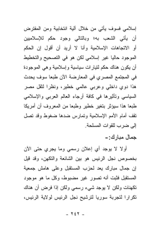 ‫ﺇﺴﻼﻤﻲ ﻓﺴﻭﻑ ﻴﺄﺘﻲ ﻤﻥ ﺨﻼل ﺁﻟﻴﺔ ﺍﻨﺘﺨﺎﺒﻴﺔ ﻭﻤﻥ ﺍﻟﻤﻔﺘﺭﺽ‬
‫ﺃﻥ ﻴﺄﺘﻲ ﺍﻟﺸﻌﺏ ﺒﻪ؛ ﻭﺒﺎﻟﺘﺎﻟﻲ ﻭﺠﻭﺩ ﺤﻜﻡ ﻟﻺﺴﻼﻤﻴﻴﻥ‬
‫ﺃﻭ ﺍﻻﺘﺠﺎﻫﺎﺕ ﺍﻹﺴﻼﻤﻴﺔ ﻭﺃﻨﺎ ﻻ ﺃﺭﻴﺩ ﺃﻥ ﺃﻗﻭل ﺇﻥ ﺍﻟﺤﻜﻡ‬
‫ﺍﻟﻤﻭﺠﻭﺩ ﺤﺎﻟﻴﺎ ﻏﻴﺭ ﺇﺴﻼﻤﻲ ﻟﻜﻥ ﻫﻭ ﻓﻲ ﺍﻟﺘﺼﺤﻴﺢ ﻭﺍﻟﺘﺨﻁﻴﻁ‬
                                      ‫‪‬‬
‫ﺃﻥ ﻴﻜﻭﻥ ﻫﻨﺎﻙ ﺤﻜﻡ ﻟﺘﻴﺎﺭﺍﺕ ﺴﻴﺎﺴﻴﺔ ﻭﺇﺴﻼﻤﻴﺔ ﻭﻫﻲ ﺍﻟﻤﻭﺠﻭﺩﺓ‬
‫ﻓﻲ ﺍﻟﻤﺠﺘﻤﻊ ﺍﻟﻤﺼﺭﻱ ﻓﻲ ﺍﻟﻤﻌﺎﺭﻀﺔ ﺍﻵﻥ ﻁﺒﻌﺎ ﺴﻭﻑ ﻴﺤﺩﺙ‬
          ‫‪‬‬
‫ﻫﺫﺍ ﺩﻭﻱ ﺩﺍﺨﻠﻲ ﻭﻋﺭﺒﻲ ﻋﺎﻟﻤﻲ ﺨﻁﻴﺭ، ﻭﻨﻅﺭﺍ ﻟﺜﻘل ﻤﺼﺭ‬
          ‫‪‬‬
‫ﺍﻟﺴﻴﺎﺴﻲ ﻭﺘﺄﺜﻴﺭﻫﺎ ﻓﻲ ﻜﺎﻓﺔ ﺃﺭﺠﺎﺀ ﺍﻟﻌﺎﻟﻡ ﺍﻟﻌﺭﺒﻲ ﻭﺍﻹﺴﻼﻤﻲ‬
‫ﻁﺒﻌﺎ ﻫﺫﺍ ﺴﻴﺅﺜﺭ ﺒﺘﻐﻴﺭ ﺨﻁﻴﺭ ﻭﻁﺒﻌﺎ ﻤﻥ ﺍﻟﻤﻌﺭﻭﻑ ﺃﻥ ﺃﻤﺭﻴﻜﺎ‬
                      ‫‪‬‬
‫ﺘﻘﻑ ﺃﻤﺎﻡ ﺍﻷﻤﻡ ﺍﻹﺴﻼﻤﻴﺔ ﻭﺘﻤﺎﺭﺱ ﻀﺩﻫﺎ ﻀﻐﻭﻁ ﻭﻗﺩ ﺘﺼل‬
                             ‫ﺇﻟﻰ ﻀﺭﺏ ﻟﻠﻘﻭﺍﺕ ﺍﻟﻤﺴﻠﺤﺔ.‬

                                     ‫ﺠﻤﺎل ﻤﺒﺎﺭﻙ:-‬
‫ﺃﻭﻻ ﻻ ﻴﻭﺠﺩ ﺃﻱ ﺇﻋﻼﻥ ﺭﺴﻤﻲ ﻭﻤﺎ ﻴﺠﺭﻱ ﺤﺘﻰ ﺍﻵﻥ‬
                                     ‫ﹰ‬
‫ﺒﺨﺼﻭﺹ ﻨﺠل ﺍﻟﺭﺌﻴﺱ ﻫﻭ ﺒﻴﻥ ﺍﻟﺸﺎﺌﻌﺔ ﻭﺍﻟﺘﻜﻬﻥ، ﻭﻗﺩ ﻗﻴل‬
‫ﺇﻥ ﺠﻤﺎل ﻤﺒﺎﺭﻙ ﻴﻌﺩ ﻟﺤﺯﺏ ﺍﻟﻤﺴﺘﻘﺒل ﻭﻋﻠﻰ ﻫﺎﻤﺵ ﺠﻤﻌﻴﺔ‬
‫ﺍﻟﻤﺴﺘﻘﺒل ﻓﺜﺒﺕ ﺃﻨﻪ ﺘﺼﻭﺭ ﻏﻴﺭ ﻤﻀﺒﻭﻁ، ﻭﻜل ﻤﺎ ﻫﻭ ﻤﻭﺠﻭﺩ‬
‫ﺘﻜﻬﻨﺎﺕ ﻭﻟﻜﻥ ﻻ ﻴﻭﺠﺩ ﺸﻲﺀ ﺭﺴﻤﻲ ﻭﻟﻜﻥ ﺇﺫﺍ ﻓﺭﺽ ﺃﻥ ﻫﻨﺎﻙ‬
‫ﺘﻜﺭﺍﺭﺍ ﻟﺘﺠﺭﺒﺔ ﺴﻭﺭﻴﺎ ﻟﺘﺭﺸﻴﺢ ﻨﺠل ﺍﻟﺭﺌﻴﺱ ﻟﻭﻻﻴﺔ ﺍﻟﺭﺌﻴﺱ،‬
                                              ‫‪‬‬

                   ‫- ٢٤٢ -‬
 