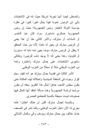 ‫ﻭﺍﻟﻤﺩﻫﺵ ﺃﻴ ‪‬ﺎ ﺃﻨﻬﺎ ﺘﺠﺭﺒﺔ ﺃﻤﺭﻴﻜﺎ ﺤﻴﺙ ﺇﻨﻪ ﻓﻲ ﺍﻻﻨﺘﺨﺎﺒﺎﺕ‬
                                        ‫ﻀ‬
‫ﻴﺄﺘﻲ ﺍﺒﻥ ﺍﻟﺭﺌﻴﺱ ﻋﻤﻭﻤﺎ ﻓﻬﺫﺍ ﻴﻤﺜل ﺘﻐﻴﺭﺍ ﻜﺒﻴﺭﺍ ﻓﻲ ﻨﻅﺭﺓ‬
         ‫‪‬‬     ‫‪‬‬               ‫‪‬‬
‫ﻤﺅﺴﺴﺔ ﺍﻟﺩﻭﻟﺔ ﻻﺨﺘﻴﺎﺭ ﺭﺌﻴﺱ ﺍﻟﺠﻤﻬﻭﺭﻴﺔ؛ ﺤﻴﺙ ﺇﻥ ﺭﺌﻴﺱ‬
‫ﺍﻟﺠﻤﻬﻭﺭﻴﺔ ﻋﺴﻜﺭﻱ ﺒﺎﺴﺘﻤﺭﺍﺭ ﺴﻭﺍﺀ ﻜﺎﻥ ﻋﺒﺩ ﺍﻟﻨﺎﺼﺭ‬
               ‫‪‬‬
‫ﺃﻭ ﺍﻟﺴﺎﺩﺍﺕ ﺃﻭ ﻤﺒﺎﺭﻙ، ﻭﺍﻷﻤﺭ ﺍﻟﺜﺎﻨﻲ ﻫﻨﺎ ﺃﻥ ﻫﺫﺍ ﻴﻌﻨﻲ‬
‫ﺃﻥ ﺍﻟﺭﺌﻴﺱ ﻤﺒﺎﺭﻙ ﻟﻥ ﻴﻌﻴﻥ ﻟﻪ ﻨﺎﺌﺒﺎ؛ ﻷﻨﻪ ﻤﻥ ﺤﺙ ﺍﻟﻤﻨﻁﻕ‬
                   ‫‪‬‬
‫ﻻ ﻴﻌﻘل ﺃﻥ ﺍﻟﺭﺌﻴﺱ ﻤﺒﺎﺭﻙ ﺴﻭﻑ ﻴﻌﻴﻥ ﺍﺒﻨﻪ ﻨﺎﺌﺒﺎ ﻟﻪ ﺩﺴﺘﻭﺭ ‪‬ﺎ‬
 ‫ﻴ‬           ‫‪‬‬
‫ﺃﻭ ﻗﺎﻨﻭﻨ ‪‬ﺎ، ﻭﻫﺫﺍ ﻴﻌﻨﻲ ﺃﻨﻪ ﻻ ﻴﻭﺠﺩ ﻨﺎﺌﺏ ﻟﻠﺭﺌﻴﺱ؛ ﻭﺒﺎﻟﺘﺎﻟﻲ‬
                                             ‫ﻴ‬
‫ﺴﺘﺠﺭﻱ ﺍﻻﻨﺘﺨﺎﺒﺎﺕ ﻋﻠﻰ ﺠﻤﺎل ﻤﺒﺎﺭﻙ ﺒﺎﻋﺘﺒﺎﺭﻩ ﻭﺍﺤﺩﺍ‬
 ‫‪‬‬
      ‫ﻤﻥ ﺍﻟﺤﺯﺏ ﺍﻟﻭﻁﻨﻲ ﻤﺜﻼ ﺃﻭ ﻤﻤﺜﻼ ﻤﻥ ﺍﻟﺤﺯﺏ ﺍﻟﻭﻁﻨﻲ.‬
                       ‫ﹰ‬       ‫ﹰ‬
‫ﺍﻷﻤﺭ ﺍﻟﺜﺎﻟﺙ ﻓﻲ ﻗﻀﻴﺔ ﺠﻤﺎل ﻤﺒﺎﺭﻙ ﻫﻭ ﺃﻨﻪ ﻜﻴﻑ ﺴﻴﺘﻡ‬
‫ﺇﻗﺭﺍﺭ ﻭﺠﻭﺩﻩ ﻓﻲ ﺍﻟﺴﻠﻁﺔ ﺍﻟﺴﻴﺎﺴﻴﺔ ﻭﺍﺤﺘﻼﻟﻪ ﻟﻬﺫﻩ ﺍﻟﻤﻜﺎﻨﺔ ﺤﺘﻰ‬
‫ﻴﻜﻭﻥ ﻤﺠﻠﺱ ﺍﻟﺸﻌﺏ ﺠﺎﻫﺯﺍ ﻟﻤﺜل ﻫﺫﺍ ﺍﻟﺘﻘﺭﻴﺭ ﺒﺤﻘﻪ ﺃﻥ ﻴﻜﻭﻥ‬
                               ‫‪‬‬
‫ﻤﺭﺸﺤﺎ ﻟﺭﺌﺎﺴﺔ ﺍﻟﺠﻤﻬﻭﺭﻴﺔ ﻭﻫﺫﻩ ﻤﺴﺄﻟﺔ ﺃﻋﺘﻘﺩ ﺃﻨﻬﺎ ﺘﺘﻤﺜل ﻓﻴﻬﺎ‬
                                                   ‫‪‬‬
          ‫ﺼﻌﻭﺒﺎﺕ ﻟﻴﺴﺕ ﺒﺴﻴﻁﺔ ﺒﺎﻟﻨﺴﺒﺔ ﻟﻠﻤﺠﺘﻤﻊ ﺍﻟﻤﺼﺭﻱ.‬
‫ﻭﺒﺎﻟﻨﺴﺒﺔ ﻟﺠﻤﺎل ﻤﺒﺎﺭﻙ ﺃﻅﻥ ﺃﻥ ﻫﻨﺎﻙ ﺍﺨﺘﺒﺎﺭﺍ ﻫﺎﻤﺎ‬
 ‫‪‬‬    ‫‪‬‬
‫ﻴﺠﺭﻱ ﻟﻪ ﺍﻵﻥ ﺩﺍﺨل ﺍﻟﺤﺯﺏ ﺍﻟﻭﻁﻨﻲ، ﻭﻜﻤﺎ ﻨﺸﺭ ﻓﻲ ﺍﻟﺼﺤﻑ‬
‫ﺤﺩﺙ ﺨﻼﻑ ﺒﻴﻥ ﺠﻤﺎل ﻤﺒﺎﺭﻙ ﻭﻴﻭﺴﻑ ﻭﺍﻟﻲ ﻭﻜﻤﺎل ﺍﻟﺸﺎﺫﻟﻲ‬


                    ‫- ٣٤٢ -‬
 