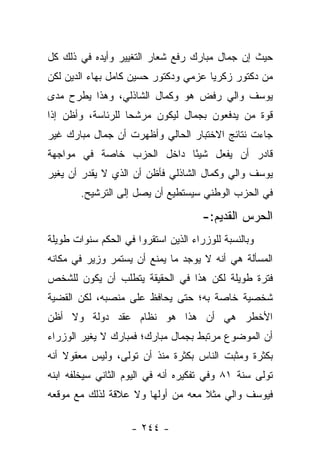 ‫ﺤﻴﺙ ﺇﻥ ﺠﻤﺎل ﻤﺒﺎﺭﻙ ﺭﻓﻊ ﺸﻌﺎﺭ ﺍﻟﺘﻐﻴﻴﺭ ﻭﺃﻴﺩﻩ ﻓﻲ ﺫﻟﻙ ﻜل‬
‫ﻤﻥ ﺩﻜﺘﻭﺭ ﺯﻜﺭﻴﺎ ﻋﺯﻤﻲ ﻭﺩﻜﺘﻭﺭ ﺤﺴﻴﻥ ﻜﺎﻤل ﺒﻬﺎﺀ ﺍﻟﺩﻴﻥ ﻟﻜﻥ‬
‫ﻴﻭﺴﻑ ﻭﺍﻟﻲ ﺭﻓﺽ ﻫﻭ ﻭﻜﻤﺎل ﺍﻟﺸﺎﺫﻟﻲ، ﻭﻫﺫﺍ ﻴﻁﺭﺡ ﻤﺩﻯ‬
‫ﻗﻭﺓ ﻤﻥ ﻴﺩﻓﻌﻭﻥ ﺒﺠﻤﺎل ﻟﻴﻜﻭﻥ ﻤﺭﺸﺤﺎ ﻟﻠﺭﺌﺎﺴﺔ، ﻭﺃﻅﻥ ﺇﺫﺍ‬
                   ‫‪‬‬
‫ﺠﺎﺀﺕ ﻨﺘﺎﺌﺞ ﺍﻻﺨﺘﺒﺎﺭ ﺍﻟﺤﺎﻟﻲ ﻭﺃﻅﻬﺭﺕ ﺃﻥ ﺠﻤﺎل ﻤﺒﺎﺭﻙ ﻏﻴﺭ‬
‫ﻗﺎﺩﺭ ﺃﻥ ﻴﻔﻌل ﺸﻴ ًﺎ ﺩﺍﺨل ﺍﻟﺤﺯﺏ ﺨﺎﺼﺔ ﻓﻲ ﻤﻭﺍﺠﻬﺔ‬
                           ‫ﺌ‬
‫ﻴﻭﺴﻑ ﻭﺍﻟﻲ ﻭﻜﻤﺎل ﺍﻟﺸﺎﺫﻟﻲ ﻓﺄﻅﻥ ﺃﻥ ﺍﻟﺫﻱ ﻻ ﻴﻘﺩﺭ ﺃﻥ ﻴﻐﻴﺭ‬
        ‫ﻓﻲ ﺍﻟﺤﺯﺏ ﺍﻟﻭﻁﻨﻲ ﺴﻴﺴﺘﻁﻴﻊ ﺃﻥ ﻴﺼل ﺇﻟﻰ ﺍﻟﺘﺭﺸﻴﺢ.‬

                                      ‫ﺍﻟﺤﺭﺱ ﺍﻟﻘﺩﻴﻡ:-‬
‫ﻭﺒﺎﻟﻨﺴﺒﺔ ﻟﻠﻭﺯﺭﺍﺀ ﺍﻟﺫﻴﻥ ﺍﺴﺘﻘﺭﻭﺍ ﻓﻲ ﺍﻟﺤﻜﻡ ﺴﻨﻭﺍﺕ ﻁﻭﻴﻠﺔ‬
‫ﺍﻟﻤﺴﺄﻟﺔ ﻫﻲ ﺃﻨﻪ ﻻ ﻴﻭﺠﺩ ﻤﺎ ﻴﻤﻨﻊ ﺃﻥ ﻴﺴﺘﻤﺭ ﻭﺯﻴﺭ ﻓﻲ ﻤﻜﺎﻨﻪ‬
‫ﻓﺘﺭﺓ ﻁﻭﻴﻠﺔ ﻟﻜﻥ ﻫﺫﺍ ﻓﻲ ﺍﻟﺤﻘﻴﻘﺔ ﻴﺘﻁﻠﺏ ﺃﻥ ﻴﻜﻭﻥ ﻟﻠﺸﺨﺹ‬
‫ﺸﺨﺼﻴﺔ ﺨﺎﺼﺔ ﺒﻪ؛ ﺤﺘﻰ ﻴﺤﺎﻓﻅ ﻋﻠﻰ ﻤﻨﺼﺒﻪ، ﻟﻜﻥ ﺍﻟﻘﻀﻴﺔ‬
‫ﺍﻷﺨﻁﺭ ﻫﻲ ﺃﻥ ﻫﺫﺍ ﻫﻭ ﻨﻅﺎﻡ ﻋﻘﺩ ﺩﻭﻟﺔ ﻭﻻ ﺃﻅﻥ‬
‫ﺃﻥ ﺍﻟﻤﻭﻀﻭﻉ ﻤﺭﺘﺒﻁ ﺒﺠﻤﺎل ﻤﺒﺎﺭﻙ؛ ﻓﻤﺒﺎﺭﻙ ﻻ ﻴﻐﻴﺭ ﺍﻟﻭﺯﺭﺍﺀ‬
‫ﺒﻜﺜﺭﺓ ﻭﻤﺜﺒﺕ ﺍﻟﻨﺎﺱ ﺒﻜﺜﺭﺓ ﻤﻨﺫ ﺃﻥ ﺘﻭﻟﻰ، ﻭﻟﻴﺱ ﻤﻌﻘﻭﻻ ﺃﻨﻪ‬
    ‫ﹰ‬
‫ﺘﻭﻟﻰ ﺴﻨﺔ ١٨ ﻭﻓﻲ ﺘﻔﻜﻴﺭﻩ ﺃﻨﻪ ﻓﻲ ﺍﻟﻴﻭﻡ ﺍﻟﺜﺎﻨﻲ ﺴﻴﺨﻠﻔﻪ ﺍﺒﻨﻪ‬
‫ﻓﻴﻭﺴﻑ ﻭﺍﻟﻲ ﻤﺜﻼ ﻤﻌﻪ ﻤﻥ ﺃﻭﻟﻬﺎ ﻭﻻ ﻋﻼﻗﺔ ﻟﺫﻟﻙ ﻤﻊ ﻤﻭﻗﻌﻪ‬
                                   ‫ﹰ‬

                    ‫- ٤٤٢ -‬
 