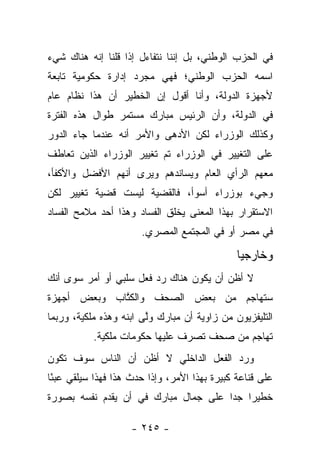 ‫ﻓﻲ ﺍﻟﺤﺯﺏ ﺍﻟﻭﻁﻨﻲ، ﺒل ﺇﻨﻨﺎ ﻨﺘﻔﺎﺀل ﺇﺫﺍ ﻗﻠﻨﺎ ﺇﻨﻪ ﻫﻨﺎﻙ ﺸﻲﺀ‬
‫ﺍﺴﻤﻪ ﺍﻟﺤﺯﺏ ﺍﻟﻭﻁﻨﻲ؛ ﻓﻬﻲ ﻤﺠﺭﺩ ﺇﺩﺍﺭﺓ ﺤﻜﻭﻤﻴﺔ ﺘﺎﺒﻌﺔ‬
‫ﻷﺠﻬﺯﺓ ﺍﻟﺩﻭﻟﺔ، ﻭﺃﻨﺎ ﺃﻗﻭل ﺇﻥ ﺍﻟﺨﻁﻴﺭ ﺃﻥ ﻫﺫﺍ ﻨﻅﺎﻡ ﻋﺎﻡ‬
‫ﻓﻲ ﺍﻟﺩﻭﻟﺔ، ﻭﺃﻥ ﺍﻟﺭﺌﻴﺱ ﻤﺒﺎﺭﻙ ﻤﺴﺘﻤﺭ ﻁﻭﺍل ﻫﺫﻩ ﺍﻟﻔﺘﺭﺓ‬
‫ﻭﻜﺫﻟﻙ ﺍﻟﻭﺯﺭﺍﺀ ﻟﻜﻥ ﺍﻷﺩﻫﻰ ﻭﺍﻷﻤﺭ ﺃﻨﻪ ﻋﻨﺩﻤﺎ ﺠﺎﺀ ﺍﻟﺩﻭﺭ‬
‫ﻋﻠﻰ ﺍﻟﺘﻐﻴﻴﺭ ﻓﻲ ﺍﻟﻭﺯﺭﺍﺀ ﺘﻡ ﺘﻐﻴﻴﺭ ﺍﻟﻭﺯﺭﺍﺀ ﺍﻟﺫﻴﻥ ﺘﻌﺎﻁﻑ‬
‫ﻤﻌﻬﻡ ﺍﻟﺭﺃﻱ ﺍﻟﻌﺎﻡ ﻭﻴﺴﺎﻨﺩﻫﻡ ﻭﻴﺭﻯ ﺃﻨﻬﻡ ﺍﻷﻓﻀل ﻭﺍﻷﻜﻔﺄ،‬
‫ﻭﺠﻲﺀ ﺒﻭﺯﺭﺍﺀ ﺃﺴﻭﺃ، ﻓﺎﻟﻘﻀﻴﺔ ﻟﻴﺴﺕ ﻗﻀﻴﺔ ﺘﻐﻴﻴﺭ ﻟﻜﻥ‬
‫ﺍﻻﺴﺘﻘﺭﺍﺭ ﺒﻬﺫﺍ ﺍﻟﻤﻌﻨﻰ ﻴﺨﻠﻕ ﺍﻟﻔﺴﺎﺩ ﻭﻫﺫﺍ ﺃﺤﺩ ﻤﻼﻤﺢ ﺍﻟﻔﺴﺎﺩ‬
                       ‫ﻓﻲ ﻤﺼﺭ ﺃﻭ ﻓﻲ ﺍﻟﻤﺠﺘﻤﻊ ﺍﻟﻤﺼﺭﻱ.‬

                                              ‫ﻭﺨﺎﺭﺠﻴﺎ‬
                                               ‫‪‬‬
‫ﻻ ﺃﻅﻥ ﺃﻥ ﻴﻜﻭﻥ ﻫﻨﺎﻙ ﺭﺩ ﻓﻌل ﺴﻠﺒﻲ ﺃﻭ ﺃﻤﺭ ﺴﻭﻯ ﺃﻨﻙ‬
‫ﺴﺘﻬﺎﺠﻡ ﻤﻥ ﺒﻌﺽ ﺍﻟﺼﺤﻑ ﻭﺍﻟﻜﺘﺎﺏ ﻭﺒﻌﺽ ﺃﺠﻬﺯﺓ‬
             ‫ﹸﱠ‬
‫ﺍﻟﺘﻠﻴﻔﺯﻴﻭﻥ ﻤﻥ ﺯﺍﻭﻴﺔ ﺃﻥ ﻤﺒﺎﺭﻙ ﻭﻟﻰ ﺍﺒﻨﻪ ﻭﻫﺫﻩ ﻤﻠﻜﻴﺔ، ﻭﺭﺒﻤﺎ‬
                        ‫ﱠ‬
           ‫ﺘﻬﺎﺠﻡ ﻤﻥ ﺼﺤﻑ ﺘﺼﺭﻑ ﻋﻠﻴﻬﺎ ﺤﻜﻭﻤﺎﺕ ﻤﻠﻜﻴﺔ.‬
‫ﻭﺭﺩ ﺍﻟﻔﻌل ﺍﻟﺩﺍﺨﻠﻲ ﻻ ﺃﻅﻥ ﺃﻥ ﺍﻟﻨﺎﺱ ﺴﻭﻑ ﺘﻜﻭﻥ‬
‫ﻋﻠﻰ ﻗﻨﺎﻋﺔ ﻜﺒﻴﺭﺓ ﺒﻬﺫﺍ ﺍﻷﻤﺭ، ﻭﺇﺫﺍ ﺤﺩﺙ ﻫﺫﺍ ﻓﻬﺫﺍ ﺴﻴﻠﻘﻲ ﻋﺒﺌﺎ‬
 ‫ً‬
‫ﺨﻁﻴﺭﺍ ﺠﺩﺍ ﻋﻠﻰ ﺠﻤﺎل ﻤﺒﺎﺭﻙ ﻓﻲ ﺃﻥ ﻴﻘﺩﻡ ﻨﻔﺴﻪ ﺒﺼﻭﺭﺓ‬
                                      ‫‪ ‬‬

                    ‫- ٥٤٢ -‬
 