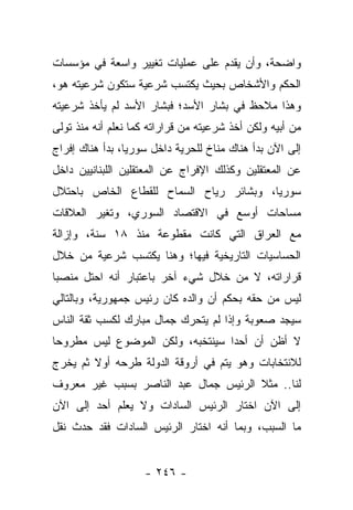 ‫ﻭﺍﻀﺤﺔ، ﻭﺃﻥ ﻴﻘﺩﻡ ﻋﻠﻰ ﻋﻤﻠﻴﺎﺕ ﺘﻐﻴﻴﺭ ﻭﺍﺴﻌﺔ ﻓﻲ ﻤﺅﺴﺴﺎﺕ‬
‫ﺍﻟﺤﻜﻡ ﻭﺍﻷﺸﺨﺎﺹ ﺒﺤﻴﺙ ﻴﻜﺘﺴﺏ ﺸﺭﻋﻴﺔ ﺴﺘﻜﻭﻥ ﺸﺭﻋﻴﺘﻪ ﻫﻭ،‬
‫ﻭﻫﺫﺍ ﻤﻼﺤﻅ ﻓﻲ ﺒﺸﺎﺭ ﺍﻷﺴﺩ؛ ﻓﺒﺸﺎﺭ ﺍﻷﺴﺩ ﻟﻡ ﻴﺄﺨﺫ ﺸﺭﻋﻴﺘﻪ‬
‫ﻤﻥ ﺃﺒﻴﻪ ﻭﻟﻜﻥ ﺃﺨﺫ ﺸﺭﻋﻴﺘﻪ ﻤﻥ ﻗﺭﺍﺭﺍﺘﻪ ﻜﻤﺎ ﻨﻌﻠﻡ ﺃﻨﻪ ﻤﻨﺫ ﺘﻭﻟﻰ‬
‫ﺇﻟﻰ ﺍﻵﻥ ﺒﺩﺃ ﻫﻨﺎﻙ ﻤﻨﺎﺥ ﻟﻠﺤﺭﻴﺔ ﺩﺍﺨل ﺴﻭﺭﻴﺎ، ﺒﺩﺃ ﻫﻨﺎﻙ ﺇﻓﺭﺍﺝ‬
‫ﻋﻥ ﺍﻟﻤﻌﺘﻘﻠﻴﻥ ﻭﻜﺫﻟﻙ ﺍﻹﻓﺭﺍﺝ ﻋﻥ ﺍﻟﻤﻌﺘﻘﻠﻴﻥ ﺍﻟﻠﺒﻨﺎﻨﻴﻴﻥ ﺩﺍﺨل‬
‫ﺴﻭﺭﻴﺎ، ﻭﺒﺸﺎﺌﺭ ﺭﻴﺎﺡ ﺍﻟﺴﻤﺎﺡ ﻟﻠﻘﻁﺎﻉ ﺍﻟﺨﺎﺹ ﺒﺎﺤﺘﻼل‬
‫ﻤﺴﺎﺤﺎﺕ ﺃﻭﺴﻊ ﻓﻲ ﺍﻻﻗﺘﺼﺎﺩ ﺍﻟﺴﻭﺭﻱ، ﻭﺘﻐﻴﺭ ﺍﻟﻌﻼﻗﺎﺕ‬
‫ﻤﻊ ﺍﻟﻌﺭﺍﻕ ﺍﻟﺘﻲ ﻜﺎﻨﺕ ﻤﻘﻁﻭﻋﺔ ﻤﻨﺫ ٨١ ﺴﻨﺔ، ﻭﺇﺯﺍﻟﺔ‬
‫ﺍﻟﺤﺴﺎﺴﻴﺎﺕ ﺍﻟﺘﺎﺭﻴﺨﻴﺔ ﻓﻴﻬﺎ؛ ﻭﻫﻨﺎ ﻴﻜﺘﺴﺏ ﺸﺭﻋﻴﺔ ﻤﻥ ﺨﻼل‬
‫ﻗﺭﺍﺭﺍﺘﻪ، ﻻ ﻤﻥ ﺨﻼل ﺸﻲﺀ ﺁﺨﺭ ﺒﺎﻋﺘﺒﺎﺭ ﺃﻨﻪ ﺍﺤﺘل ﻤﻨﺼﺒﺎ‬
 ‫‪‬‬
‫ﻟﻴﺱ ﻤﻥ ﺤﻘﻪ ﺒﺤﻜﻡ ﺃﻥ ﻭﺍﻟﺩﻩ ﻜﺎﻥ ﺭﺌﻴﺱ ﺠﻤﻬﻭﺭﻴﺔ، ﻭﺒﺎﻟﺘﺎﻟﻲ‬
‫ﺴﻴﺠﺩ ﺼﻌﻭﺒﺔ ﻭﺇﺫﺍ ﻟﻡ ﻴﺘﺤﺭﻙ ﺠﻤﺎل ﻤﺒﺎﺭﻙ ﻟﻜﺴﺏ ﺜﻘﺔ ﺍﻟﻨﺎﺱ‬
‫ﻻ ﺃﻅﻥ ﺃﻥ ﺃﺤﺩﺍ ﺴﻴﻨﺘﺨﺒﻪ، ﻭﻟﻜﻥ ﺍﻟﻤﻭﻀﻭﻉ ﻟﻴﺱ ﻤﻁﺭﻭﺤﺎ‬
 ‫‪‬‬                                ‫‪‬‬
‫ﻟﻼﻨﺘﺨﺎﺒﺎﺕ ﻭﻫﻭ ﻴﺘﻡ ﻓﻲ ﺃﺭﻭﻗﺔ ﺍﻟﺩﻭﻟﺔ ﻁﺭﺤﻪ ﺃﻭﻻ ﺜﻡ ﻴﺨﺭﺝ‬
        ‫ﹰ‬
‫ﻟﻨﺎ.. ﻤﺜﻼ ﺍﻟﺭﺌﻴﺱ ﺠﻤﺎل ﻋﺒﺩ ﺍﻟﻨﺎﺼﺭ ﺒﺴﺒﺏ ﻏﻴﺭ ﻤﻌﺭﻭﻑ‬
                                      ‫ﹰ‬
‫ﺇﻟﻰ ﺍﻵﻥ ﺍﺨﺘﺎﺭ ﺍﻟﺭﺌﻴﺱ ﺍﻟﺴﺎﺩﺍﺕ ﻭﻻ ﻴﻌﻠﻡ ﺃﺤﺩ ﺇﻟﻰ ﺍﻵﻥ‬
‫ﻤﺎ ﺍﻟﺴﺒﺏ، ﻭﺒﻤﺎ ﺃﻨﻪ ﺍﺨﺘﺎﺭ ﺍﻟﺭﺌﻴﺱ ﺍﻟﺴﺎﺩﺍﺕ ﻓﻘﺩ ﺤﺩﺙ ﻨﻘل‬


                    ‫- ٦٤٢ -‬
 