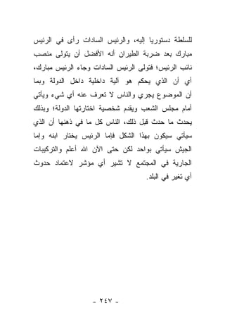 ‫ﻟﻠﺴﻠﻁﺔ ﺩﺴﺘﻭﺭ ‪‬ﺎ ﺇﻟﻴﻪ، ﻭﺍﻟﺭﺌﻴﺱ ﺍﻟﺴﺎﺩﺍﺕ ﺭﺃﻯ ﻓﻲ ﺍﻟﺭﺌﻴﺱ‬
                                     ‫ﻴ‬
‫ﻤﺒﺎﺭﻙ ﺒﻌﺩ ﻀﺭﺒﺔ ﺍﻟﻁﻴﺭﺍﻥ ﺃﻨﻪ ﺍﻷﻓﻀل ﺃﻥ ﻴﺘﻭﻟﻰ ﻤﻨﺼﺏ‬
‫ﻨﺎﺌﺏ ﺍﻟﺭﺌﻴﺱ؛ ﻓﺘﻭﻟﻰ ﺍﻟﺭﺌﻴﺱ ﺍﻟﺴﺎﺩﺍﺕ ﻭﺠﺎﺀ ﺍﻟﺭﺌﻴﺱ ﻤﺒﺎﺭﻙ،‬
‫ﺃﻱ ﺃﻥ ﺍﻟﺫﻱ ﻴﺤﻜﻡ ﻫﻭ ﺁﻟﻴﺔ ﺩﺍﺨﻠﻴﺔ ﺩﺍﺨل ﺍﻟﺩﻭﻟﺔ ﻭﺒﻤﺎ‬
‫ﺃﻥ ﺍﻟﻤﻭﻀﻭﻉ ﻴﺠﺭﻱ ﻭﺍﻟﻨﺎﺱ ﻻ ﺘﻌﺭﻑ ﻋﻨﻪ ﺃﻱ ﺸﻲﺀ ﻭﻴﺄﺘﻲ‬
‫ﺃﻤﺎﻡ ﻤﺠﻠﺱ ﺍﻟﺸﻌﺏ ﻭﻴﻘﺩﻡ ﺸﺨﺼﻴﺔ ﺍﺨﺘﺎﺭﺘﻬﺎ ﺍﻟﺩﻭﻟﺔ؛ ﻭﺒﺫﻟﻙ‬
‫ﻴﺤﺩﺙ ﻤﺎ ﺤﺩﺙ ﻗﺒل ﺫﻟﻙ، ﺍﻟﻨﺎﺱ ﻜل ﻤﺎ ﻓﻲ ﺫﻫﻨﻬﺎ ﺃﻥ ﺍﻟﺫﻱ‬
‫ﺴﻴﺄﺘﻲ ﺴﻴﻜﻭﻥ ﺒﻬﺫﺍ ﺍﻟﺸﻜل ﻓﺈﻤﺎ ﺍﻟﺭﺌﻴﺱ ﻴﺨﺘﺎﺭ ﺍﺒﻨﻪ ﻭﺇﻤﺎ‬
‫ﺍﻟﺠﻴﺵ ﺴﻴﺄﺘﻲ ﺒﻭﺍﺤﺩ ﻟﻜﻥ ﺤﺘﻰ ﺍﻵﻥ ﺍﷲ ﺃﻋﻠﻡ ﻭﺍﻟﺘﺭﻜﻴﺒﺎﺕ‬
‫ﺍﻟﺠﺎﺭﻴﺔ ﻓﻲ ﺍﻟﻤﺠﺘﻤﻊ ﻻ ﺘﺸﻴﺭ ﺃﻱ ﻤﺅﺸﺭ ﻻﻋﺘﻤﺎﺩ ﺤﺩﻭﺙ‬
                                     ‫ﺃﻱ ﺘﻐﻴﺭ ﻓﻲ ﺍﻟﺒﻠﺩ.‬




                   ‫- ٧٤٢ -‬
 