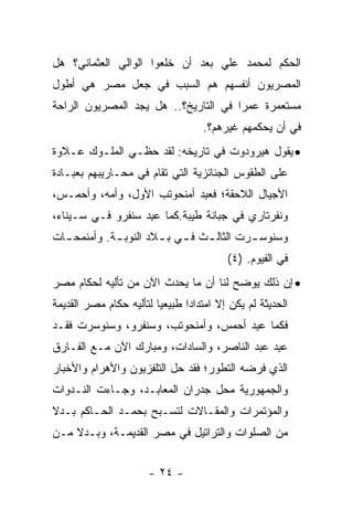 ‫ﺍﻟﺤﻜﻡ ﻟﻤﺤﻤﺩ ﻋﻠﻲ ﺒﻌﺩ ﺃﻥ ﺨﻠﻌﻭﺍ ﺍﻟﻭﺍﻟﻲ ﺍﻟﻌﺜﻤﺎﻨﻲ؟ ﻫل‬
‫ﺍﻟﻤﺼﺭﻴﻭﻥ ﺃﻨﻔﺴﻬﻡ ﻫﻡ ﺍﻟﺴﺒﺏ ﻓﻲ ﺠﻌل ﻤﺼﺭ ﻫﻲ ﺃﻁﻭل‬
‫ﻤﺴﺘﻌﻤﺭﺓ ﻋﻤﺭﺍ ﻓﻲ ﺍﻟﺘﺎﺭﻴﺦ؟.. ﻫل ﻴﺠﺩ ﺍﻟﻤﺼﺭﻴﻭﻥ ﺍﻟﺭﺍﺤﺔ‬
                                      ‫‪‬‬
                                   ‫ﻓﻲ ﺃﻥ ﻴﺤﻜﻤﻬﻡ ﻏﻴﺭﻫﻡ؟.‬
‫• ﻴﻘﻭل ﻫﻴﺭﻭﺩﻭﺕ ﻓﻲ ﺘﺎﺭﻴﺨﻪ: ﻟﻘﺩ ﺤﻅـﻲ ﺍﻟﻤﻠـﻭﻙ ﻋـﻼﻭﺓ‬
‫ﻋﻠﻰ ﺍﻟﻁﻘﻭﺱ ﺍﻟﺠﻨﺎﺌﺯﻴﺔ ﺍﻟﺘﻲ ﺘﻘﺎﻡ ﻓﻲ ﻤﺤـﺎﺭﻴﺒﻬﻡ ﺒﻌﺒـﺎﺩﺓ‬
‫ﺍﻷﺠﻴﺎل ﺍﻟﻼﺤﻘﺔ؛ ﻓﻌﺒﺩ ﺃﻤﻨﺤﻭﺘﺏ ﺍﻷﻭل، ﻭﺃﻤﻪ، ﻭﺃﺤﻤـﺱ،‬
                            ‫‪ ِ‬‬
‫ﻭﻨﻔﺭﺘﺎﺭﻱ ﻓﻲ ﺠﺒﺎﻨﺔ ﻁﻴﺒﺔ.ﻜﻤﺎ ﻋﺒﺩ ﺴﻨﻔﺭﻭ ﻓـﻲ ﺴـﻴﻨﺎﺀ،‬
                  ‫‪ ِ‬‬
‫ﻭﺴﻨﻭﺴ ـﺭﺕ ﺍﻟﺜﺎﻟ ـﺙ ﻓ ـﻲ ﺒ ـﻼﺩ ﺍﻟﻨﻭﺒ ـﺔ. ﻭﺃﻤﻨﻤﺤ ـﺎﺕ‬
  ‫ـ‬          ‫ـ‬         ‫ـ ـ ـ‬               ‫ـ‬
                                         ‫ﻓﻲ ﺍﻟﻔﻴﻭﻡ. )٤(‬
‫• ﺇﻥ ﺫﻟﻙ ﻴﻭﻀﺢ ﻟﻨﺎ ﺃﻥ ﻤﺎ ﻴﺤﺩﺙ ﺍﻵﻥ ﻤﻥ ﺘﺄﻟﻴﻪ ﻟﺤﻜﺎﻡ ﻤﺼﺭ‬
‫ﺍﻟﺤﺩﻴﺜﺔ ﻟﻡ ﻴﻜﻥ ﺇﻻ ﺍﻤﺘﺩﺍﺩﺍ ﻁﺒﻴﻌﻴﺎ ﻟﺘﺄﻟﻴﻪ ﺤﻜﺎﻡ ﻤﺼﺭ ﺍﻟﻘﺩﻴﻤﺔ‬
                         ‫‪‬‬      ‫‪‬‬
‫ﻓﻜﻤﺎ ﻋﺒﺩ ﺃﺤﻤﺱ، ﻭﺃﻤﻨﺤﻭﺘﺏ، ﻭﺴﻨﻔﺭﻭ، ﻭﺴﻨﻭﺴﺭﺕ ﻓﻘـﺩ‬
                                     ‫‪ ِ‬‬
‫ﻋﺒﺩ ﻋﺒﺩ ﺍﻟﻨﺎﺼﺭ، ﻭﺍﻟﺴﺎﺩﺍﺕ، ﻭﻤﺒﺎﺭﻙ ﺍﻵﻥ ﻤـﻊ ﺍﻟﻔـﺎﺭﻕ‬
                                             ‫‪ ِ‬‬
‫ﺍﻟﺫﻱ ﻓﺭﻀﻪ ﺍﻟﺘﻁﻭﺭ؛ ﻓﻘﺩ ﺤل ﺍﻟﺘﻠﻔﺯﻴﻭﻥ ﻭﺍﻷﻫﺭﺍﻡ ﻭﺍﻷﺨﺒﺎﺭ‬
‫ﻭﺍﻟﺠﻤﻬﻭﺭﻴﺔ ﻤﺤل ﺠﺩﺭﺍﻥ ﺍﻟﻤﻌﺎﺒـﺩ، ﻭﺠـﺎﺀﺕ ﺍﻟﻨـﺩﻭﺍﺕ‬
‫ﻭﺍﻟﻤﺅﺘﻤﺭﺍﺕ ﻭﺍﻟﻤﻘـﺎﻻﺕ ﻟﺘﺴـﺒﺢ ﺒﺤﻤـﺩ ﺍﻟﺤـﺎﻜﻡ ﺒـﺩﻻ‬
‫ﹰ‬
‫ﻤﻥ ﺍﻟﺼﻠﻭﺍﺕ ﻭﺍﻟﺘﺭﺍﺘﻴل ﻓﻲ ﻤﺼﺭ ﺍﻟﻘﺩﻴﻤـﺔ، ﻭﺒـﺩﻻ ﻤـﻥ‬
    ‫ﹰ‬


                      ‫- ٤٢ -‬
 